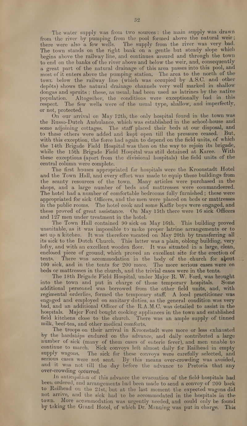 The water supply was from two sources: the main supply was drawn from the river by pumping from the pool formed above the natural weir ; there were also a few wells. The supply from the river was very bad. The town stands on the right bank on a gentle but steady slope which begins above the railway line, and continues around and through the town to end on the banks of the river above and below the weir, and, consequently a great part of the natural drainage of this area passes into this pool, and most of it enters above the pumping station. The area to the north of the town below the railway line (which was occupied by A.S.C. and other depdts) shows the natural drainage channels very well marked in shallow dongas and spruits ; these, as usual, had been used as latrines by the native population. Altogether, the conditions were exceptionally bad in. this respect. The few wells were of the usual type, shallow, and imperfectly, or not, protected. On our arrival on May 12th, the only hospital found in the town was the Russo-Dutch Ambulance, which was established in the schoo!-house and some adjoining cottages. ‘The staff placed their beds at our disposal, and to these others were added and kept open till the pressure ceased. But, with this exception, the force had again to depend on the field units, of which the 14th Brigade Field Hospital was then on the way to rejoin its brigade, while the 15th Brigade Field Hospital was still detained at Karee. With these exceptions (apart from the divisional hospitals) the field units of the central column were complete. | The first houses appropriated for hospitals were the Kroonstadt Hotel and the Town Hall, and every effort was made to equip these buildings from the scanty resources of the town. Many articles were purchased in the shops, and a large number of beds and mattresses were commandeered. The hotel had a number of comfortable bedrooms fully furnished ; these were appropriated for sick Officers, and the men were placed on beds or mattresses in the public rooms. The hotel cook and some Kaffir boys were engaged, and these proved of great assistance. On May 15th there were 16 sick Officers and 127 men under treatment in the hotel. The Town Hall contained 90 sick on May 16th. This building proved unsuitable, as it was impossible to make proper latrine arrangements or to set up a kitchen. It was therefore vacated on May 20th by transferring all . its sick to the Dutch Church. ‘This latter was a plain, oblong building, very ~ lofty, and with an excellent wooden floor. It was situated in a large, clean, enclosed piece of ground, which proved an excellent site for the erection of 100 sick, and in the tents for 200 more. The more serious cases were on beds or mattresses in the church, and the trivial cases were in the tents. The 18th Brigade Field Hospital, under Major R. W. Ford, was brought into the town and put in charge of these temporary hospitals. Some additional personnel was borrowed from the other field units, and, with regimental orderlies, formed the temporary staff. A local practitioner was engaged and employed on sanitary duties, as the general condition was very bad, and an additional Olficer of the R.A.M.C. was detailed to assist in the hospitals. Major Ford bought cooking appliances in the town and established field kitchens close to the church. There was an ample supply of tinned milk, beef-tea, and other medical comforts. ) | The troops on their arrival in Kroonstadt were more or less exhausted by the hardships endured on the advance, and daily contributed a large number of sick (many of them cases of euteric fever), and men unable to continue to march. Sick convoys left almost daily for Railhead’in empty supply wagons. The sick for these convoys were carefully selected, and Serlous cases were not sent. By this means over-crowding was avoided, . and it was not till the day before the advance to Pretoria that any over-crowding occurred. In anticipation of this advance the evacuation of the field hospitals had been ordered, and arrangements had been made to send a convoy of 200 back to Railhead on the 21st, but at the last moment the expected wagons did not arrive, and the sick had to be accommodated in the hospitals in the town. More accommodation was urgently needed, and could only be found by taking the Grand Hotel, of which Dr. Manning was put in charge. This