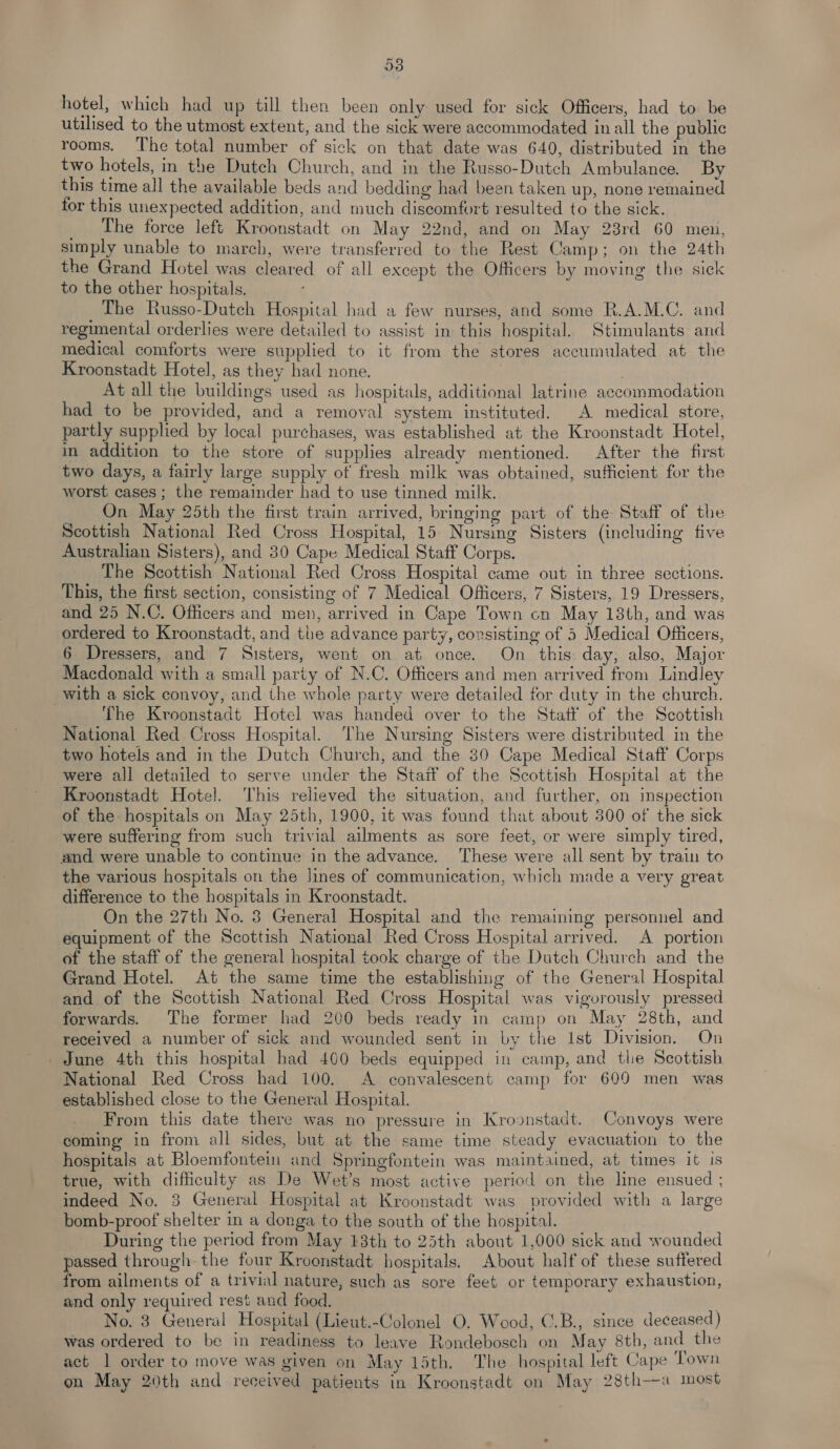 hotel, which had up till then been only used for sick Officers, had to: be utilised to the utmost extent, and the sick were accommodated in all the public rooms. ‘The total number of sick on that date was 640, distributed in the two hotels, in the Dutch Church, and in the Russo-Dutch Ambulance. By this time all the available beds and bedding had been taken up, none remained for this unexpected addition, and much discomfort resulted to the sick. _ The force left Kroonstadt on May 22nd, and on May 23rd 60 meu, simply unable to march, were transferred to the Rest Camp; on the 24th the Grand Hotel was cleared of all except the Officers by moving the sick to the other hospitals. The Russo-Dutch Hospital had a few nurses, and some R.A.M.C. and regimental orderlies were detailed to assist in this hospital. Stimulants and medical comforts were supplied to it from the stores accumulated at the Kroonstadt Hotel, as they had none. At all the buildings used as hospitals, additional latrine accommodation had to be provided, and a removal system instituted. A medical store, partly supplied by local purchases, was established at the Kroonstadt Hotel, in addition to the store of supplies already mentioned. After the first two days, a fairly large supply of fresh milk was obtained, sufficient for the worst cases; the remainder had to use tinned milk. On May 25th the first train arrived, bringing part of the Staff of the Scottish National Red Cross Hospital, 15 Nursing Sisters (including five Australian Sisters), and 30 Cape Medical Staff Corps. The Scottish National Red Cross Hospital came out in three sections. This, the first section, consisting of 7 Medical Officers, 7 Sisters, 19 Dressers, and 25 N.C. Officers and men, arrived in Cape Town cn May 138th, and was ordered to Kroonstadt, and the advance party, consisting of 5 Medical Officers, 6 Dressers, and 7 Sisters, went on at once. On this: day, also, Major Macdonald with a small party of N.C. Officers and men arrived from Lindley with a sick convoy, and the whole party were detailed for duty in the church. The Kroonstadt Hotel was handed over to the Staff of the Scottish National Red Cross Hospital. The Nursing Sisters were distributed in the two hotels and in the Dutch Church, and the 80 Cape Medical Staff Corps were all detailed to serve under the Staif of the Scottish Hospital at the Kroonstadt Hotel. This relieved the situation, and further, on inspection of the hospitals on May 25th, 1900, it was found that about 300 of the sick were suffering from such trivial ailments as sore feet, or were simply tired, and were unable to continue in the advance. These were all sent by train to the various hospitals on the lines of communication, which made a very great difference to the hospitals in Kroonstadt. On the 27th No. 3 General Hospital and the remaining personnel and equipment of the Scottish National Red Cross Hospital arrived. A portion of the staff of the general hospital took charge of the Dutch Church and the Grand Hotel. At the same time the establishing of the General Hospital and of the Scottish National Red Cross Hospital was vigorously pressed forwards. The former had 200 beds ready in camp on May 28th, and received a number of sick and wounded sent in by the Ist Division. On June 4th this hospital had 400 beds equipped in camp, and the Scottish National Red Cross had 100. <A convalescent camp for 609 men was established close to the General Hospital. From this date there was no pressure in Kroonstadt. Convoys were coming in from all sides, but at the same time steady evacuation to the hospitals at Bloemfontein and Springfontein was maintained, at times it is true, with difficulty as De Wet’s most active period on the line ensued ; indeed No. 3 General Hospital at Kroonstadt was provided with a large bomb-proof shelter in a donga to the south of the hospital. During the period from May 13th to 25th about 1,000 sick and wounded passed through the four Kroonstadt hospitals. About half of these suffered from ailments of a trivial nature, such as sore feet or temporary exhaustion, and only required rest and food. No. 3 General Hospital (Lieut.-Colonel O. Wood, C.B., since deceased) was ordered to be in readiness to leave Rondebosch on May 8th, and the act 1 order to move was viven on May 15th. The hospital left Cape Town on May 20th and received patients in Kroonstadt on May 28th—a most
