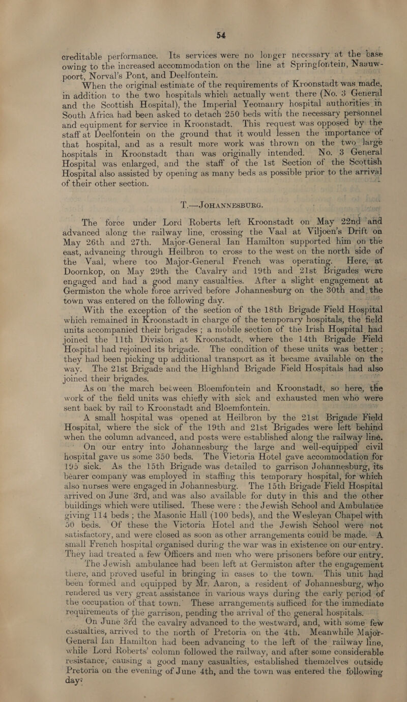 creditable performance. Its services were no longer necessary at the base owing to the increased accommodation on the line at Springfontein, Naauw- poort, Norval’s Pont, and Deelfontein. : sane When the original estimate of the requirements of Kroonstadt was made, in addition to the two hospitals which actually went there (No. 3 General and the Scottish Hospital), the Imperial Yeomanry hospital authorities in South Africa had been asked to detach 250 beds with the necessary personnel and equipment for service in Kroonstadt. This request was opposed by the staff at Deelfontein on the ground that it would lessen the tmportance of that hospital, and as a result more work was thrown on the two large © hospitals in Kroonstadt than was originally intended. No. 3 General Hospital was enlarged, and the staff of the 1st Section of the Scottish Hospital also assisted by opening as many beds as possible prior to the arrival of their other section. . ek T,.—JOHANNESBURG. ~The force under Lord Roberts left Kroonstadt on May 22nd ‘and advanced along the railway line, crossing the Vaal at Viljoen’s Drift on May 26th and 27th. Major-General Ian Hamilton supported him on the east, advancing through Heilbron to cross to the west on the north side of the Vaal, where too Major-General French was operating. Here, at Doornkop, on May 29th the Cavalry and 19th and 21st Brigades were engaged and had a good many casualties. After a slight engagement at Germiston the whole force arrived before Johannesburg on the 30th and. the town was entered on the following day. | | ee With the exception of the section of the 18th Brigade Field Hospital which remained in Kroonstadt in charge of the temporary hospitals, the field units accompanied their brigades ; a mobile section of the Irish Hospital had joined the 11th Division at Kroonstadt, where the 14th Brigade Field Hospital had rejoined its brigade. The condition of these units was better ; they had been picking up additional transport as 1t became available on the way. The 21st Brigade and the Highland Brigade Field Hospitals had also joined their brigades. ; te As on the march between Bloemfontein and Kroonstadt, so here, the work of the field units was chiefly with sick and exhausted men who were sent back by rail to Kroonstadt and Bloemfontein. , icing tit A small hospital was opened at Heilbron by the 21st Brigade Field Hospital, where the sick of the 19th and 21st Brigades were lett’ behind when the column advanced, and posts were established along the railway line. On our entry into Johannesburg the large and well-equipped civil hospital gave us some 350 beds. The Victoria Hotel gave accommodation for 195 sick. As the 15th Brigade was detailed to garrison Johannesburg, its bearer company was employed in staffing this temporary hospital, for which also nurses were engaged in Johannesburg. The 15th Brigade Field Hospital arrived on June 3rd, and was also available for duty in this and the other buildings which were utilised. These were : the Jewish School and Ambulanée giving 114 beds ; the Masonic Hall (100 beds), and the Wesleyan Chapel with 50 beds. Of these the Victoria Hotel and the Jewish School were not satisfactory, and were closed as soon as other arrangements could be made. A small French hospital organised during the war was in existence on our entry. They had treated a few Officers and men who were prisoners before our entry. The Jewish ambulance had been left at Germiston after the engagement there, and proved useful in bringing in cases to the town. This unit had been formed and equipped by Mr. Aaron, a resident of Johannesburg, who rendered us very great assistance in various ways during the early period. of the occupation of that town. These arrangements sufficed for the immediate requirements of the garrison, pending the arrival of the general hospitals. — - _ On June 3/d the cavalry advanced to the westward, and, with some few casualties, arrived to the north of Pretoria on the 4th. Meanwhile Major- General fan Hamilton had been advancing to the left of the railway line, while Lord Roberts’ column followed the railway, and after some considerable resistance, causing a good many casualties, established themzelves outside Pretoria on the evening of June 4th, and the town was entered the following day?