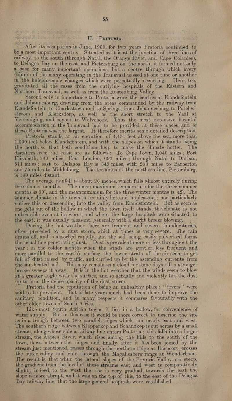 U.—PRETORIA. _. After its occupation in June, 1900, for two years Pretoria continued to be a most important centre. Situated as it is at the junction of three lines of railway, to the south (through Natal, the Orange River, and Cape Colonies), to Delagoa Bay on the east, and Pietersburg on the north, it formed not, only a base for many important operations, but a centre through which every column of the many operating in the Transvaal passed at one time or another in the kaleidoscopic changes which were perpetually occurring. Here, too, gravitated all the cases from the outlying hospitals of the Eastern and Northern Transvaal, as well as from the Rustenburg Valley. Second only in importance to Pretoria were the centres at Elandsfontein and Johannesburg, drawing from the areas commanded by the railway from Elandsfontein, to Charlestown and to Springs, from Johannesburg to Potchef- stroom and Klerksdorp, as well as the short stretch to the Vaal at Vereeniging, and beyond to Wolvehoek. Thus the most extensive hospital accommodation in the Transvaal had to be provided: at these places, and of these Pretoria was the largest. It therefore merits some detailed description. __. Pretoria stands at an elevation of 4,471 feet above the sea, more than 1,000 feet below Elandsfontein, and with the slopes on which it stands facing the north, so that both conditions help to make the climate hotter. The distances from the coast are as follows :—To Cape Town, 1,040 miles; Port Elizabeth, 740 miles; East London, 692 miles; through Natal to Durban, 511 miles; east to Delagoa Bay is 349 miles, with 283 miles to Barberton and 75 miles to Middelburg. The terminus of the northern line, Pietersburg, is 180 miles distant. : | | The average rainfall is about 26 inches, which falls almost entirely during thesummer months. The mean maximum temperature for the three summer months is 89°, and the mean minimum for the three winter months is 42°. The summer climate in the town is certainly hot and unpleasant ; one particularly notices this on descending into the valley from Elandsfontein. But as soon as one gets out of the hollow in which the town itself stands, the climate is not unbearable even at its worst, and where the large hospitals were situated, to the east, it was usually pleasant, generally with a slight breeze blowing. . ' During the hot weather there are frequent and severe thunderstorms, often preceded by a dust storm, which at times is very severe. The rain drains off, and is absorbed rapidly, and the soil being easily pulverised forms the usual fine penetrating dust. Dust is prevalent more or less throughout the year ; in the colder months when the winds are gentler, less frequent and more parallel to the earth’s surface, the lower strata of the air seem to get full of dust raised by traffic, and carried up by the ascending currents from the sun-heated soil. This may remain as a cloud for some days till a stronger breeze sweeps it away. It is in the hot weather that the winds seem to blow at a greater angle with the surface, and so actually and violently lift the dust up to form the dense opacity of the dust storm. : Pretoria had the reputation of being an unhealthy place ; “fevers” were said to be prevalent. But of late years much had been done to improve the sanitary condition, and in many respects it compares favourably with the other older towns of South Africa. | ~ Like most South African towns, it lies in a hollow, for convenience of water supply. But in this case it would be more correct to describe the site as in a trough between two parallel ridges which run nearly east and west. The southern ridge between Klapperkop and Schanzkop is cut across by a small _ Stream, along whose side a railway line enters Pretoria ; this falls into a larger stream, the Aapies River, which rises among the hills to the south of the town, flows between the ridges, and finally, after it has been joined by the stream just mentioned, passes through the northern ridge at Daspoort, crosses the outer valley, and cuts through the Magaliesberg range at Wonderboon. The result is, that while the lateral slopes of the Pretoria Valley are. steep, the gradient from the level of these streams east and west is comparatively slight ; indeed, to the west the rise is very gradual, towards the east the slope is more abrupt, and it was on the top of this, to the east of the Delagoa Bay railway line, that the large general hospitals were established ae
