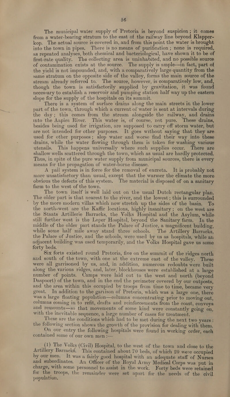 The municipal water supply of Pretoria is beyond suspicion ; it comes from a water-bearing stratum to the east of the railway line beyond Klapper- kop. The actual source is covered in, and from this point the water is brought into the town in pipes. There is no means of purification ; none is required, as repeated analyses, both chemical and bacteriological, have shown it to be of first-rate quality. The collecting area is uninhabited, and no possible source of contamination exists at the source. The supply is ample—in fact, part of the yield is not impounded, and, with a comparatively large quantity from the same stratum on the opposite side of the valley, forms the main source of the stream already referred to. The source, however, is comparatively low, and, though the town is satisfactorily supplied by gravitation, it was found necessary to establish a reservoir and pumping station half way up the eastern slope for the supply of the hospitals on its summit. There is a system of surface drains along the main streets in the lower part of the town, through which a current of water is sent at intervals during the day; this comes from the stream alongside the railway, and drains into the Aapies River. This water is, of course, not pure. These drains, besides being used for irrigation, are supposed to carry off storm water, but are not intended for other purposes. It goes without saying that they are used for other purposes; slop water and worse find their way into these drains, while the water flowing through them is taken for washing various utensils. This happens universally where such supplies occur. There are shallow wells scattered through the town, which as usual are hardly protected. Thus, in spite of the pure water supply from municipal sources, there is every means for the propagation of water-borne disease. A pail system is in force for the removal of excreta. It is probably not more unsatisfactory than usual, except that the warmer the climate the more obvious the defects of this system. The material is disposed of on a sanitary farm to the west of the town. The town itself is well laid out on the usual Dutch rectangular plan. The older part is that nearest to the river, and the lowest ; this is surrounded by the more modern villas which now stretch up the sides of the basin. To the north-west are the Kaffir locations, highly insanitary ; on the west are the Staats Artillerie Barracks, the Volks Hospital and the Asylum, while: still further west is the Leper Hospital, beyond the Sanitary farm. In the middle of the older part stands the Palace of Justice, a magnificent building, while some half mile away stand three schools. ‘The Artillery Barracks, the Palace of Justice, and the schools, were used by us as hospitals, while an adjacent building was used temporarily, and the Volks Hospital gave us some forty beds. Six forts existed round Pretoria, five on the summit of the ridges north and south of the town, with one at the extreme east of the valley. These were all garrisoned by us, and, in addition, numerous redoubts were built along the various ridges, and, later, blockhouses were established at a large number of points. Camps were laid out to the west and north (beyond Daspoort) of the town, and in the end the perimeter covered by our outposts, and the area within this occupied by troops frcm time to time, became very great. In addition to the gariison of Pretoria, which was a large one, there was a large floating population—columns concentrating prior to moving out, columns coming in to refit, drafts and reinforcements from the coast, convoys and remounts—so that movements of some kind were constantly going on, with the inevitable sequence, a large number of cases for treatment. These are the conditions which had to be met during the next two years : the following section shows the growth of the provision for dealing with them. On our entry the following hospitals were found in working order, each contained some of our own men :— we (1) The Volks (Civil) Hospital, to the west of the town and close to the Artillery Barracké. This contained about 70 beds, of which 20 were occupied by our men, It was a fairly good hospital with an adequate staff of Nurses and subordinates, An Officer of the Royal Army Medical Corps was put in charge, with some personnel to assist in the work, F orty beds were retained for the troops, the remainder were set apart for the needs of the civil population,