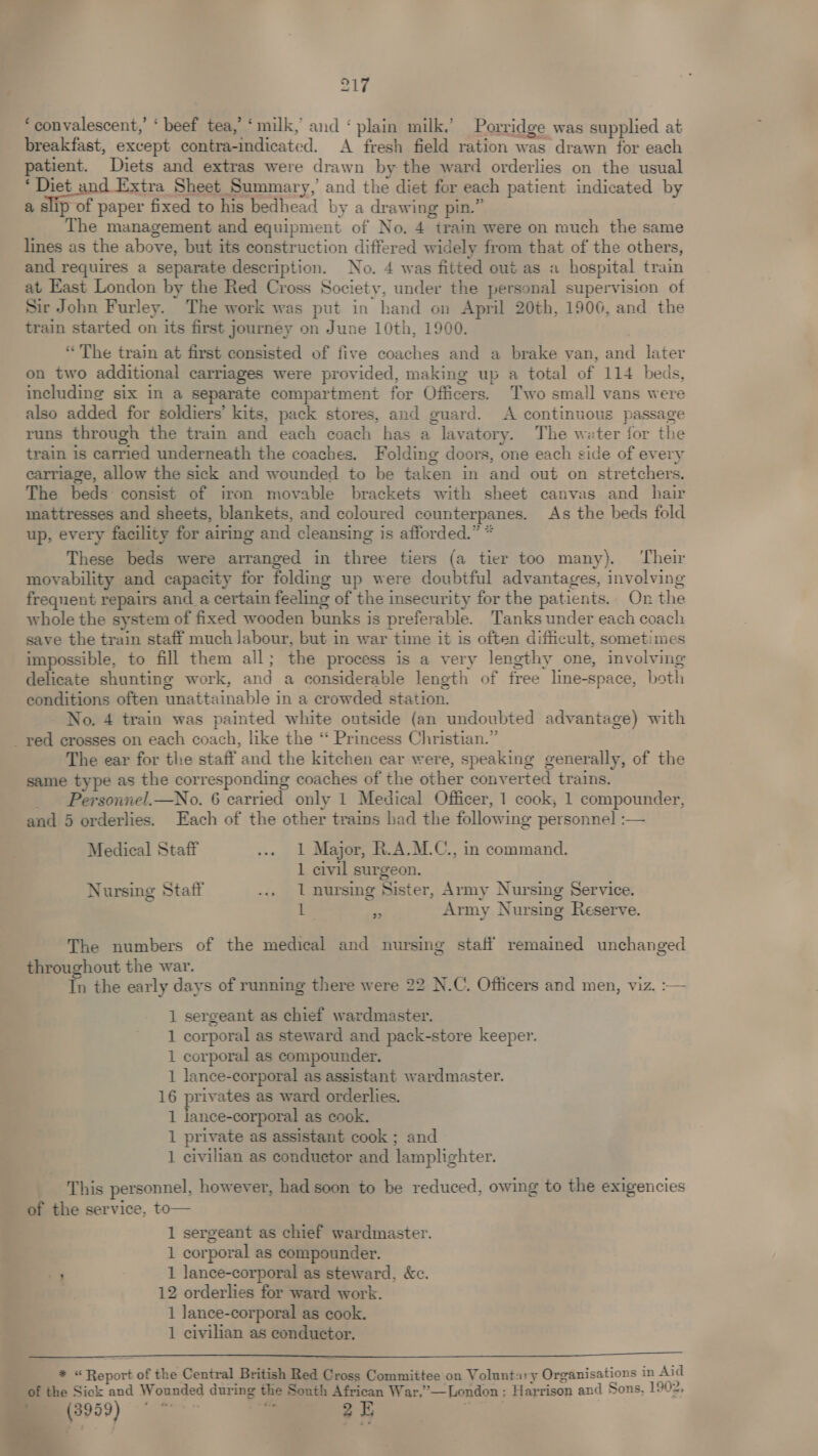 ‘convalescent,’ ‘ beef tea,’ ‘milk, and ‘plain milk.’ Porridge was supplied at breakfast, except contra-indicated. A fresh field ration was drawn for each patient. Diets and extras were drawn by the ward orderlies on the usual ; met and Eixtre Sheet Summary, and the diet for each patient indicated by a slip of paper fixed to his bedhead by a drawing pin.” The management and equipment of No. 4 train were on much the same lines as the above, but its construction differed widely from that of the others, and requires a separate description. No. 4 was fitted out as a hospital train at East London by the Red Cross Society, under the personal supervision of Sir John Furley. The work was put in hand on April 20th, 1906, and the train started on its first journey on June 10th, 1900. “ The train at first consisted of five coaches and a brake van, and later on two additional carriages were provided, making up a total of 114 beds, including six in a separate compartment for Officers. Two small vans were also added for soldiers’ kits, pack stores, and guard. A continuous passage runs through the train and each coach has a lavatory. The weter for the train is carried underneath the coaches. Folding doors, one each side of every carriage, allow the sick and wounded to be taken in and out on stretchers. The beds consist of iron movable brackets with sheet canvas and hair mattresses and sheets, blankets, and coloured counterpanes. As the beds fold up, every facility for airing and cleansing is afforded.” * These beds were arranged in three tiers (a tier too many). ‘Their movability and capacity for folding up were doubtful advantages, involving frequent repairs and _a certain feeling of the insecurity for the patients. Or the whole the system of fixed wooden bunks is preferable. Tanks under each coach save the train staff much Jabour, but in war time it is often difficult, sometimes impossible, to fill them all; the process is a very lengthy one, involving delicate shunting work, and a considerable length of free line-space, both conditions often unattainable in a crowded station. - No. 4 train was painted white outside (an undoubted advantage) with The ear for the staff and the kitchen car were, speaking generally, of the same type as the corresponding coaches of the other converted trains. _ Personnel.—No. 6 carried only 1 Medical Officer, 1 cook, 1 compounder, and 5 orderlies. Each of the other trains had the following personnel :— Medical Staff ... 1 Major, R.A.M.C., in command. 1 civil surgeon. Nursing Statf ... 1 nursing Sister, Army Nursing Service. fe i Army Nursing Reserve. The numbers of the medical and nursing staff remained unchanged throughout the war. ! In the early days of running there were 22 N.C. Officers and men, viz. :-— 1 sergeant as chief wardmaster. 1 corporal as steward and pack-store keeper. 1 corporal as compounder. 1 lance-corporal as assistant wardmaster. 16 privates as ward orderlies. 1 lance-corporal as cook. 1 private as assistant cook ; and 1 civilian as conductor and lamplighter. This personnel, however, had soon to be reduced, owing to the exigencies of the service, to— 1 sergeant as chief wardmaster. 1 corporal as compounder. . 1 lance-corporal as steward, &c. 12 orderlies for ward work. 1 Jance-corporal as cook. 1 civilian as conductor. * “Report of the Central British Red Cross Committee on Voluntary Organisations in Aad of the Sick and Wounded during the South African War,’—London ; Harrison and Sons, 1902, (3959) ¢ wes 7 - tle 2 E | ° ove