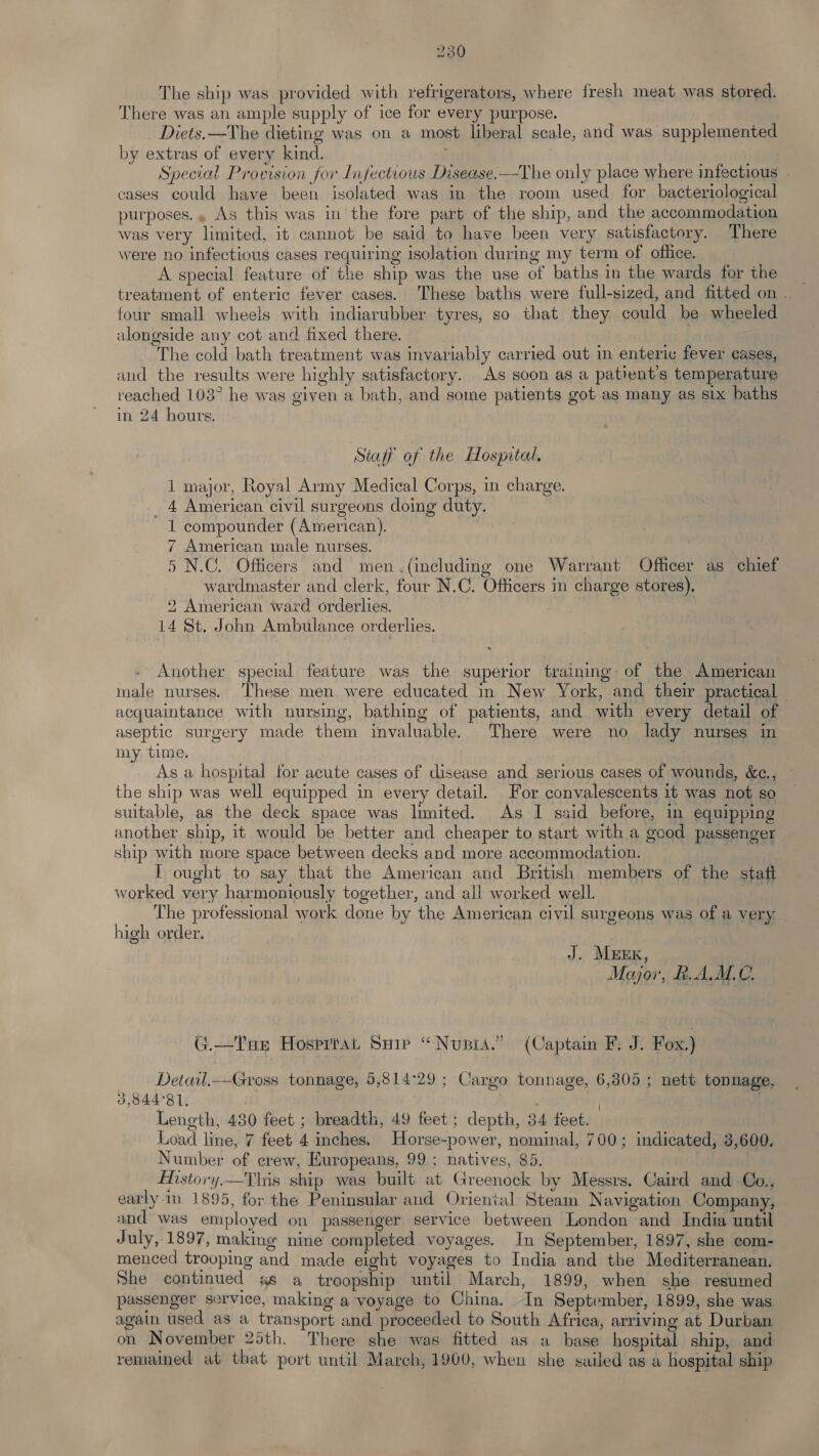 The ship was provided with refrigerators, where fresh meat was stored, There was an ample supply of ice for every purpose. Diets. —The dieting was on a most liberal scale, and was supplemented by extras of every kind. . Special Provision for Infectious Disease.—The only place where infectious cases could have been isolated was in the room used for bacteriological purposes., As this was in the fore part of the ship, and the accommodation was very limited, it cannot be said to have been very satisfactory. There were no infectious cases requiring isolation during my term of office. A special feature of the ship was the use of baths in the wards for the treatment of enteric fever cases. These baths were full-sized, and fitted on . four small wheels with indiarubber tyres, so that they could be wheeled alongside any cot and fixed there. The cold bath treatment was invariably carried out in enteric fever cases, and the results were highly satisfactory. As soon as a patient's temperature reached 103° he was given a bath, and some patients got as many as six baths in 24 hours. Staff of the Hospital, 1 major, Royal Army Medical Corps, in charge. _ 4 American civil surgeons doing duty. 1 compounder (American). 7 American male nurses. | 5 N.C. Officers and men.(including one Warrant Officer as chief wardmaster and clerk, four N.C. Officers in charge stores). 2 American ward orderlies. 14 St. John Ambulance orderlies. Another special feature was the superior training of the American male nurses. These men were educated in New York, and their practical acquaintance with nursing, bathing of patients, and with every detail of aseptic surgery made them invaluable. There were no lady nurses in my time. As a hospital for acute cases of disease and serious cases of wounds, &e., the ship was well equipped in every detail. For convalescents it was not so suitable, as the deck space was limited. As I said before, in equipping another ship, it would be better and cheaper to start with a good passenger ship with more space between decks and more accommodation. I ought to say that the American and British members of the statt worked very harmoniously together, and all worked well. The professional work done by the American civil surgeons was of a very. high order. | J. Mzzrx, Moor, RAM. G.—Tae Hosrrtat Suir “Nupia.” (Captain F. J. Fox.) - Detail.—Gross tonnage, 5,814'29 ; Cargo tonnage, 6,305; nett tonnage, 3,844°81, | Length, 430 feet ; breadth, 49 feet; depth, 34 feet. — Load line, 7 feet 4 inches. Horse-power, nominal, 700; indicated, 3,600. Number of crew, Europeans, 99; natives, 85. Mstory.—This ship was built at Greenock by Messrs. Caird and Oo., early. in 1895, for the Peninsular and Oriental Steam Navigation Company, and was employed on passenger service between London and India until July, 1897, making nine completed voyages. In September, 1897, she com- menced trooping and made eight voyages to India and the Mediterranean. She continued ss a troopship until March, 1899, when she resumed passenger service, making a voyage to China. In September, 1899, she was again used as a transport and proceeded to South Africa, arriving at Durban on November 25th. There she was fitted as a base hospital ship, and remained at that port until March, 1900, when she sailed as a hospital ship