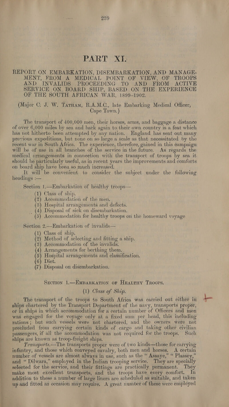 PART XT. REPORT ON EMBARKATION, DISEMBARKATION, AND MANAGE- MENT, FROM A MEDICAL POINT OF VIEW, OF TROOPS AND INVALIDS PROCEEDING TO AND FROM ACTIVE SERVICE ON BOARD SHIP, BASED ON THE EXPERIENCE OF THE SOUTH AFRICAN WAR, 1899-1902. (Major C. J. W. Taroam, R.A.M.C., late Embarking Medical Officer, Cape Town.) The transport of 400,000 men, their horses, arms, and baggage a distance of over 6,000 miles by sea and back again to their own country is a feat which has not hitherto been attempted by any nation. England has sent out many previous expeditions, but none on so large a scale as that necessitated by the recent war in South Africa. The experience, therefore, gained in this campaign will be of use in all branches of the service in the future. As regards the medical arrangements in connection with the transport of troops by sea it should be particularly useful, as in recent years the improvements and comforts on board ship have been so much increased. | Tt will be convenient to consider the subject under the following headings :— Section 1.—Embarkation of healthy troops— (1) Class of ship. (2) Accommodation of the men. (3) Hospital arrangements and defects. (4) Disposai of sick on disembarkation. (5) Accommodation for healthy troops on the homeward voyage Section 2.—Embarkation of invalids— (1) Class of ship. (2) Method of selecting and fitting a ship. (83) Accommodation of the invalids. (4) Arrangements for berthing them, (5) Hospital arrangements and classification. (6) Diet. (7) Disposal on disembarkation. SECTION 1.—EMBARKATION OF HEALTHY TROOPS. (1) Class of Shap. The transport of the troops to South Africa was carried out either in = ' ships chartered by the Transport Department of the navy, transports proper, or in ships in which accommodation for a certain number of Officers and men was engaged for the voyage only at a fixed sum per head, this including rations ; but such vessels were not chartered, and the owners were not precluded from carrying certain kinds of cargo and taking other civilian passengers, if all the accommodation was not required for the troops. Such ships are known as troop-freight ships. Transports.—The transports proper were of two kinds—those for carrying infantry, and those which conveyed cavalry, both men and horses. A certain number of vessels are almost always in use, such as the ‘“‘ Assaye,” “ Plassey,” and “ Dilwara,” employed in the Indian trooping service. They are specially selected for the service, and their fittings are practically permanent. They make most excellent transports, and the troops have every comfort. In addition to these a number of large liners are scheduled as suitable, and taken up and fitted as occasion may require, A great number of these were employed