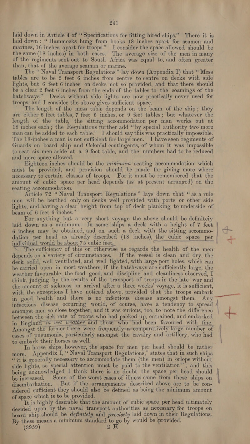laid down in Article 4 of “ Specifications for fitting hired ships.” There it is laid down : ‘“‘ Hammocks hung from hooks 18 inches apart for seamen and marines, 16 inches apart for troops.” I consider the space allowed should be the same (18 inches) in both cases. The average size of the men in many of the regiments sent out to South Africa was equal to, and often greater than, that of the average seaman or marine. ___ The “ Naval Transport Regulations” lay down (Appendix I) that “ Mess tables are to be 5 feet 6 inches from centre to centre on decks with side lights, but 6 feet 6 inches on decks not so provided, and that there should be a clear 2 feet 6 inches from the ends of the tables to the coamings of the hatchways.”’ Decks without side lights are now practically never used for troops, and I consider the above gives sufficient space. The length of the mess table depends on the beam of the ship; they are either 6 feet tables, 7 feet 6 inches, or 9 feet tables; but whatever the length of the table, the sitting accommodation per man works out at 18 inches each ; the Regulations further add “‘ by special authority two more man can be added to each table.” I should say this was practically impossible. The 18-inches a man is not sufficient for large men. I have seen regiments of Guards on board ship and Colonial contingents, of whom it was impossible to seat six men aside at a 9-foot table, and the numbers had to be reduced and more space allowed. Eighteen inches should be the minimum seating accommodation which must be provided, and provision should be made for giving more where necessary to certain classes of troops. For it must be remembered that the amount of cubic space per head depends (as at present arranged) on the seating accommodation. Article 72 “ Naval Transport Regulations” Jays down that “asa rule men will be berthed only on decks well provided with ports or other side lights, and having a clear height from top of deck planking to underside of beam of 6 feet 6 inches.” _ For anything but a very short voyage the above should be definiteiy laid down as a minimum. In some ships a deck with a height of 7 feet cer od individual would be about 75 cubic feet., “The sufficiency of this or otherwise as regards the health of the men depends on a variety of circumstances. If the vessel is clean and dry, the deck solid, well ventilated, and well lighted, with large port holes, which can be carried open in most weathers, if the hatchways are sufficiently large, the weather favourable, the food good, and discipline and cleanliness observed, I think, judging by the results of the transport of troops in the late war and the amount of sickness on arrival after a three weeks’ voyage, it is sufficient, with the exceptions I have noticed above, provided that the troops embark amongst men so close together, and it was curious, too, to note the difference between the sick rate of troops who had packed up, entrained, and embarked Amongst the former there were frequently~a comparatively large number of cases of pneumonia, particularly amongst the cavalry and artillery, who had to embark their horses as well. In horse ships, however, the space for men per head should be rather more. Appendix I, “ Navai Transport Regulations,” states that in such ships “it is generally necessary to accommodate them (the men) in orlops without side lights, so special attention must be paid to the ventilation”; and this being acknowledged I think there is no doubt the space per head should be increased. Some of the worst cases of illness came from these ships on disembarkation. But if the arrangements described above are to be con- sidered sufficient they should also be defined as being the minimum amount of space which is to be provided. It is highly desirable that the amount of cubic space per head ultimately decided upon by the naval transport authorities as necessary for troops on board ship should be definitely and precisely laid down in their Regulations. By these means a minimum standard to go by would be (provided. ~ (3959) BOTNESS Ce ol