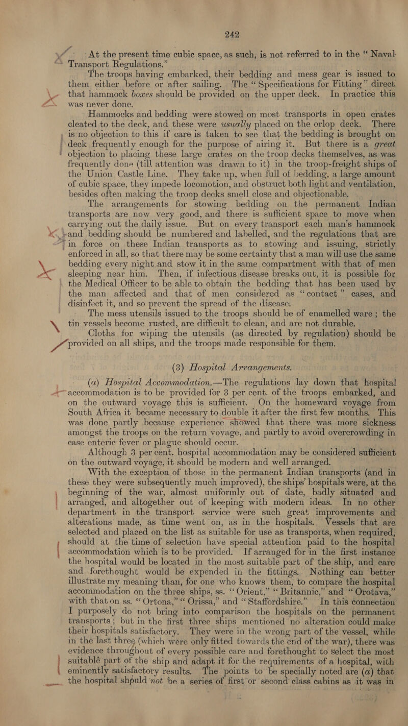 At the present time cubic space, as such, is not referred to in the “‘ Naval , i od * ine” . PR 2. are’ The troops having embarked, their bedding and mess gear is issued to them either before or after sailing. The “ Specifications for Fitting” direct that hammock boxes should be provided on the upper deck. In practice this was never done. Hammocks and bedding were stowed on most transports in open crates cleated to the deck, and these were usually placed on the orlop deck. There is no objection to this if care is taken to see that the bedding is brought on frequently done (till attention was drawn to it) in the troop-freight ships of the Union Castle Line. They take up, when full of bedding, a large amount of cubic space, they impede locomotion, and obstruct both light and ventilation, besides often making the troop decks smell close and objectionable. The arrangements for stowing bedding on the permanent Indian transports are now very good, and there is sufficient space to move when carrying out the daily issue. But on every transport each man’s hammock enforced in all, so that there may be some certainty that a man will use the same bedding every night and stow it in the same compartment with that of men sleeping near him. Then, if infectious disease breaks out, it is possible for the Medical Officer to be able to obtain the bedding that has been used by the man affected and that of men considered as “ contact” cases, and disinfect 1t, and so prevent the spread of the disease. The mess utensils issued to the troops should be of enamelled ware ; the Cloths for wiping the utensils (as directed by regulation) should be | (3) Hospital Arrangements. (a) Hospital Accommodation.—The regulations lay down that hospital on the outward voyage this is sufficient. On the homeward voyage from South Africa it became necessary to double it after the first few months. This was done partly because experience showed that there was more sickness amongst the troops on the return voyage, and partly to avoid overcrowding in case enteric fever or plague should occur. Although 3 per cent. hospital accommodation may be considered sufficient on the outward voyage, it should be modern and well arranged. With the exception of those in the permanent Indian transports (and in these they were subsequently much improved), the ships’ hospitals were, at the beginning of the war, almost uniformly out of date, badly situated and arranged, and altogether out of keeping with modern ideas. In no other department: in the transport service were such great improvements and alterations made, as time went on, as in the hospitals. Vessels that are selected and placed on the list as suitable for use as transports, when required, should at the time of selection have special attention paid to the hospital accommodation which is to be provided. If arranged for in the first instance the hospital would be located in the most suitable part of the ship, and care and forethought would be expended in the fittings. Nothing can better illustrate my meaning than, for one who knows them, to compare the hospital accommodation on the three ships, ss. ‘‘ Orient,” ‘‘ Britannic,” and “ Orotava,” with that on ss. “ Ortona,” “ Orissa,” and “Staffordshire.” In this connection’ I purposely do not bring into comparison the hospitals on the permanent — transports; but in the first three ships mentioned no alteration could make their hospitals satisfactory. They were in the wrong part of the vessel, while in the last three (which were only fitted towards the end of the war), there was evidence throughout of every possible care and forethought to Select the most suitablé part of the ship and adapt it for the requirements of a hospital, with eminently satisfactory results. The points to be specially noted are (a) that the hospital shpuld ‘not ‘be a series of first or second class cabins as it was in
