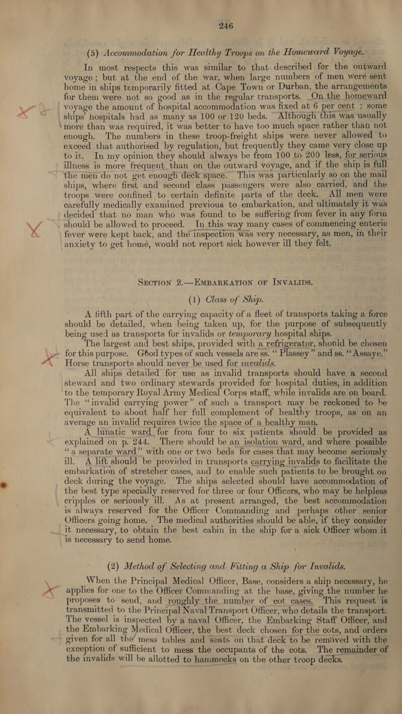 r (5) Accommodation for Healthy Troops on the Homeward Voyage. In most respects this was similar to that: described. for the outward voyage; but at the end of the war, when large numbers of men were sent home in ships temporarily fitted at Cape Town or Durban, the arrangements for them were not so good as in the regular transports. On the homeward voyage the amount of hospital accommodation was fixed at 6 per cent ; some ships’ hospitals had as many as 100 or 120 beds. “Although this was usually more than was required, it was better to have too much space rather than not enough. The numbers in these troop-freight ships were never allowed to exceed that authorised by regulation, but frequently they came very close up to it. In my opinion they should always be from 100 to 200 less, for serious illness is more frequent than on the outward voyage, and if the ship is full the men do not get enough deck space. This was particularly so on the mail ships, where first and second class piussengers were also carried, and the troops were confined to certain definite parts of the deck. All men were carefully medically examined previous to embarkation, and ultimately it was decided that no man who was found to be suffering from fever in any form should be allowed to proceed. In this way many cases of commencing enteric fever were kept back, and the inspection was very necessary, as men, in their anxiety to get homé, would not report sick however ill they felt. ! Srotion 2.—EMBARKATION OF INVALIDS. (1) Class of Shap. A fifth part of the carrying capacity of a fleet of transports taking a force should be detailed, when being taken up, for the purpose of subsequently being used as transports for invalids or temporary hospital ships. _ The largest and best ships, provided with a refrigerator, shonid be chosen Horse transports should never be used for envalids. _ All ships detailed for use as invalid transports should have a second steward and two ordinary stewards provided for hospital duties, in addition to the temporary Royal Army Medical Corps staff, while invalids are on board. The “invalid carrying power” of such a transport may be reckoned to he equivalent to about half her full complement of healthy troops, as on an average an invalid requires twice the space of a healthy man. A lunatic ward, for from four to six patients should be provided as explained on p. 244. There should be an isolation ward, and where possible ‘“‘a separate ward” with one or two beds for cases that may become seriously ill. A lift should be provided in transports carrying invalids to facilitate the embarkation of stretcher cases, and to enable such patients to be brought on deck during the voyage. The ships selected should have accommodation of the best type specially reserved for three or four Officers, who may be helpless — cripples or seriously ill. As at present arranged, the best accommodation is always reserved for the Officer Commanding and perhaps other senior Officers going home. The medical authorities should be able, if they consider it necessary, to obtain the best cabin in the ship for a sick Officer whom it is necessary to send home. ; (2) Method of Selecting and Fitting a Ship for Invalids. When the Principal Medical Officer, Base, considers a ship necessary, he applies for one to the Officer Commanding at the base, giving the number he proposes to send, and roughly the number of cot cases. This request is transmitted to the Principal Naval Transport Officer, who details the transport. The vessel is inspected by a naval Officer, the Embarking Staff Officer, and the Embarking Medical Officer, the best deck chosen for the cots, and orders exception of sufficient to mess the occupants of the cots. The remainder of the invalids will be allotted to hammocks on the other troop decks.