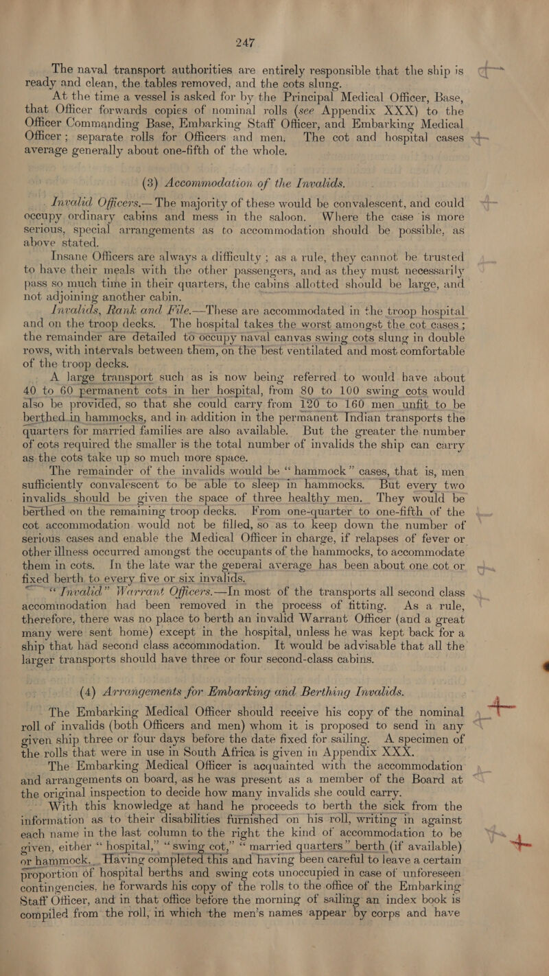 ___ The naval transport authorities are entirely responsible that the ship is ready and clean, the tables removed, and the cots slung. At the time a vessel is asked for by the Principal Medical Officer, Base, that Officer forwards copies of nominal rolls (see Appendix XXX) to the Officer Commanding Base, Embarking Staff Ofticer, and Embarking Medical average generally about one-fifth of the whole. (3) Accommodation of the Invalids, _ . Invalid Officers.— The majority of these would be convalescent, and could occupy, ordinary cabins and mess in the saloon. Where the case is more serious, special arrangements as to accommodation should be possible, as above stated. Insane Officers are always a difficulty ; as a rule, they cannot be trusted to have their meals with the other passengers, and as they must necessarily pass so much time in their quarters, the cabins allotted should be large, and not adjoming another cabin. Invalids, Rank and File.—These are accommodated in the troop hospital and on the troop decks. _ The hospital takes the worst amongst the cot cases ; the remainder are detailed to occupy naval canvas swing cots slung in double rows, with intervals between them, on the best ventilated and most comfortable of the troop decks. ) . ._A large transport such as is now being referred to would have about 40 to 60 permanent cots in her hospital, from 80 to 100 swing cots would also be provided, so that she could carry from 120 to 160 men unfit to be berthed.in hammocks, and in addition in the permanent Indian transports the quarters for married families are also available. But the greater the number of cots required the smaller is the total number of invalids the ship can carry as the cots take up so much more space. The remainder of the invalids would be “ hammock” cases, that is, men sufficiently convalescent to be able to sleep in hammocks. But every two invalids should be given the space of three healthy men. They would be berthed on the remaining troop decks. rom one-quarter to one-fifth of the cot accommodation would not be filled, so as to keep down the number of other illness occurred amongst the occupants of the hammocks, to accommodate them in cots. In the late war the generai average has been about one cot or fixed berth to every five or six invalids. accommodation had been removed in the process of fitting. As a rule, therefore, there was no place to berth an invalid Warrant Officer (and a great many were sent home) except in the hospital, unless he was kept back for a larger transports should have three or four second-class cabins. (4) Arrangements for Embarking and Berthing Invalids. The Embarking Medical Officer should receive his copy of the nominal given ship three or four days betore the date fixed for sailing. A specimen of the rolls that were in use in South Africa is given in Appendix XXX. The Embarking Medical Officer is acquainted with the accommodation the original inspection to decide how many invalids she could carry. With this knowledge at hand he proceeds to berth the sick from the information as to their disabilities furnished on his roll, writing in against each name in the last column to the right the kind of accommodation to be given, either “ hospital,” “swing cot,” ‘ married quarters” berth (if available) or hammock... Having completed this and having been careful to leave a certain proportion of hospital berths and swing cots unoccupied in case of unforeseen contingencies, he forwards his copy of the rolls to the office of the Embarking Staff Officer, and in that office before the morning of sailing an index book is compiled from the roll, iri which the men’s names ‘appear by corps and have