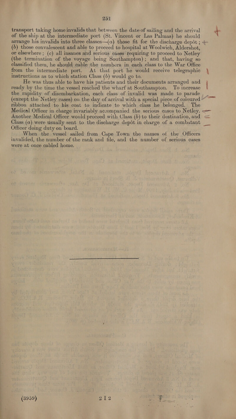 transport taking home invalids that between the date of sailing and the arrival of the ship at the intermediate port (St. Vincent or Las Palmas) he should (b) those convalescent and able to proceed to hospital at Woolwich, Aldershot, or elsewhere ; (c) all insanes and serious cases requiring to proceed to Netley (the termination of the voyage being Southampton); and that, having so classified them, he should cable the numbers in each class to the War Office from the intermediate port. At that port he would receive telegraphic instructions as to which station Class (b) would go to. He was thus able to have his patients and their documents arranged and ready by the time the vessel reached the wharf at Southampton. To increase the rapidity of disembarkation, each class of invalid was made to parade SPR ribbon attached to bis coat to indicate to which class he belonged. The Another Medical Officer would proceed with Class (b) to their destination, and Class (a) were usually sent to the discharge depét in charge of a combatant Officer doing duty on board. When the vessel sailed from Cupe Town the names of the Officers invalided, the number of the rank and file, and the number of serious cases were at once cabled home. bag (3959) | Bee 212