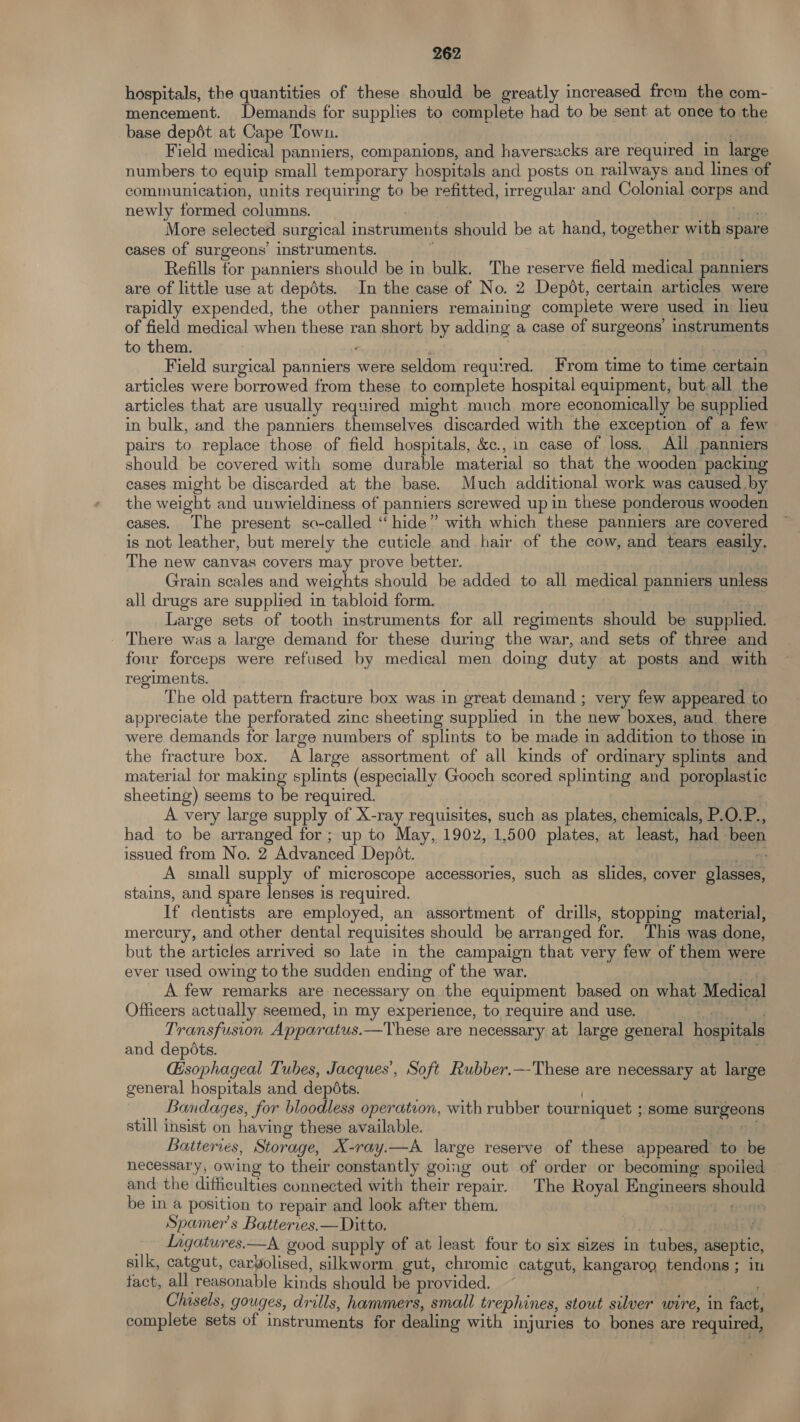 hospitals, the quantities of these should be greatly increased frem the com- mencement. Demands for supplies to complete had to be sent at once to the base depét at Cape Town. ‘ Field medical panniers, companions, and haverszcks are required in large numbers to equip small temporary hospitals and posts on railways and lines of communication, units requiring to be refitted, irregular and Colonial corps and newly formed columns. , | Tr More selected surgical instruments should be at hand, together with spare cases of surgeons’ instruments. ; Refills for panniers should be in bulk. The reserve field medical panniers are of little use at depdts. In the case of No. 2 Depdt, certain articles were rapidly expended, the other panniers remaining complete were used in lieu of field medical when these ran short by adding a case of surgeons’ instruments to them. | | Field surgical panniers were seldom required. From time to time certain articles were borrowed from these to complete hospital equipment, but,all the articles that are usually required might much more economically be supplied in bulk, and the panniers themselves discarded with the exception of a few pairs to replace those of field hospitals, &amp;c., in case of loss. All panniers should be covered with some durable material so that the wooden packing cases might be discarded at the base. Much additional work was caused by the weight and unwieldiness of panniers screwed up in these ponderous wooden cases. The present so-called “hide” with which these panniers are covered is not leather, but merely the cuticle and hair of the cow, and tears easily, The new canvas covers may prove better. nana Grain scales and weights should be added to all medical panniers unless all drugs are supplied in tabloid form. Large sets of tooth instruments for all regiments should be supplied. There was a large demand for these during the war, and sets of three and four forceps were refused by medical men doing duty at posts and with regiments. The old pattern fracture box was in great demand ; very few appeared to appreciate the perforated zinc sheeting supplied in the new boxes, and there were demands for large numbers of splints to be made in addition to those in the fracture box. A large assortment of all kinds of ordinary splints and material for making splints (especially Gooch scored splinting and poroplastic sheeting) seems to be required. A very large supply of X-ray requisites, such as plates, chemicals, P.O.P., had to be arranged for; up to May, 1902, 1,500 plates, at least, had been issued from No. 2 Advanced Depét. et A small supply of microscope accessories, such as slides, cover glasses, stains, and spare lenses is required. If dentists are employed, an assortment of drills, stopping material, mercury, and other dental requisites should be arranged for. ‘This was done, but the articles arrived so late in the campaign that very few of them were ever used owing to the sudden ending of the war. , » A few remarks are necessary on the equipment based on what Medical Officers actually seemed, in my experience, to require and use. bh Transfusion Apparatus.—Vhese are necessary at large general hospitals and depots. hi - Gsophageal Tubes, Jacques’, Soft Rubber.—-These are necessary at large general hospitals and depdts. Bandages, for bloodless operation, with rubber tourniquet ; some surgeons still insist on having these available. pe, 81) Batteries, Storage, X-ray.—A large reserve of these appeared’ to be necessary, owing to their constantly going out of order or becoming spoiled and the difficulties connected with their repair. The Royal Engineers should be in a position to repair and look after them. Grey Spamer’ s Batterres.— Ditto. / _ Lagatures.—A good supply of at least four to six sizes in tubes, aseptic, silk, catgut, carbolised, silkworm gut, chromic catgut, kangaroo tendons; in tact, all reasonable kinds should be provided. Chisels, gouges, drills, hammers, small trephines, stout silver wire, in fact, complete sets of instruments for dealing with injuries to bones are required, 