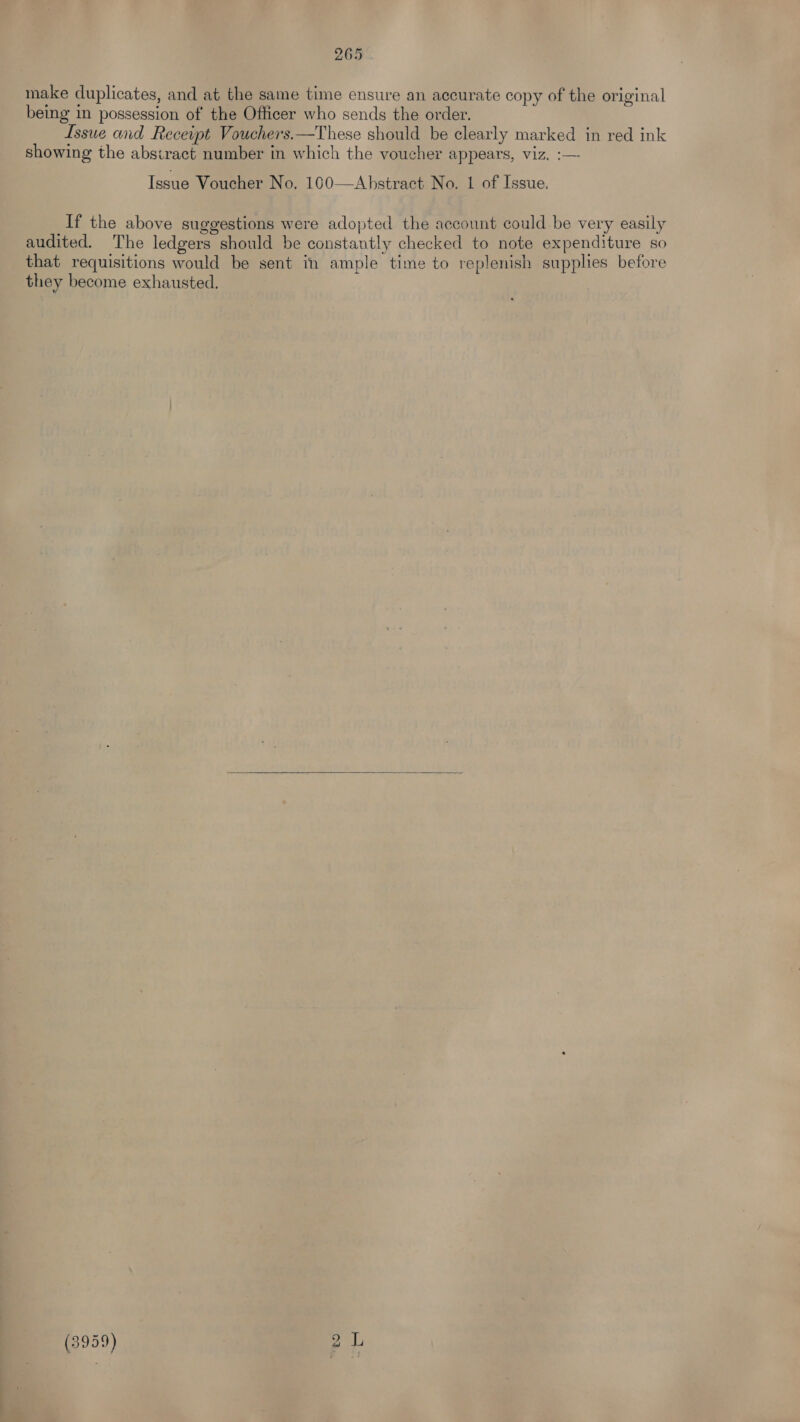make duplicates, and at the same time ensure an accurate copy of the original being in possession of the Officer who sends the order. Issue and Receipt Vouchers.—These should be clearly marked in red ink showing the absiract number in which the voucher appears, viz. :— Issue Voucher No. 100——Abstract No. 1 of Issue. If the above suggestions were adopted the account could be very easily audited. The ledgers should be constantly checked to note expenditure so that requisitions would be sent in ample time to replenish supplies before they become exhausted. — ie) co ppm: (he 7 Lo