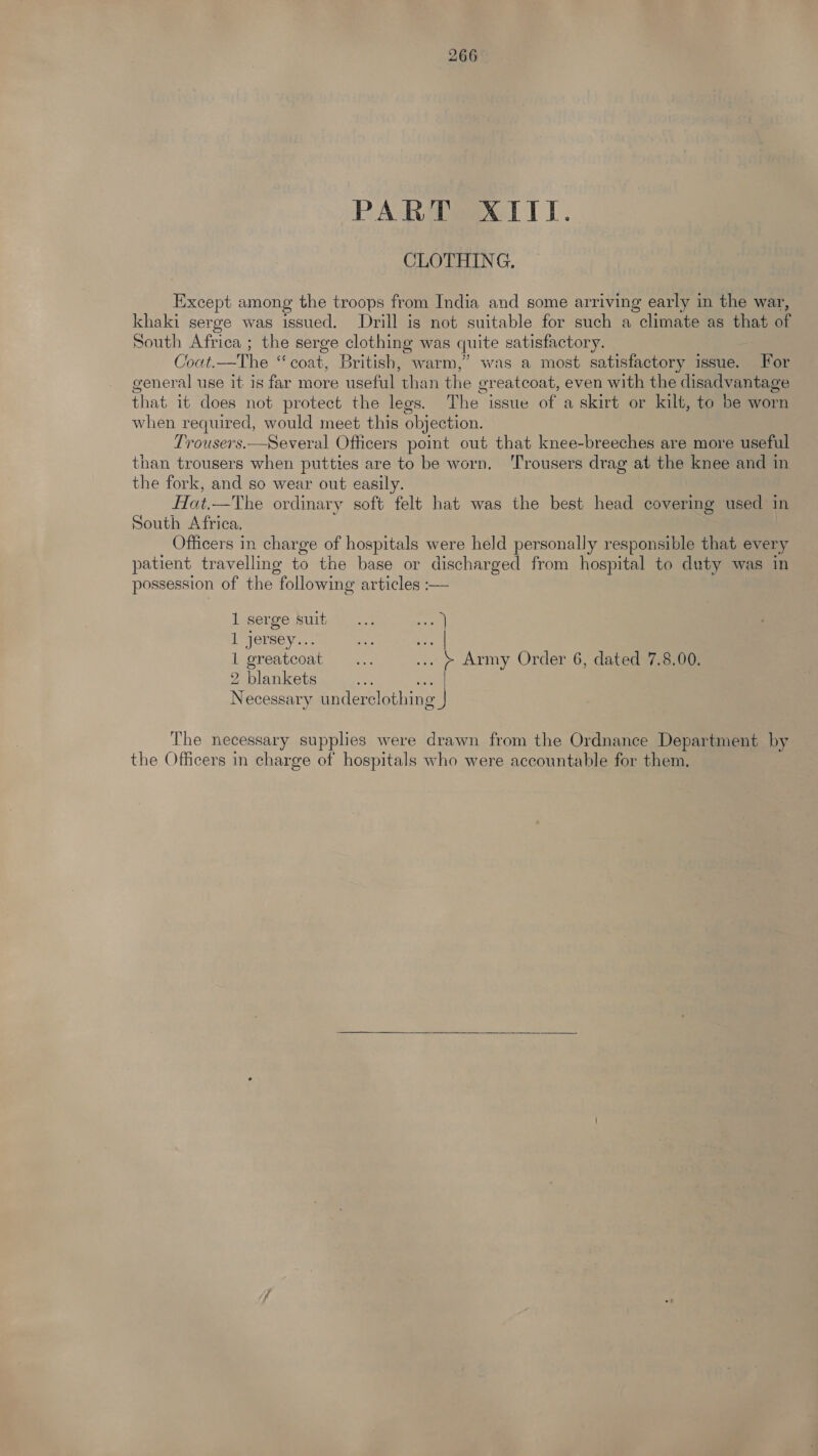 PART XIII. CLOTHING. Except among the troops from India and some arriving early in the war, khaki serge was issued. Drill is not suitable for such a climate as that of South Africa ; the serge clothing was quite satisfactory. Cout,—The “coat, British, warm,” was a most satisfactory issue. For general use it is far more useful ‘than the greatcoat, even with the disadvantage that it does not protect the legs. The issue of a skirt or kilt, to be worn when required, would meet this objection. Trousers.—Several Officers point out that knee-breeches are more useful than trousers when putties are to be worn, ‘Trousers drag at the knee and in the fork, and so wear out easily. Hat.—The ordinary soft felt hat was the best head covering used in South Africa, Officers in charge of hospitals were held personally responsible that every patient travelling to the base or discharged from hospital to duty was in possession of the following articles :— lserge Nuit. ..: al iyjersey... se Ses l greatcoat ... ... » Army Order 6, dated 7.8.00. 2 blankets Necessary underelothing | The necessary supplies were drawn from the Ordnance Department by the Officers in charge of hospitals who were accountable for them,