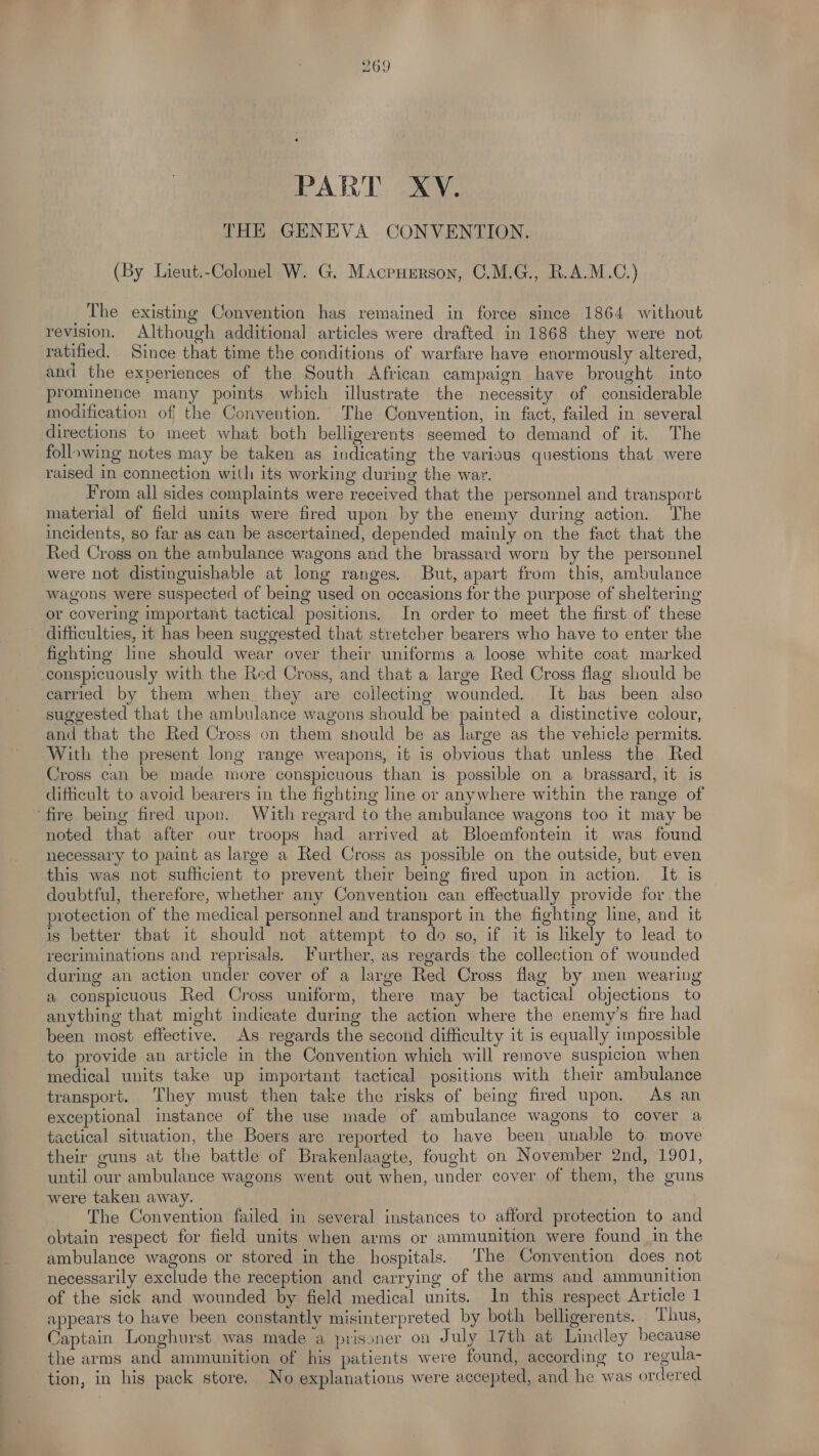 PART XV. THE GENEVA CONVENTION. (By Lieut.-Colonel W. G. Macruerson, C.M.G., R.A.M.C.) The existing Convention has remained in force since 1864 without revision. Although additional articles were drafted in 1868 they were not ratified. Since that time the conditions of warfare have enormously altered, and the experiences of the South African campaign have brought into prominence many points which illustrate the necessity of considerable modification of the Convention. The Convention, in fact, failed in several directions to meet what both belligerents seemed to demand of it. The following notes may be taken as indicating the various questions that were raised in connection with its working during the war. From all sides complaints were received that the personnel and transport material of field units were fired upon by the enemy during action. The incidents, so far as can be ascertained, depended mainly on the fact that the Red Cross on the ambulance wagons and the brassard worn by the personnel were not distinguishable at long ranges. But, apart from this, ambulance wagons were suspected of being used on occasions for the purpose of sheltering or covering important tactical positions. In order to meet the first of these difficulties, it has been suggested that stretcber bearers who have to enter the fighting line should wear over their uniforms a loose white coat marked conspicuously with the Red Cross, and that a large Red Cross flag should be carried by them when they are collecting wounded. It has been also suggested that the ambulance wagons should be painted a distinctive colour, and that the Red Cross on them should be as large as the vehicle permits. With the present long range weapons, it is obvious that unless the Red Cross can be made more conspicuous than is possible on a brassard, it is difficult to avoid bearers in the fighting line or anywhere within the range of ‘fire being fired upon. With regard to the ambulance wagons too it may be noted that after our troops had arrived at Bloemfontein it was found necessary to paint as large a Red Cross as possible on the outside, but even this was not suflicient to prevent their being fired upon in action. It is doubtful, therefore, whether any Convention can effectually provide for the protection of the medical personnel and transport in the fighting line, and it is better that it should not attempt to do so, if it is likely to lead to recriminations and reprisals. Further, as regards the collection of wounded daring an action under cover of a large Red Cross flag by men wearing a conspicuous Red Cross uniform, there may be tactical objections to anything that might indicate during the action where the enemy’s fire had been most effective. As regards the second difficulty it is equally impossible to provide an article in the Convention which will remove suspicion when medical units take up important tactical positions with their ambulance transport. They must then take the risks of being fired upon. As an exceptional instance of the use made of ambulance wagons to cover a tactical situation, the Boers are reported to have been unable to move their guns at the battle of Brakenlaagte, fought on November 2nd, 1901, until our ambulance wagons went out when, under cover of them, the guns were taken away. The Convention failed in several instances to afford protection to and obtain respect for field units when arms or ammunition were found in the ambulance wagons or stored in the hospitals. ‘The Convention does not necessarily exclude the reception and carrying of the arms and ammunition of the sick and wounded by field medical units. In this respect Article 1 appears to have been constantly misinterpreted by both belligerents. Thus, Captain Longhurst was made a prisoner on July 17th at Lindley because the arms and ammunition of his patients were found, according to regula- tion, in his pack store. No explanations were accepted, and he was ordered