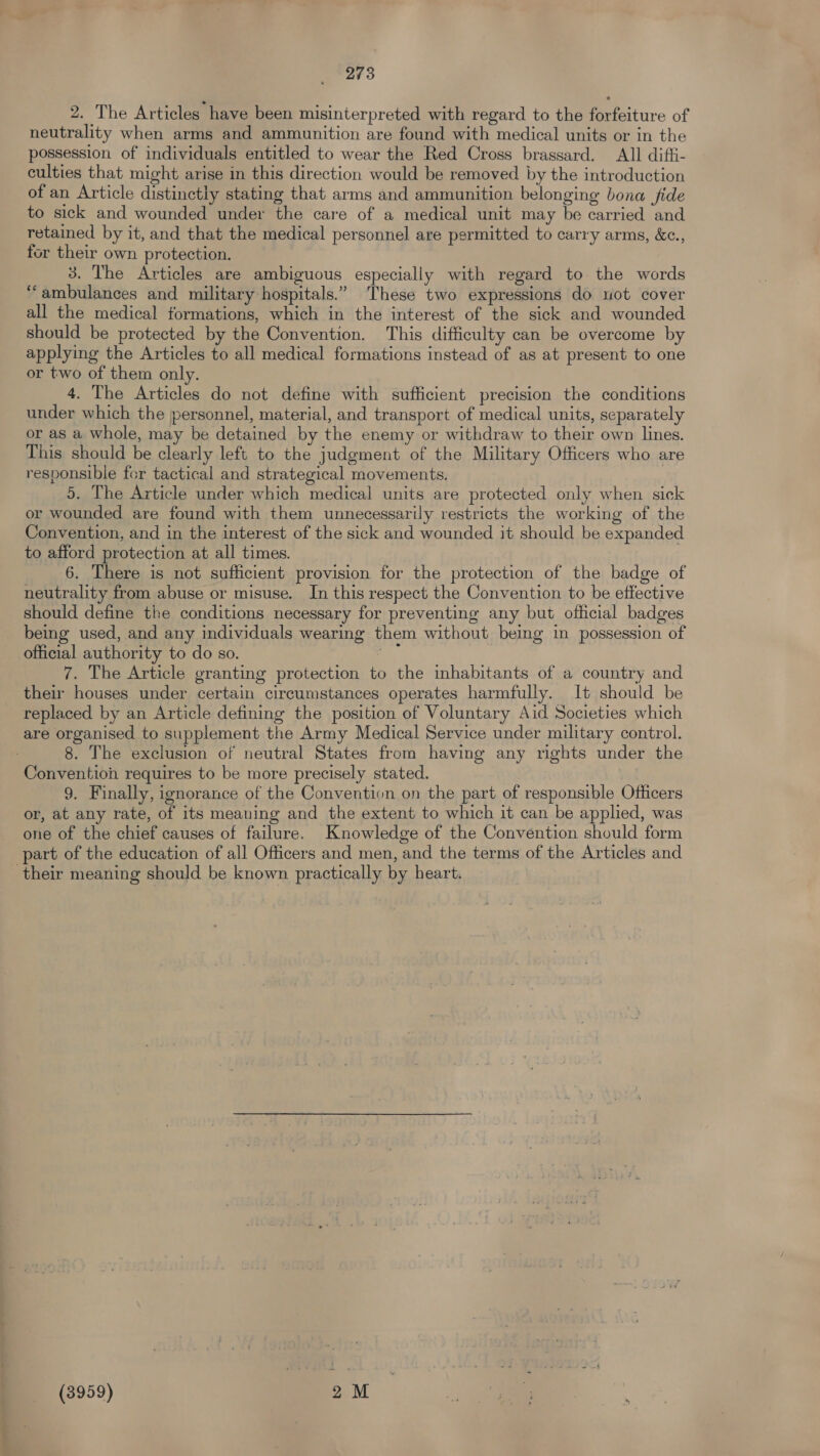 2. The Articles have been misinterpreted with regard to the forfeiture of neutrality when arms and ammunition are found with medical units or in the possession of individuals entitled to wear the Red Cross brassard. All diffi- culties that might arise in this direction would be removed by the introduction of an Article distinctly stating that arms and ammunition belonging bona fide to sick and wounded under the care of a medical unit may be carried and retained by it, and that the medical personnel are permitted to carry arms, &amp;c., for their own protection. 3. The Articles are ambiguous especially with regard to the words ‘ambulances and military hospitals.” These two expressions do uot cover all the medical formations, which in the interest of the sick and wounded should be protected by the Convention. This difficulty can be overcome by applying the Articles to all medical formations instead of as at present to one or two of them only. 4. The Articles do not define with sufficient precision the conditions under which the personnel, material, and transport of medical units, separately or as a whole, may be detained by the enemy or withdraw to their own lines. This should be clearly left to the judgment of the Military Officers who are responsible for tactical and strategical movements. | 5. The Article under which medical units are protected only when sick or wounded are found with them unnecessarily restricts the working of the Convention, and in the interest of the sick and wounded it should be expanded to afford protection at all times. 6. There is not sufficient provision for the protection of the badge of neutrality from abuse or misuse. In this respect the Convention to be effective should define the conditions necessary for preventing any but official badges being used, and any individuals wearing them without being in possession of official authority to do so. a: 7. The Article granting protection to the inhabitants of a country and their houses under certain circumstances operates harmfully. It should be replaced by an Article detining the position of Voluntary Aid Societies which are organised to supplement the Army Medical Service under military control. 8. The exclusion of neutral States from having any rights under the Convention requires to be more precisely stated. | 9. Finally, ignorance of the Convention on the part of responsible Officers or, at any rate, of its meaning and the extent to which it can be applied, was one of the chief causes of failure. Knowledge of the Convention should form part of the education of all Officers and men, and the terms of the Articles and their meaning should be known practically by heart. (3959) 2M —— :