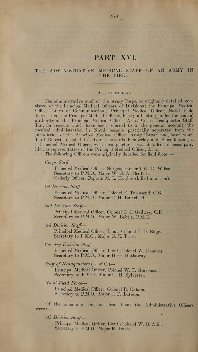 PART XVI. THE ADMINISTRATIVE MEDICAL STAFF OF AN ARMY I THE FIELD. . A.—HISTORICAL. The administrative staff of the Army Corps, as originally detailed, con- sisted of the Principal Medical Officers of Divisions; the Principal Medical Officer, Lines of Communication; Principal Medical Officer, Natal Field Force; and the Principal Medical Officer, Pase; all acting under the central authority of the Pr.ncipal Medical Officer, Army Corps Headquarter Staff. But, for reasons which have been referred to in the general account, the medical administration in Natal became practically separated from the jurisdiction of the Principal Medical Officer, Ariny Corps; and, later, when Lord Roberts decided to advance towards Kimberley and Bloemfontein, a ‘Principal Medical Officer, with headquarters,’ was detailed to accompany him, as representative of the Principal Medical Officer, Army. The following Officers were originally detailed for field force :— Corps Staff— Principal Medical Officer, Surgeon-General W. D. Wilson. Secretary to P.M.O., Major W. G. A. Bedford. Orderly Officer, Captain M. L. Hughes (killed in action). Ist Division Staff— Principal Medical Officer, Colonel E. Townsend, C.B. Secretary to P.M.O., Major C. H. Burtchael. 2nd Division Staff— Principal Medical Officer, Colonel T. J. Gallwey, C.B. Secretary to P.M.O., Major W. Babtie, C.M.G. 38rd Division Staff— Principal Medical Officer, Lieut.-Colonel J. D. Edge. Secretary to P.M.O., Major G. E. Twiss. Cavalry Division Staff— Principal Medical Officer, Lieut.-Colonel W. Donovan. Secretary to P.M.O., Major H. G. Hathaway. Staff of Headquarters (L. of C.)— Principal Medical Officer, Colonel W. F. Stevenson. Secretary to P.M.O., Major G. H. Sylvester. Natal Field Force— Principal Medical Officer, Colonel R. Exham. Secretary to P.M.O., Major J. F., Bateson. Of the remaining Divisions from home the Administrative Officers were :— 5th Division Staff— Principal Medical Officer, Lieut.-Colonel W, B, Allin. Secretary to P.M.O,, Major E. Davis.