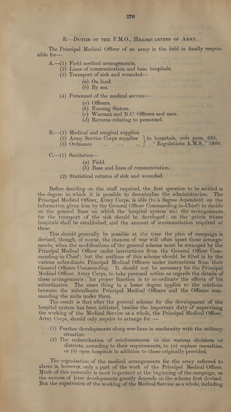 B.—Duttes or tHE P.M.O., HEADQUARTERS OF ARMY. The Principal Medical Officer of an army in the field is finally respon- sible for— A.—(1) Field medical arrangements. (2) Lines of communication and base hospitals. (3) Transport of sick and wounded— (a) On land. (b) By sea. (4) Personnel of the medical service— (a) Officers. (b) Nursing Sisters. (c) Warrant and N.C. Officers and men. (d) Returns relating to personnel. B.—(1) Medical and surgical supplies. (2) Army Service Corps supplies | to hospitals, wde para. 635, (3) Ordnance oe oy “ Regulations A.MLS.,’’ 1900. C,.—(1) Sanitation— (a) Field. (b) Base and lines of communication. (2) Statistical returns of sick and wounded. Before deciding on the staff required, the first question to be settled is the degree to which it is possible to decentralise the administration. The Principal Medical Officer, Army Corps, is able (to a degree dependent on the information given him by the General Officer Commanding-in-Chief) to decide on the general lines on which the hospital system and the arrangements for the transport of the sick should be developed; on the points where hospitals shall be established, and the amount of accommodation required at these. . This should generally be possible at the time the plan of campaign is devised, though, of course, the chances of war will often upset these arrange- ments, when the modifications of the general scheme must be arranged by the Principal Medical Officer under instructions from the General Officer Com- manding-in-Chief ; but the outlines of this scheme should be filled in by the various subordinate Principal Medical Officers under instructions from their General Officers Commanding, It should not be necessary for the Principal Medical Officer, Army Corps, to take personal action as regards the details of these arrangements ; his proper function is to co-ordinate the efforts of his subordinates. The same thing in a lesser degree applies to the relations between the subordinate Principal Medical Officers and the Officers com- manding the units under them. The result is that after the general scheme for the development of the hospital system has been initiated, besides the important duty of supervising the working of the Medical Service as a whole, the Principal Medical Officer, Army Corps, should only require to arrange for :— | (1) Further developments along new lines in conformity with the military situation. (2) The redistribution of reinforcements to the various divisions cr districts, according to their requirements, to (a) replace casualties, or (b) open hospitals in addition to those originally provided. The organisation of the medical arrangements for the army referred to above is, however, only a part of the work of the Principal Medical Officer. Much of this naturally is most important at the beginning of the campaign, as the success of later developments greatly depends on the scheme first devised. But the supervision of the working of the Medical Service as a whole, including