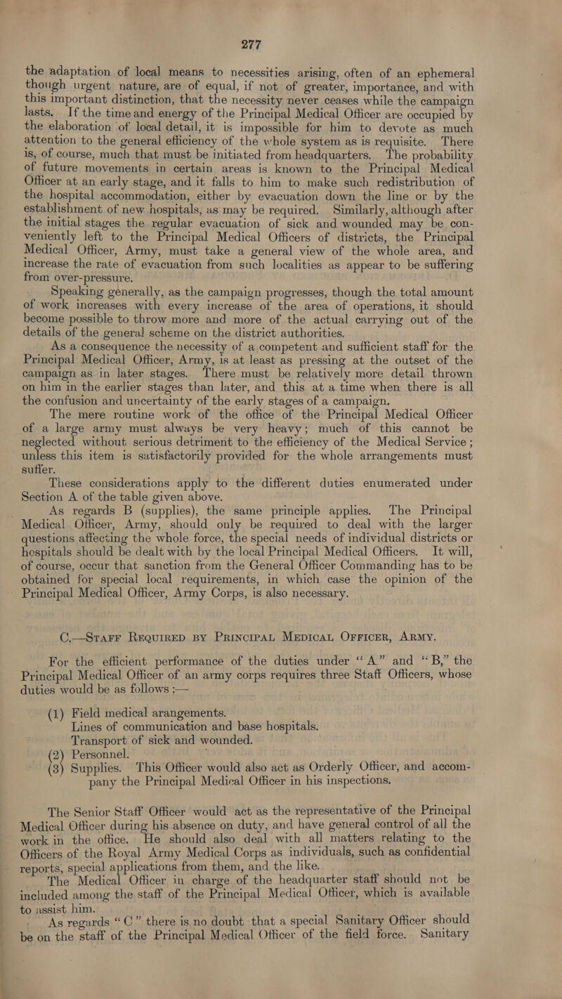 the adaptation of local means to necessities arising, often of an ephemeral though urgent nature, are of equal, if not of greater, importance, and with this important distinction, that the necessity never ceases while the campaign lasts. If the time and energy of the Principal Medical Officer are occupied by the elaboration ‘of local detail, it is impossible for him to devote as much attention to the general efficiency of the whole system as is requisite. There is, of course, much that must be initiated from headquarters. The probability of future movements in certain areas is known to the Principal Medical Officer at an early stage, and it falls to him to make such redistribution of the hospital accommodation, either by evacuation down the line or by the establishment of new hospitals, as may be required. Similarly, although after the initial stages the regular evacuation of sick and wounded may be con- veniently left to the Principal Medical Officers of districts, the Principal Medical Officer, Army, must take a general view of the whole area, and increase the rate of evacuation from such localities as appear to be suffering from over-pressure. | Speaking generally, as the campaign progresses, though the total amount of work increases with every increase of the area of operations, it should become possible to throw more and more of the actual carrying out of the details of the general scheme on the district authorities. As a consequence the necessity of a competent and sufficient staff for the Principal Medical Officer, Army, is at least as pressing at the outset of the campaign as in later stages. ‘There must be relatively more detail thrown on him in the earlier stages than later, and this at a time when there is all the confusion and uncertainty of the early stages of a campaign. The mere routine work of the office of the Principal Medical Officer of a large army must always be very heavy; much of this cannot be neglected without serious detriment to the efficiency of the Medical Service ; unless this item is satisfactorily provided for the whole arrangements must suffer. These considerations apply to the different duties enumerated under Section A of the table given above. As regards B (supplies), the same principle applies. The Principal Medical Officer, Army, should only be required to deal with the larger questions affecting the whole force, the special needs of individual districts or hospitals should be dealt with by the local Principal Medical Officers. It will, of course, occur that sanction from the General Officer Commanding has to be obtained for special local requirements, in which case the opinion of the _ Principal Medical Officer, Army Corps, is also necessary. C.—SraFrF RequireD By PrincipaAL MepicaL OFFiIcerR, ARMY. For the efficient performance of the duties under ‘“‘ A.” and “ B,” the Principal Medical Officer of an army corps requires three Staff Officers, whose duties would be as follows :— (1) Field medical arangements. Lines of communication and base hospitals. Transport of sick and wounded. (2) Personnel. (3) Supplies. This Officer would also act as Orderly Officer, and accom- pany the Principal Medical Officer in his inspections. The Senior Staff Officer would act as the representative of the Principal Medical Officer during his absence on duty, and have general control of all the work in the office. He should also deal with all matters relating to the Officers of the Royal Army Medical Corps as individuals, such as confidential reports, special applications from them, and the like. ~The Medical Officer in charge of the headquarter stati should not be included among the staff of the Principal Medical Officer, which is available to assist him. ' As regards “©” there is no doubt that a special Sanitary Officer should be on the staff of the Principal Medical Officer of the field force. Sanitary
