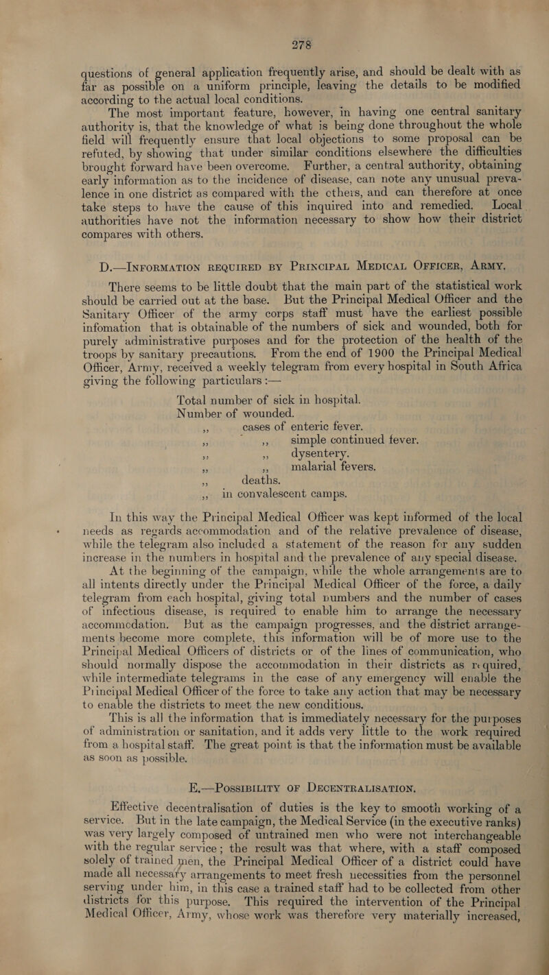 questions of general application frequently arise, and should be dealt with as far as possible on a uniform principle, leaving the details to be modified according to the actual local conditions. The most important feature, however, in having one central sanitary authority is, that the knowledge of what is being done throughout the whole field will frequently ensure that local objections to some proposal can be refuted, by showing that under similar conditions elsewhere the difficulties brought forward have been overcome. Further, a central authority, obtaining early information as to the incidence of disease, can note any unusual preva- lence in one district as compared with the cthers, and can therefore at once take steps to have the cause of this inquired into and remedied, Local authorities have not the information necessary to show how their district compares with others. D.— INFORMATION REQUIRED BY PrincipAL Meptcan OFFicER, ARMY, There seems to be little doubt that the main part of the statistical work should be carried out at the base. But the Principal Medical Officer and the Sanitary Officer of the army corps staff must have the earliest possible infomation that is obtainable of the numbers of sick and wounded, both for purely administrative purposes and for the protection of the health of the troops by sanitary precautions. From the end of 1900 the Principal Medical Officer, Army, received a weekly telegram from every hospital in South Africa giving the following particulars :— Total number of sick in hospital. Number of wounded. :, cases of enteric fever. 4 cheers simple continued fever. ne » dysentery. PS ,, malarial fevers. deaths. ,. In convalescent camps. In this way the Principal Medical Officer was kept informed of the local needs as regards accommodation and of the relative prevalence of disease, while the telegram also included a statement of the reason for any sudden increase in the numbers in hospital and the prevalence of any special disease. At the beginning of the campaign, while the whole arrangements are to all intents directly under the Principal Medical Officer of the force, a daily telegram from each hospital, giving total pumbers and the number of cases of infectious disease, is required to enable him to arrange the necessary accommedation. But as the campaign progresses, and the district arrange- ments become more complete, this information will be of more use to the Principal Medical Officers of districts or of the lines of communication, who should normally dispose the accommodation in their districts as re quired, while intermediate telegrams in the case of any emergency will enable the Principal Medical Officer of the force to take any action that may be necessary to enable the districts to meet the new conditions. This is al] the information that is immediately necessary for the purposes of administration or sanitation, and it adds very little to the work required from a hospital staff. The great point is that the information must be available as soon as possible. E.—PossIBiLity OF DECENTRALISATION. Effective decentralisation of duties is the key to smooth working of a service. But in the late campaign, the Medical Service (in the executive ranks) was very largely composed of untrained men who were not interchangeable with the regular service ; the result was that where, with a staff composed solely of trained men, the Principal Medical Officer of a district could have made all necessary arrangements to meet fresh necessities from the personnel serving under him, in this case a trained staff had to be collected from other districts for this purpose. This required the intervention of the Principal Medical Officer, Army, whose work was therefore very materially increased,