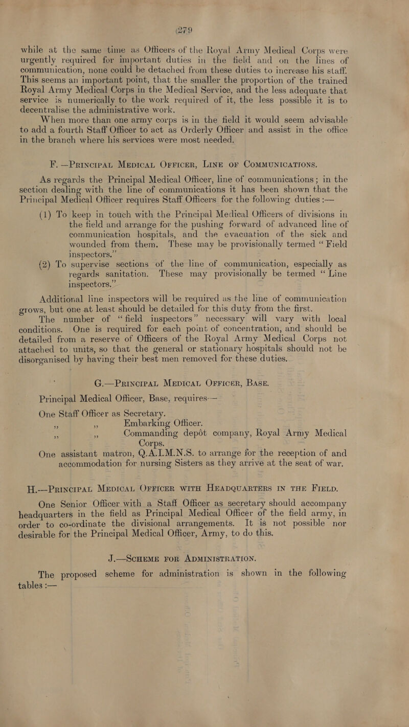 while at the same time as Officers of the Royal Army Medical Corps were urgently required for important duties in the field and on the lines of communication, none could be detached from these duties to increase his staff. This seems an important point, that the smaller the proportion of the trained Royal Army Medical Corps in the Medical Service, and the less adequate that service is numerically to the work required of it, the less possible it is to decentralise the administrative work. When more than one army corps is in the field it would seem advisable to add a fourth Staff Officer to act as Orderly Officer and assist in the office in the branch where his services were most needed. F. —PrincipaAt MepicaL OrFicer, LINE oF COMMUNICATIONS. As regards the Principal Medical Officer, line of communications; in the section dealing with the line of communications it has been shown that the Principal Medical Officer requires Staff Officers for the following duties :— (1) To keep in touch with the Principal Medical Officers of divisions in the field and arrange for the pushing forward of advanced line of communication hospitals, and the evacuation of the sick and wounded from them. These may be provisionally termed “ Field inspectors. ” (2) To supervise sections of the line of communication, especially as regards sanitation. These may provisionally be termed “ Line inspectors.” Additional line inspectors will be required as the line of communication grows, but one at least should be detailed for this duty from the first. The number of “field inspectors” necessary will vary with local conditions. One is required for each point of concentration, and should be detailed from a reserve of Officers of the Royal Army Medical Corps not attached to units, so that the general or stationary hospitals should not be disorganised by having their best men removed for these duties. G.—PrincrpaL MepicaL OFFicer, BASE. Principal Medical Officer, Base, requires-— One Staff Officer as Secretary. Embarking Officer. Commanding depot company, Royal Army Medical Corps. One assistant matron, Q.A.I.M.N.S. to arrange for the reception of and accommodation for nursing Sisters as they arrive at the seat of war. 9) 99 99 2? H.---Principat MepicaAL OFFIcER WITH HEADQUARTERS IN THE FIELD. One Senior Officer with a Staff Officer as secretary should accompany headquarters in the field as Principal Medical Officer of the field army, in order to co-ordinate the divisional arrangements. It is not possible nor desirable for the Principal Medical Officer, Army, to do this. J.—ScHEME FOR ADMINISTRATION. The proposed scheme for Peas ra tion is shown in the following tables :—