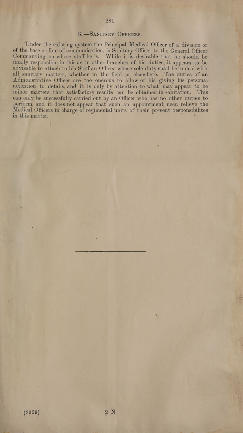 K.—SANITARY OFFICERS. ‘Under the existing system the Principal Medical Officer of a division or of the base or line of communication, is Sanitary Officer to the General Officer Commanding on whose staff he is. While it is desirable that he should be finally responsible in this as in other branches of his duties, it appears to be advisable to attach to his Staff an Officer whose sole duty shall be to deal with all sanitary matters, whether in the field or elsewhere. The duties of an Administrative Officer are too onerous to allow of his giving his personal attention to details, and it is only by attention to what may appear to be minor matters that satisfactory results can be obtained in sanitation. This can only be successfully carried out by an Officer who has no other duties to perform, and it does not appear that such an appointment need relieve the Medical Officers in charge of regimental units of their present responsibilites in this matter. , (3959) to Z