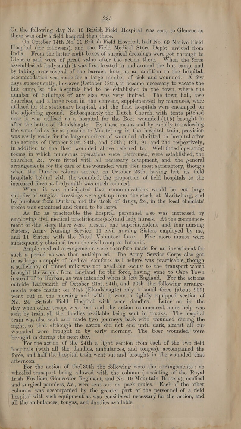On the following day No. 18 British Field Hospital was sent to Glencoe as there was only a field hospital then there. On October 14th No. 11 British Field Hospital, half No. 69 Native Field Hospital (for followers), and the Field Medical Store Depét arrived from India. From the latter eight boxes of surgical dressings were got through to Glencoe and were of great value after the action there. When the force assembled at Ladysmith it was first located in and around the hut camp, and by taking over several of the barrack huts, as an addition to the hospital, accommodation was made for a large number of sick and wounded. A few days subsequently, however (October 18th), it became necessary to vacate the hut camp, ‘so the hospitals had to be established in the town, where the number of buildings of any size was very limited. The town hall, two churches, and a large room in the convent, supplemented by marquees, were utilised for the stationary hospital, and the field hospitals were encamped on the adjoining ground. Subsequently the Dutch Church, with tents pitched near it, was utilised as a hospital for the Boer wounded (115) brought in after the battle of Elandslaagte. By these means and by rapidly transferring the wounded as far as possible to Maritzburg in the hospital train, provision was easily made for the large numbers of wounded admitted to hospital after the actions of October 21st, 24th, and 30th; 191, 91, and 234 respectively, in addition to the Boer wounded above referred to. Well fitted operating rooms, in which numerous operations were performed, were established, the churches, &amp;c., were fitted with all necessary equipment, and the general arrangements for the care of the wounded were then most satisfactory, though when the Dundee column arrived on October 26th, having left its field hospitals behind with the wounded, the proportion of field hospitals to the increased force at Ladysmith was much reduced. When it was anticipated that communications would be cut large supplies of surgical dressings were got up from the stock at Maritzburg, and by purchase from Durban, and the stock of drugs, &amp;c., in the local chemists’ stores was examined and found to be large. As far as practicable the hospital personnel also was increased by employing civil medical practitioners (six) and lady nurses. At the commence- ment of -the siege there were present one superintendent and four nursing Sisters, Army Nursing Service, 11 civil nursing Sisters employed by me, and 11 Sisters with the Natal Volunteer force. Five more nurses were subsequently obtained from the civil camp at Intombi. Ample medical arrangements were therefore made for an investment for such a period as was then anticipated. The Army Service Corps also got in as large a supply of medical comforts as I believe was practicable, though a sufficiency of tinned milk was not available owing to the transport which brought the supply from England for the force, having gone to Cape Town instéad of to Durban, as was intended when it left England. For the actions outside Ladysmith of October 21st, 24th, and 30th the following arrange- ments were made: on 21st (Elandslaagte) only a small force (about 900) went out in the morning and with it went a lightly equipped section of No. 24 British Field Hospital with some dandies. Later on in the ~ dav when other troops went out and the action commenced, more help was sent by train, all the dandies available being sent in trucks. The hospital train was also sent and made two journeys back with wounded during the night, so that although the action did not end until dark, almost all our wounded were brought in by early morning. The Boer wounded were breught in during the next day. For the action of the 24th a light section from each of the two field hospitals (with all the dandies, ambulances, and tongas), accompanied the force, and half the hospital train went out and brought in the wounded that afternoon. | For the action of the, 30th the following were the arrangements: no wheeled transport being allowed with the column (consisting of the Royal Irish Fusiliers, Gloucester Regiment, and No. 10 Mountain Battery), medical and surgical panniers, &amp;¢., were sent out on pack mules. Each of the other columns was accompanied by the greater part of the personnel of a field hospital with such equipment as was considered necessary for the action, and all the ambulances, tongas, and dandies available. 