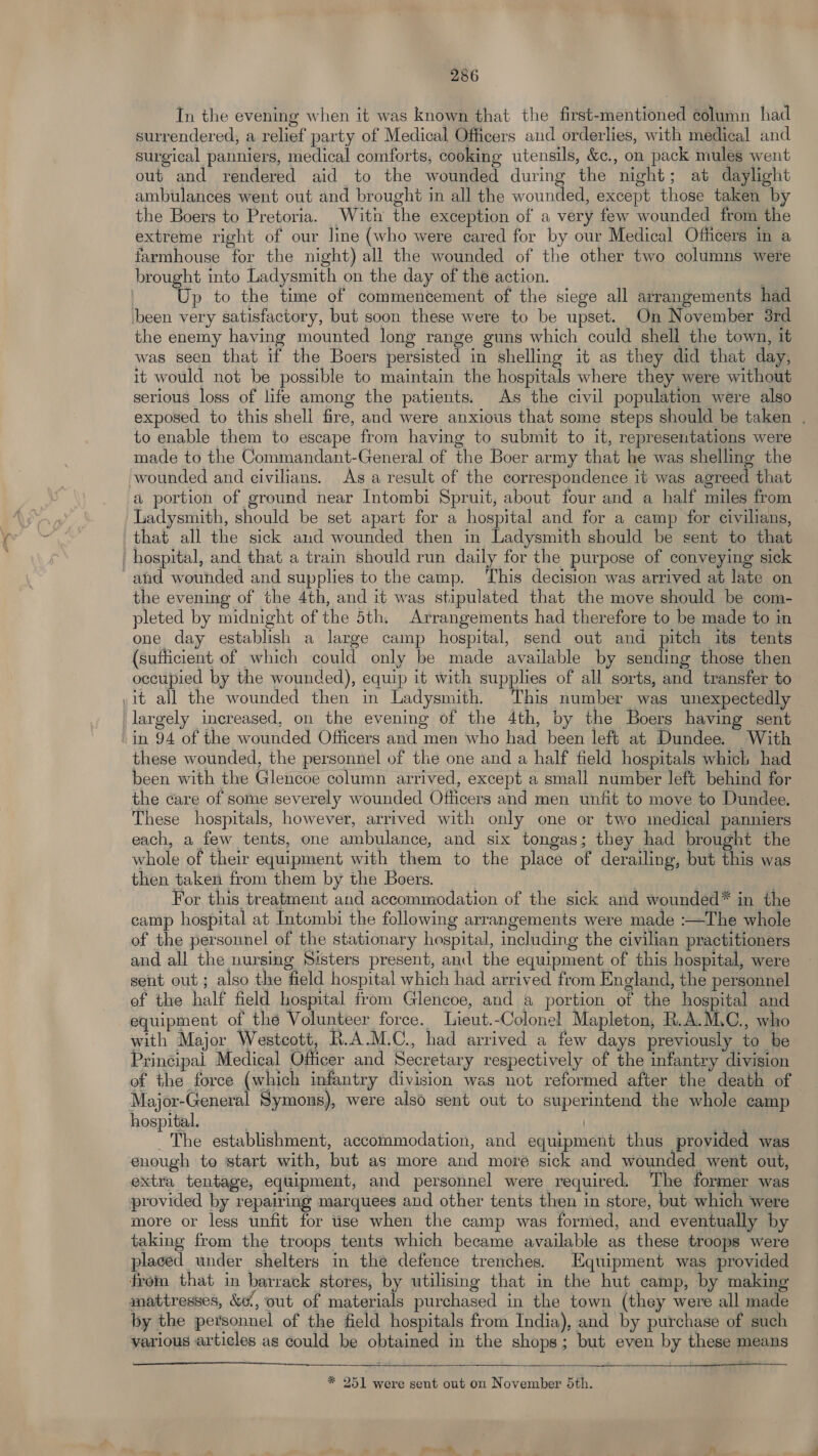 In the evening when it was known that the first-mentioned column had surrendered, a relief party of Medical Officers and orderlies, with medical and surgical panniers, medical comforts, cooking utensils, &¢., on pack mules went out and rendered aid to the wounded during the night; at daylight ambulances went out and brought in all the wounded, except those taken by the Boers to Pretoria. Wit the exception of a very few wounded from the extreme right of our line (who were cared for by our Medical Officers in a farmhouse for the night) all the wounded of the other two columns were brought into Ladysmith on the day of the action. : | Up to the time of commencement of the siege all arrangements had been very satisfactory, but soon these were to be upset. On November 3rd the enemy having mounted long range guns which could shell the town, it was seen that if the Boers persisted in shelling it as they did that day, it would not be possible to maintain the hospitals where they were without serious loss of life among the patients. As the civil population were also exposed to this shell fire, and were anxious that some steps should be taken . to enable them to escape from having to submit to it, representations were made to the Commandant-General of the Boer army that he was shelling the wounded and eivilians. As a result of the correspondence it was agreed that a portion of ground near Intombi Spruit, about four and a half miles from Ladysmith, should be set apart for a hospital and for a camp for civilians, that all the sick and wounded then in Ladysmith should be sent to that hospital, and that a train should run daily for the purpose of conveying sick and wounded and supplies to the camp. This decision was arrived at late on the evening of the 4th, and it was stipulated that the move should be com- pleted by midnight of the 5th, Arrangements had therefore to be made to in one day establish a large camp hospital, send out and pitch its tents (sufficient of which could only be made available by sending those then occupied by the wounded), equip it with supplies of all sorts, and transfer to it all the wounded then in Ladysmith. This number was unexpectedly largely increased, on the evening of the 4th, by the Boers having sent in 94 of the wounded Officers and men who had been left at Dundee. With these wounded, the personnel of the one and a half field hospitals which had been with the Glencoe column arrived, except a small number left behind for the care of some severely wounded Officers and men unfit to move to Dundee. These hospitals, however, arrived with only one or two medical panniers each, a few tents, one ambulance, and six tongas; they had brought the whole of their equipment with them to the place of derailing, but this was then taken from them by the Boers. For this treatment and accommodation of the sick and wounded* in the camp hospital at Intombi the following arrangements were made :—The whole of the personnel of the stationary hospital, including the civilian practitioners and all the nursing Sisters present, and the equipment of this hospital, were sent out; also the field hospital which had arrived from England, the personnel ef the half field hospital from Glencoe, and a portion of the hospital and equipment of the Volunteer force. Lieut.-Colonel Mapleton, R.A.M.C., who with Major Westcott, K.A.M.C., had arrived a few days previously to be Principal Medical Officer and Secretary respectively of the infantry division of the force (which infantry division was not reformed after the death of Major-General Symons), were also sent out to superintend the whole camp hospital. ) The establishment, accommodation, and equipment thus provided was enough to start with, but as more and more sick and wounded went out, extra tentage, equipment, and personnel were required. The former was provided by repairing marquees and other tents then in store, but which were more or less unfit for use when the camp was formed, and eventually by taking from the troops tents which became available as these troops were placed under shelters in the defence trenches. Equipment was provided from that in barrack stores, by utilising that in the hut camp, by making mattresses, &¢, out of materials purchased in the town (they were all made by the personnel of the field hospitals from India), and by purchase of such various articles as could be obtained in the shops; but even by these means * 251 were sent out on November 5th.