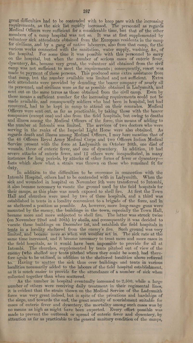 great difficulties had to be contended with to keep pace with the increasing requirements, as the sick list rapidly increased, The personnel as regards Medical Officers were sufficient for a considerable time, but that of the other members of a camp hospital was not so. It was at first supplemented by volunteer sick attendants obtained from the European residents in the camp for civilians, and by a gang of native labourers, also from that camp, for the various works connected with the sanitation, water supply, washing, &c., of the hospital. For some time it was possible with this personnel to carry on the hospital, but when the number of serious cases of enteric fever, dysentery, &c., became very great, the volunteer aid obtained from the civil camp was not sufficient to meet the requirements ; consequently, resort was made to payment of these persons. This produced some extra assistance from that camp, but the number available was limited and not sufficient. Extra sick attendants were provided by denuding the bearer company of nearly all its personnel, and civilians were as far as possible obtained. in Ladysmith, and sent out on the same terms as those obtained from the civil camp, Even b these means a sufficient number for the increasing requirements could not be made available, and consequently soldiers who had been in hospital, but had recovered, had to be kept in camp to attend on their comrades. Medical Officers were sent out, as far as practicable, by taking those with the bearer companies (except one) and also from the field hospitals, but owing to deaths and illness among the Medical Officers of the force, this means of adding to the number at Intombi was limited. The services of two doctors who were serving in the ranks of the Imperial Light Horse were also obtained. As regards death and illness among Medical Officers, I may here mention that of the 46 Officers Royal Army Medical Corps and two Officers Indian Medical Service present with the force at Ladysmith on October 30th, one died of wounds, three of enteric fever, and one of dysentery. In addition, 10 had severe attacks of enteric fever, and 12 others were incapacitated, in many instances for long periods, by attacks of other forms of fever or dysentery— facets which show what a strain was thrown on those who remained fit for duty. In addition to the difficulties to be overcome in connection with the ~ Intombi Hospital, others had to be contended with in Ladysmith. When the sick and wounded in hospital on November 5th were transferred to Intombi, it also became necessary to vacate the ground used by the field hospitals for their camps, as this place was much exposed to shell fire, At first the Town Hall and churches were used by two of these hospitals, and a third was established in tents in a locality convenient to a brigade of the force, and in as sheltered a position as possible. As, however, more long-range guns were mounted by the enemy, the buildings in the town, especially the Town Hall, became more and more subjected to shell fire. The latter was struck twice - (on November 22nd and 380th) by shells, and consequently it was decided to vacate these buildings on December Ist, and establish the field hospitals in tents in a locality sheltered from the enemy’s fire. Such ground was very limited, and became more so when wet weather set in. The sick rate at the same time increased, and it became necessary to treat more and more cases in the field hospitals, as it would have been impossible to provide for all at Intombi. The churches, supplemented by tents pitched out of view of the enemy (who shelled any tents pitched where they could be seen), had there- fore again to be utilised, in addition to the sheltered localities above referred to. Having to scatter the sick thus over buildings and tents in various localities necessarily added to the labours of the field hospital establishment, as it is much easier to provide for the attendance of a number of sick when collected together than when scattered. As the number in hospital eventually increased to 2,500, while a large number of others were receiving daily treatment in their regimental lines, it is evident that the strain thown on the Medical Service of the Ladysmith force was very great indeed, but in spite of the privations and hardships of the siege, and towards the end, the great scarcity of nourishment suitable for cases of enteric fever and dysentery, the mortality among such cases was by no means as high as might have been expected. very effort possible was made to prevent the outbreak or spread of enteric fever and dysentery, by attention as far as practicable to the general sanitary condition of the camps,