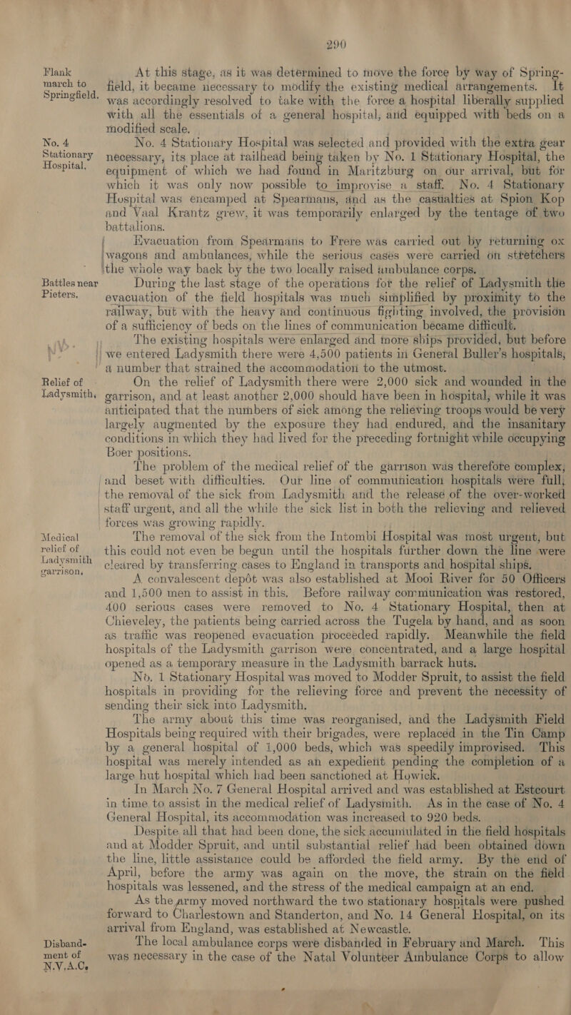 Flank march to Springfield, No. 4 Stationary Hospital, Battles near Pieters, 290 At this stage, as it was determined to move the force by way of Spring- field, it became necessary to modify the existing medical arrangements. It was accordingly resolved to take with the force a hospital liberally supplied with all the essentials of a general hospital, and equipped with beds on a modified scale. No. 4 Stationary Hospital was selected and provided with the extra gear necessary, its place at ratlhead being taken by No. 1 Stationary Hospital, the equipment of which we had found in Maritzburg on our arrival, but for which it was only now possible to improvise a_ staff. No. 4 Stationary Hospital was encamped at Spearmans, and as the casualties at Spion Kop and Vaal Krantz grew, it was temporarily enlarged by the tentage of two battalions. Kvacuation from Spearmans to Frere was carried out by returning ox During the last stage of the operations fot the relief of Ladysmith the evacuation of the field hospitals was much simplified by proximity to the railway, but with the heavy and continuous fighting involved, the provision of a sufficiency of beds on the lines of communication became difficult. The existing hospitals were enlarged and more ships provided, but before Relief of Ladysmith, a number that strained the accommodation to the utmost. | On the relief of Ladysmith there were 2,000 sick and wounded in the garrison, and at least another 2,000 should have been in hospital, while it was anticipated that the numbers of sick among the relieving troops would be very largely augmented by the exposure they had endured, and the insanitary conditions in which they had lived for the preceding fortnight while occupying Boer positions. — | The problem of the medical relief of the garrison was therefore complex, and beset with difficulties. Our line of communication hospitals were full; Medical relief of iadysmith garrison, Disband- ment of N.V,A.Cs forces was growing rapidly. The removal of the sick from the Intombi Hospital was most urgent, but this could not even be begun until the hospitals further down the line were cleared by transferring cases to England in transports and hospital ships, | A. convalescent depdt was also established at Mooi River for 50 Officers and 1,500 men to assist in this. Before railway communication was restored, 400 serious cases were removed to No. 4 Stationary Hospital, then at Chieveley, the patients being carried across the Tugela by hand, and as soon as trathe was reopened evacuation proceeded rapidly. Meanwhile the field hospitals of the Ladysmith garrison were concentrated, and a large hospital opened as a temporary measure in the Ladysmith barrack huts. No. 1 Stationary Hospital was moved to Modder Spruit, to assist the field hospitals in providing for the relieving force and prevent the necessity of sending their sick into Ladysmith. The army about this time was reorganised, and the Ladysmith Field Hospitals being required with their brigades, were replaced in the Tin Camp by a general hospital of 1,000 beds, which was speedily improvised. This hospital was merely intended as an expedietit pending the completion of a large hut hospital which had been sanctioned at Howick. In March No. 7 General Hospital arrived and was established at Estcourt in time to assist in the medical relief of Ladysmith. As in the case of No. 4 General Hospital, its accommodation was increased to 920 beds. Despite all that had been done, the sick accuniulated in the field hospitals and at Modder Spruit, and until substantial relief had been obtained down the line, little assistance could be afforded the field army. By the end of April, before the army was again on the move, the strain on the field hospitals was lessened, and the stress of the medical campaign at an end. As the army moved northward the two stationary hospitals were pushed forward to Charlestown and Standerton, and No. 14 General Hospital, on its arrival from England, was established at Newcastle. . The local ambulance corps were disbanded in February and March. This was necessary in the case of the Natal Volunteer Ambulance Corps to allow