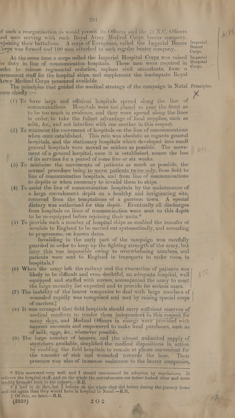 99 | f such a reorganisation as would permit its Officers and the 25 N.C. Officers nd men serving with each Royal Army Medical Corps bearer company, ejoining their battalions. A corps of Europeans, called the Imperial Bearer Jorps ras formed and 100 men attached to each regular bearer company. At the same time a corps called the Imperial Hospital Corps was raised or duty in line of communication hospitals. These men were required in rder to release regimental orderlies, replace civil attendants, form a yermanent staff for the hospital ships, and supplement the inadequate Royal Army Medical Corps personnel available. The principles that guided the medical strategy of the campaign in Natal vere chiefly :— (1) To have large and efficient hospitals spread along the line of communications. Hospitals were not placed so near the front as to be too much in evidence, and they were spread. along the lines in order; to take the fullest advantage of local supplies, such as milk, uae and not interfere with one another j in this respect. (2) To minimise ‘the movement of hospitals on the line of communications when once established. This rule was absolute as regards general hospitals, and the stationary hospitals which developed into small general hospitals were moved as seldom as possible. The move- f ment ofa general hospital, once it is established, means the loss [! of its services for a period of some five or six weeks. (3) To mininise the movements of patients as much as possible, the normal procedure being to move patients twice only, frum field to line of communication hospitals, and from line of communications to depots or when necessary to invalid them to ships. (4) To assist the line of communication hospitals by the maintenance of a large convalescent depot on a healthy and invigorating site, removed from the temptations of a garrison town. A. special dietary was authorised for this depot. Eventually all discharges from hospitals on lines of communication were sent to this depot to be re-equipped before rejoining their units.* (5) To provide such a number of hospital ships as enabled the transfer of invalids to England to be carried out systematically, and according to programme, on known dates. Invaliding in the early part of the campaign was carefully euarded in order to keep up the fighting strength of the army, but later this was impossible owing to overwhelming numbers, and patients were sent to England in transports to make room in hospitals. t (6) When the army left the railway and the evacuation of patients was linperial Bearer Corps. Tmperial Hospital Corps. Principles, K the large casualty list expected and to provide for serious cases. wounded rapidly was recognised and met by raising special corps of carriers. } (8) It was Rieenoed that field hospitals should carry sufficient reserves of medical comforts to render them independent i in this respect for many days, and Medical Officers in charge were provided with imprest accounts and empowered to make local purchases, such as of milk, eggs, &c., whenever possible, (9) The large number of bearers, and the almost unlimited supply of stretchers available, simplified the medical dispositions in action by enabling the field hospitals to remain at places convenient for the transfer of sick and wounded towards the base. Their presence was also of immense assistance to the bearer companies, * This answered very well, and I should recommend its adoption by regulations. It relieves the hospital staff, and on the whole the convalescents sxe better looked after and more readily brought back to the colours.—R. B. t £ had to do this, but I believe on the whole they did better during the j oemey home and out again than they onic have in hospital i in Natal.—R.B, f Of ‘this, see later. —R.B, (3959) 20 2