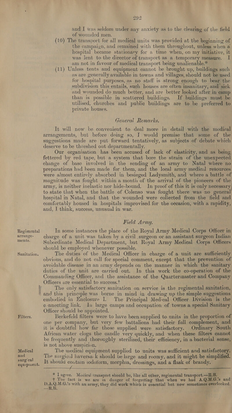 Regimental arrange- ments. Sanitation, 292 and I was seldom under any anxiety as to the clearing of the field of wounded men. (10) The transport for all medical units was provided at the beginning of the campaign, and remained with them throughout, unless when a hospital became stationary for a time when, on my initiative, it was lent to the director of transport as a temporary measure. I am not in favour of medical transport being unalienable.* (11) Unless tents and equipment cannot be brought up, buildings such as are generally available in towns and villages, should not be used for hospital purposes, as no staff is strong enough to bear the subdivision this entails, such houses are often insanitary, and sick and wounded do much better, and are better looked after in camp than is possible in scattered buildings. If buildings must be utilised, churches and public buildings are to be preferred to private houses. Generai Remarks. It will now be convenient to deal more in detail with the medical arrangements, but before doing so, J] would premise that some of the suggestions made are put forward tentatively, as subjects of debate which deserve to be threshed out departmentally. Our organisation has been accused of lack of elasticity, and as being fettered by red tape, but a system that bore the strain of the unexpected change of base involved in the sending of an army to Natal where no preparations had heen made for them, and the local army medical resources were almost entirely absorbed in besieged Ladysmith, and where a battle of magnitude was fought within a month of the arrival of the pioneers of the army, is neither inelastic nor hide-bound. In proof of this it is only necessary to state that when the battle of Colenso was fought there was no general hospital in Natal, and that the wounded were collected from the field and comfortably housed in hospitals improvised for the occasion, with a rapidity, and, I think, suecess, unusual in war. Field Army. Tn some instances the place of the Royal Army Medical Corps Officer in charge of a unit was taken by a civil surgeon or an assistant surgeon Indian Subordinate Medical Department, but Royal Army Medical Corps Officers should be employed whenever possible. | The duties of the Medical Officer in charge of a unit are sufficiently obvious, and do not call for special comment, except that the prevention of avoidable disease in an army depends on the manner in which the sanitary duties of the unit are carried out. In this work the co-operation of the Commanding Officer, and the assistance of the Quartermaster and Company The only satisfactory sanitation on service is the regimental sanitation, Filters. Medical and surg cal equipment, embodied in Enclosure I. The Principal Medical Officer Division is the e nmnecting link. In large camps and occupation of towns a special Sanitary Officer should be appointed. Berkefeld filters were to have been supplied to units in the proportion of one per company, but very few battalions had their full complement, and it is doubtful how far those supplied were satisfactory. Ordinary South African water clogs the candle very quickly, and when these filters cannot be frequently and thoroughly sterilised, their efficiency, in a bacterial sense, is not above suspicion. . The medical equipment supplied to units was sufficient and satisfactory. The surgical haversa k should be large and roomy, and it might be simplified. It should coitaim iodotorm, morphia, dressings, and a flask of brandy. y | * Tagree. Medical transport should be, like all other, regimental transport.—R.B. + The fact is we are in danger of forgetting that when we had A.Q.M.G.’s and : ad with an army, they did work Which is essential but now sometimes overlooked, leer! 8 al &amp; Ks ;  