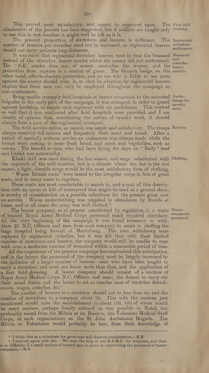 This proved most satisfactory, and cannot be improved upon. The elimination of the jaconet has been suggested, but if soldiers are taught only to use this in wet weather it might well be left as it is. The present proportion of stretchers and bearers is sufficient. The number of bearers per stretcher need not be increased, as regimental bearers should not carry patients long distances. It was ruled that regimental stretcher bearers were to bear the brassard instead of the stretcher bearer armlet which the enemy did not understand. The “S.B.” armlet does not, of course, neutralise the wearer, and _ his protection from capture is a matter of grace. The Geneva badge, on the other hand, affords absolute protection, and no one who is Hable to use arms against the enemy should wear it, so that its adoption by regimental bearers implies that these men can only be employed throughout the campaign as non-combatants. Being unable to supply field hospitals or bearer corapanies to the mounted brigades in the early part of the campaign, it was arranged, in order to guard against hardship, to supply each regiment with an ambulance. This worked so well that it was continued after field hospitals were provided, and I am clearly of opinion that, considering the nature of cavalry work, it should always form a part of the regimental transport. The field service ration, as issued, was ample and satisfactory. The troops always received full rations and frequently fresh meat and bread. After a period of specially arduous service an endeavour was always made while the troops were resting to issue fresh bread and meat and vegetables, such as onions. The benefit to men who had been living for days on “ Bully” beef and biscuit was noteworthy. - Khaki drill was used during the hot season, and serge substituted with the approach of the cold weather, but in a climate where the hot is the wet season, a light, durable serge would be the most satisfactory form of clothing. “ Warm British coats” were issued to the irregular corps in lieu of great coats, and in many cases to regulars. These coats are most comfortable to march in, and a coat of this deserip- tion with an apron or kilt of waterproof that might be used as a ground sheet, is worthy of ‘consideration as a possible substitute for the present great coat on service. Warm underclothing was supplied in abundance by friends at home, and at all times the army was well clothed.* The bearer company, as at present constituted by regulation, is a waste of trained Royal Army Medical Corps personnel much required elsewhere. At the very beginning of the campaign it was found necessary to with- draw 25 N.C. Officers and men from each company to assist in staffing the large hospital being formed at Maritzburg. The men withdrawn were replaced by regimental orderlies, but it was felt that with their limited number of stretchers and bearers, the company would still be unable to cope with even a moderate number of wounded within a reasonable period of time. All the experience of the present campaign has emphasised this anticipation, and in the future the personnel of the company must be largely increased by the inclusion of a Jarger number of bearers-—-men who have been taught to carry a stretcher, and need not know more than that, and the application of a first field dressing. A bearer company should consist of a nucleus of Royal Army Medical Corps N.C. Officers and men; the former to carry out their usual duties and the latter to act as number ones of stretcher detach- ments, wagon orderlies, &amp;c.t mentioned would raise the establishment to about 130, 100 of whom would be mere carriers, perhaps locally enlisted as was possible in Natal, but preferably raised from the Militia or its Reserve, the Volunteer Medical Staff Corps, or such organisations as the St. John Ambulance Brigade. The Militia or Volunteers would probably be best, from thew knowledge of  * | think this as a substitute for great coat will deserve consideration.—R.B. + [entirely agree with this. We want the help of ovr R.A.M.C. for hospitals, and there conipanies.—R.B. ' Kirst field dressing. Regimental stretchers and bearers. Brassards and. stretcher bearer armlets, Ambu- lances for cavalry units. Rations, Clothing. Bearer companies’ personnel.