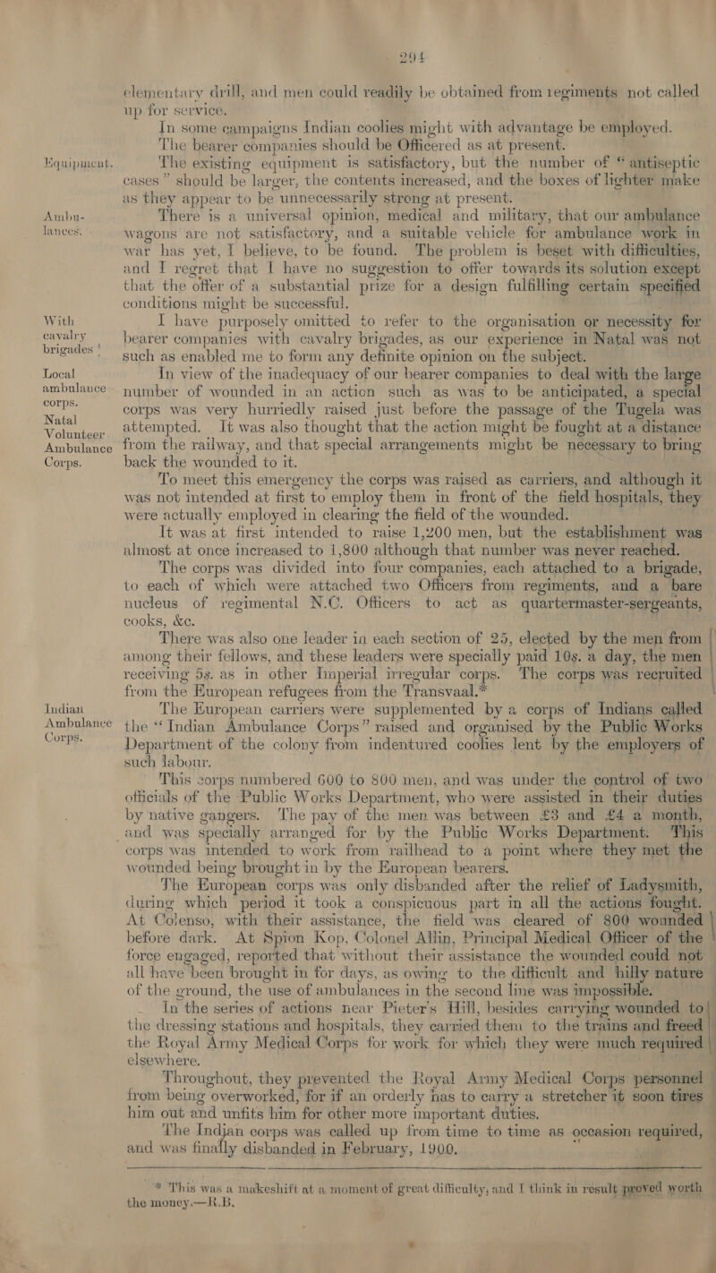 Ambu- lances. ' With cavalry brigades ! Local ambulance corps. Natal Volunteer Ambulance Corps. Indian Ambulance Corps. 294 elementary drill, and men could readily be obtained from regiments not called up for service. In some campaigns Indian coolies might with advantage be employed. The bearer companies should be Officered as at present. The existing equipment is satisfactory, but the number of © antiseptic cases” should be larger, the contents increased, and the boxes of lighter make as they appear to be “unnecessarily strong at present. There is a universal opinion, medical and military, that our ambulance wagons are not satisfactory, and a suitable vehicle for ambulance work in war has yet, I believe, to be found. The problem is beset with difficulties, and I regret that I have no suggestion to offer towards its solution except that the offer of a substantial prize for a design fulfilling certain specified conditions might be successful. I have purposely omitted to refer to the organisation or necessity fer bearer companies with cavalry brigades, as our experience in Natal was not such as enabled me to form any detinite opinion on the subject. In view of the inadequacy of our bearer companies to deal with the large number of wounded in an action such as was to be anticipated, a special corps was very hurriedly raised just before the passage of the Tugela was attempted. It was also thought that the action might be fought at a distance from the railway, and that special arrangements might be necessary to bring back the wounded to it. To meet this emergency the corps was raised as carriers, and although it was not intended at first to employ them in front of the field hospitals, they were actually employed in clearing the field of the wounded. It was at first intended to raise 1,200 men, but the establishment was almost at once increased to 1,800 although that number was never reached. The corps was divided into four companies, each attached to a brigade, to each of which were attached two Officers from regiments, and a bare nucleus of regimental N.C. Officers to act as quartermaster-sergeants, cooks, &amp;e. There was also one leader in each section of 25, elected by the men from | among their fellows, and these leaders were specially paid 10s. a day, the men receiving 5s. as im other Imperial irregular corp. The corps was recruited — from the E turopean refugees from the Transvaal.* The European carriers were supplemented by a corps of Indians called the “Indian Ambulance Corps” raised and organised by the Public Works Department of the colony from indentured coolies lent by the employers of such labour. This sd numbered 600 to 800 men, and was under the control of two officials of the Public Works Department, who were assisted in their duties by native gangers. The pay of the men was between £3 and £4 a month, This corps was intended to work from ‘railhead to a pomt where they met the wounded being brought in by the European bearers. The European corps was only disbanded after the relief of Ladysmith, At Colenso, with their assistance, the field was cleared of 800 wounded | before dark. At Spion Kop, Colonel Allin, Principal Medical Officer of the force engaged, reported that without their assistance the wounded could not all have been ae in for days, as owing to the difficult and hilly nature of the ground, the use of ambulances in the second line wa »s impossible. In the series of actions near Pieter’s Hill, besides carrying wounded to! the dressing stations and hospitals, they cartied them to thé trains and freed » the Royal Army Medical Corps for work for which they were much required | elsewhere. Throughout, they prevented the Royal Army Medical Corps personnel from being “overworked, for if an orderly has to carry a stretcher it soon tires him out and unfits him for other move important duties. The Indjan corps was called up from time to time as occasion required, and was ally dis dichaen in February, 1900.   * This was a makeshift at 1 moment of great difficulty, and I think in result provetl worth the money. —K.B,