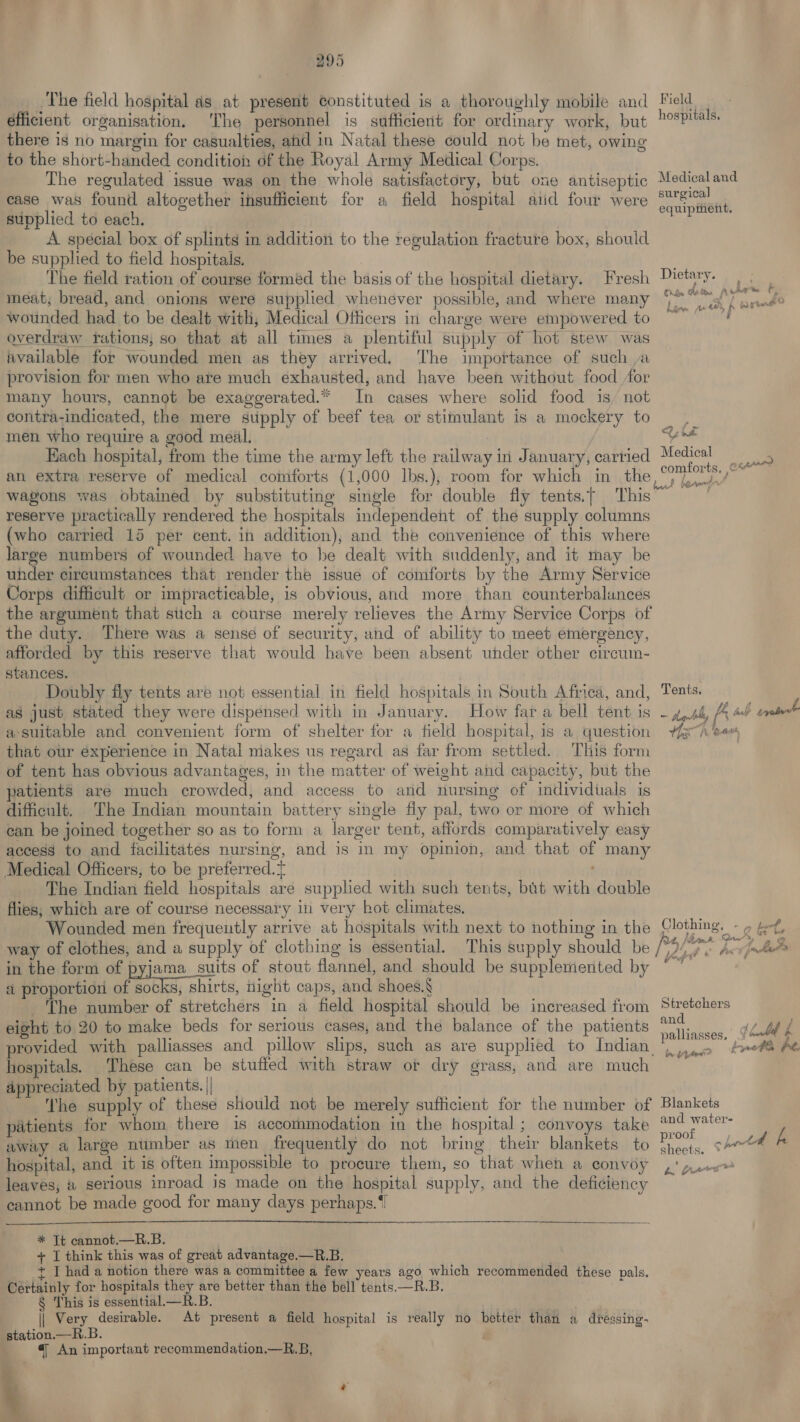 The field hospital as at present constituted is a thoroughly mobile and éfficient organisation. ‘The personnel is sufficient for ordinary work, but there is no margin for casualties, aid in Natal these could not be met, owing to the short-handed condition of the Royal Army Medical Corps. The regulated issue was on the whole satisfactory, but one antiseptic ease was found altogether insufficient for a field hospital aiid four were supplied to each, A. special box of splints in addition to the regulation fracture box, should be supplied to field hospitals. | The field ration of course formed the basis of the hospital dietary. Fresh meat, bread, and onions were supplied whenever possible, and where many wounded had to be dealt with, Medical Officers in charge were empowered to overdraw trations, so that at all times a plentiful supply of hot stew was wvailable for wounded men as they arrived, ‘The importance of such a provision for men who are much exhausted, and have been without food for many hours, cannot be exaggerated.” In cases where solid food is, not contra-indicated, the mere supply of beef tea or stimulant is a mockery to men who require a good meal. Each hospital, from the time the army left the railway in January, carried an extra reserve of medical comforts (1,000 Ibs.), room for which in the wagons was obtained by substituting single for double fly tents.t This reserve practically rendered the hospitals independent of the supply columns (who carried 15 per cent. in addition), and the convenience of this where large numbers of wounded have to be dealt with suddenly, and it may be under circumstances that render the issue of comforts by the Army Service Corps difficult or impracticable, is obvious, and more than counterbalances the argument that stich a course merely relieves the Army Service Corps of the duty. There was a sense of security, and of ability to meet emergency, afforded by this reserve that would have been absent under other circum- stances. Doubly fly tents are not essential in field hospitals in South Africa, and, as just stated they were dispensed with in January. How far a bell tent is a-suitable and convenient form of shelter for a field hospital, is a question that our experience in Natal miakes us regard as far from settled. This form of tent has obvious advantages, in the matter of weight and capacity, but the patients are much crowded, and access to and nursing of individuals is difficult, The Indian mountain battery single fly pal, two or more of which can be joined together so as to form a larger tent, affords comparatively easy access to and facilitates nursing, and is in my opinion, and that of many Medical Officers, to be preferred. The Indian field hospitals are supplied with such tents, but with double flies; which are of course necessary in very hot climates. way of clothes, and a supply of clothing is essential. in the form of pyjama suits of stout flannel, and should be supplemented by a proportion of socks, shirts, night caps, and shoes.§ ‘The number of stretchers in a field hospital should be increased from eight to 20 to make beds for serious cases, and the balance of the patients hospitals. ‘These can be stufted with straw or dry grass, and are much appreciated by patients.|| _ ~The supply of these should not be merely sufficient for the number of patients for whom there is accommodation in the hospital ; convoys take away a large number as men frequently do not bring their blankets to hospital, and it is often impossible to procure them, so that when a convoy leaves, &amp; serious inroad is made on the hospital supply, and the deficiency cannot be made good for many days perhaps.‘   * Tt cannot.—R.B. + T think this was of great advantage.—R.B. | t I had a notion there was a committee a few years ago which recommended these pals. Certainly for hospitals they are better than the bell tents.—R.B. § This is essential.—R.B. } || Very desirable. At present a field hospital is really no better than a dressing- station.— R.B. 4; An important recommendation.—R.B, Field hospitals, Medical and surgical equipment. Dietary. f . ‘ Ciba Baton pedir ‘ one ae Fd doe AX 4a, i me coal é ae eg Medical e comforts, 3 Tents, 1b Lb tial trate = tants tt aie Yash ‘ease £ ? WS, ef Stretchers and palliasses. | Pye tLbed f Blankets and waters proof «= jth ys sheets. : a> L Levins