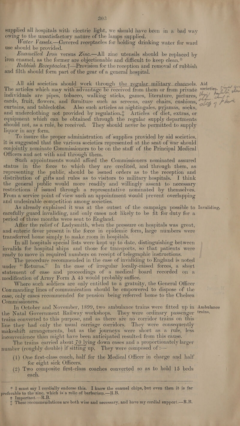supplied all hospitals with electrie light, we should have béen in a bad way owing to the unsatisfactory nature of the lamps supplied. | Water Vessels.—Covered receptacles for holding drinking water for ward use should be provided. , ; | Enamelled Iron versus Zine.—All zinc utensils should be replaced by iron enamel, as the former are objectionable and difficult to keep clean.” _ Rubbish Receptacles.|—Provision for the reception and removal of rubbish and filth should form part of the gear of a general hospital. . All aid societies should work through the regular.military channels. Aid oper The articles which may with advantage be received from them or from private Societies. 2 > individuals are pipes, tobacco, walking sticks, games, literature, pictures, “)) +s ip ecards, fruit, flowers, and furniture such as screens, easy chairs, cushions, Leh 7 Pht. curtains, and tablecloths. Also such articles as nightingales, pyjamas, socks, ~~ ! and underclothing not provided by regulation.{ Articles of diet, extras, or equipment which can be obtained through the regular supply departments should not, as a rule, be received, They should never be permitted to supply liquor in any form. : To insure the proper administration of supplies provided by aid societies, it is suggested that the various societies represented at the seat of war should conjointly nominate Commissioners to be on the stati’ of the Principal Medical Officers and act with and through them. , Such appointments would afford the Commissioners nominated assured status in the force to which they are credited, and through them, as representing the public, should be issued orders as to the reception and distribution of gifts and rules as to visitors to military hospitals. J think the general public would more readily and willingly assent to necessary restrictions if issued through a representative nominated by themselves, From a service point of view such an appointment would prevent overlapping and undesirable competition among: societies. | As already explained it was at the outset of the campaign possible to Invaliding, carefully guard invaliding, and only cases not likely to be fit for duty for a period of three months were sent to England. After the relief of Ladysmith, when the pressure on hospitals was great, and enteric fever present in the force in epidemic form, large numbers were transferred home simply to make room in hospitals. In all hospitals special lists were kept up to date, distinguishing between | invalids for hospital ships and those for transports, so that patients were | ready to move in required numbers on receipt of telegraphic instructions. The procedure recommended in the case of invaliding to England is noted under “Returns.” In the case of irregular locally-raised forces, a short statement of case and proceedings of a medical’ board recorded on a modification of Army Form A 45 would probably suffice. Where such liters are only entitled to a gratuity, the General Officer Commanding lines of communication should be empowered to dispose of the ease, only cases recommended for pension being referred home to the Chelsea Commissioners. In October and November, 1899, two ambulance trains were fitted up in Ambulance the Natal Government Railway workshops. They were ordinary passenger 1s. trains converted to this purpose, and as there are no corridor trains on this line they had only the usual carriage corridors. They were consequently makeshift arrangements, but as the journeys were short as a rule, less inconvenience than might have been anticipated resulted from this cause. The trains carried about _70 lying down cases and a proportionately larger number (roughly double) if sitting up, They were composed of :— (i) One first-class coach, half for the Medical Officer in charge and half for eight sick Officers. (2) Two composite first-class coaches converted so as to hold 15 beds each, * I must say I cordially endorse this. I know the enamel chips, but even then it is far preferable to the zinc, which is a relic of barbarism.—R.B. + Important.—R.B. - ¢ These recommendations are both wise and necessary, and have my cordial support.—R.B,