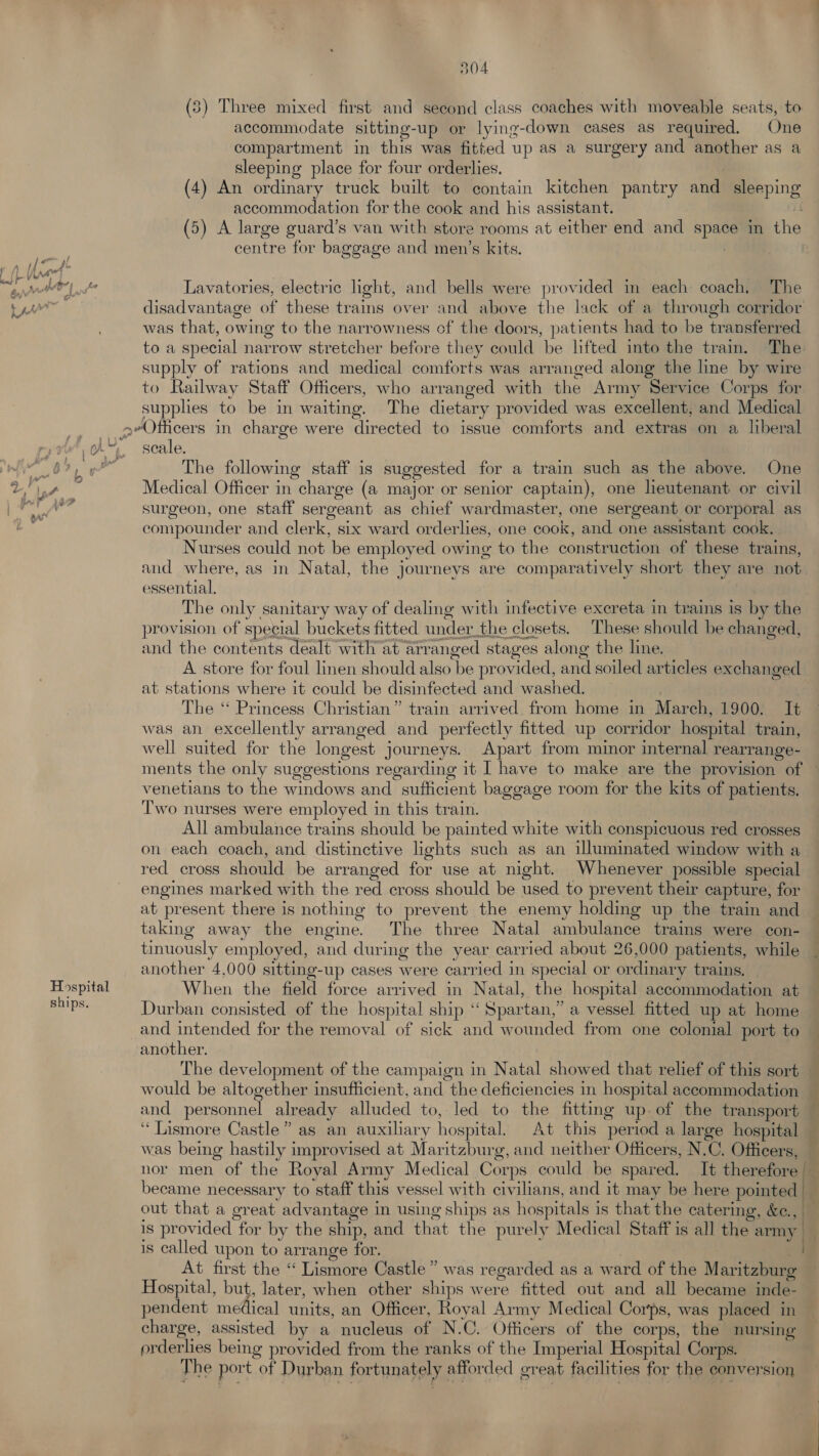 (3) Three mixed first and second class coaches with moveable seats, to accommodate sitting-up or lying-down cases as required. One compartment in this was fitted up as a surgery and another as a sleeping place for four orderlies. (4) An ordinary truck built to contain kitchen pantry and sleeping accommodation for the cook and his assistant. ii (5) A large guard’s van with store rooms at either end and space in the centre for baggage and men’s kits. ? : dl Wl Lavatories, electric light, and bells were provided in each coach, The : disadvantage of these trains over and above the lack of a through corridor was that, owing to the narrowness of the doors, patients had to be transferred to a special narrow stretcher before they could be lifted into the train. The supply of rations and medical comforts was arranged along the line by wire to Railway Staff Officers, who arranged with the Army Service Corps for supplies to be in waiting. The dietary provided was excellent, and Medical __geOfficers in charge were directed to issue comforts and extras on a liberal A“ scale. , The following staff is suggested for a train such as the above. One ae surgeon, one staff sergeant as chief wardmaster, one sergeant or corporal as ecompounder and clerk, six ward orderlies, one cook, and one assistant cook. Nurses could not be employed owing to the construction of these trains, and where, as in Natal, the journeys are comparatively short they are not essential. The only sanitary way of dealing with infective excreta in trains is by the provision of special buckets fitted under_the closets. These should be changed, and the contents dealt with at arranged stages along the line. A store for foul linen should also be provided, and soiled articles exchanged at stations where it could be disinfected and washed. The ‘* Princess Christian” train arrived from home in March, 1900. It was an excellently arranged and perfectly fitted up corridor hospital train, well suited for the longest journeys. Apart from minor internal rearrange- ments the only suggestions regarding it I have to make are the provision of venetians to the windows and sufficient baggage room for the kits of patients. Two nurses were employed in this train. All ambulance trains should be painted white with conspicuous red crosses on each coach, and distinctive lights such as an illuminated window with a red cross should be arranged for use at night. Whenever possible special engines marked with the red cross should be used to prevent their capture, for at present there is nothing to prevent the enemy holding up the train and taking away the engine. The three Natal ambulance trains were con- tinuously employed, and during the year carried about 26,000 patients, while another 4,000 sitting-up cases were carried in special or ordinary trains. Hospital When the field force arrived in Natal, the hospital accommodation at Bape: Durban consisted of the hospital ship ‘‘ Spartan,” a vessel fitted up at home and intended for the removal of sick and wounded from one colonial port to another. , The development of the campaign in Natal showed that relief of this sort — would be altogether insufficient, and the deficiencies in hospital accommodation — and personnel already alluded to, led to the fitting up.of the transport — ‘Lismore Castle” as an auxiliary hospital. At this period a large hospital r was being hastily improvised at Maritzburg, and neither Officers, N.C. Officers, — nor men of the Royal Army Medical Corps could be spared. It therefore became necessary to staff this vessel with civilians, and it may be here pointed |— out that a great advantage in using ships as hospitals is that the catering, &e., is provided for by the ship, and that the purely Medical Staff is all the alr is called upon to arrange for. 3 | At first the “ Lismore Castle” was regarded as a ward of the Maritzburg Hospital, but, later, when other ships were fitted out and all became inde- pendent medical units, an Officer. Royal Army Medical Corps, was placed in charge, assisted by a nucleus of N.C. Officers of the corps, the nursing prderlies being provided from the ranks of the Imperial Hospital Corps. The port of Durban fortunately afforded great facilities for the conversion