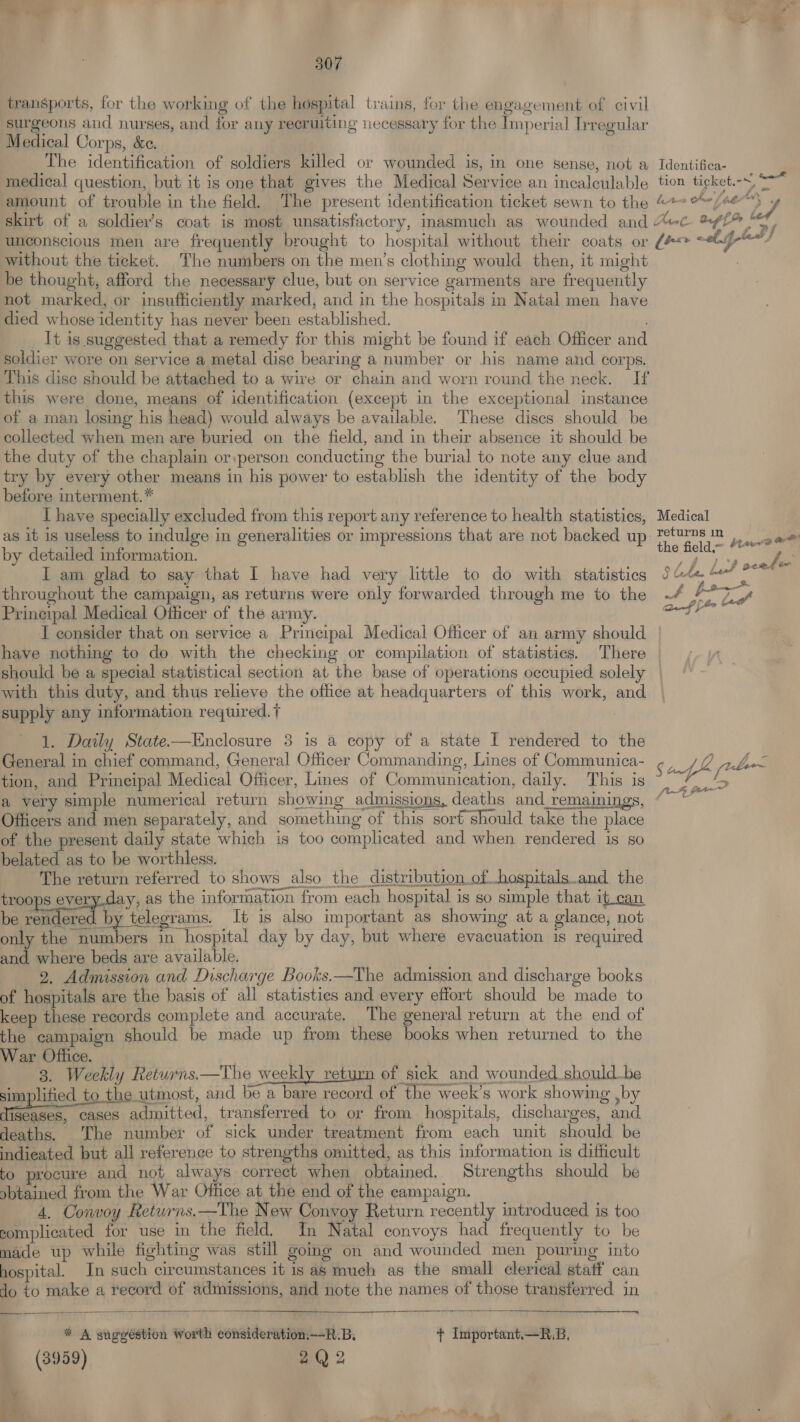 transports, for the working of the hospital trains, for the engagement of civil surgeons and nurses, and for any recruiting necessary for the Imperial Irregular Medical Corps, &e. bee fay tad bi é without the ticket. The numbers on the men’s clothing would then, it might be thought, afford the necessary clue, but on service garments are frequently not marked, or insufficiently marked, and in the hospitals in Natal men have died whose identity has never been established. . It is suggested that a remedy for this might be found if each Officer and soldier wore on service a metal dise bearing a number or his name and corps. This dise should be attached to a wire or chain and worn round the neck. If this were done, means of identification (except in the exceptional instance of a man losing his head) would always be available. These discs should be collected when men are buried on the field, and in their absence it should be the duty of the chaplain or:person conducting the burial to note any clue and try by every other means in his power to establish the identity of the body before interment.* I have specially excluded from this report any reference to health statistics, as it is useless to indulge in generalities or impressions that are not backed up. by detailed information. I am glad to say that I have had very little to do with statistics throughout the campaign, as returns were only forwarded through me to the Principal Medical Officer of the army. - J consider that on service a Principal Medical Officer of an army should have nothing to do with the checking or compilation of statisties. There Medical returns in < the field > LA. bask oceden o OU Whe 4h supply any information required. t 1. Daily State-—Enclosure 3 is a copy of a state I rendered to the General in chief command, General Officer Commanding, Lines of Communica- tion, and Prineipal Medical Officer, Lines of Communication, daily. This is Officers and men separately, and something of this soré should take the place of the present daily state which is too complicated and when rendered is so belated as to be worthless. The return referred to shows also the distribution of bospitals.and the troops even aay. as the information from each hospital is so simple that it.can be rendered by telegrams. It is also important as showing at a glance, not only the numbers in hospital day by day, but where evacuation is required and where beds are available. 2. Admission and Discharge Books.—The admission and discharge books of hospitals are the basis of all statisties and every effort should be made to keep these records complete and accurate, The general return at the end of the campaign should be made up from these books when returned to the War Office. _ . ) 3. Weekly Returns.—The weekly return of sick and wounded shouldbe simplified to. the utmost, and be a bare record of the week’s work showing ,by Nee cases admitted, transferred to or from hospitals, discharges, and deaths. The number of sick under treatment from each unit should be indieated but all reference to strengths omitted, as this information is difficult to procure and not always correct when obtained. Strengths should be obtained from the War Office at the end of the campaign. 4. Convoy Returns.—The New Convoy Return recently introduced is too complicated for use in the field. In Natal convoys had frequently to be made up while fighting was still going on and wounded men pouring into hospital. In such circumstances it is as much as the small clerical staff can Jo to make a record of admissions, and note the names of those transferred in * A suggestion worth consideration——R.B, + Important.—R.B. (3959) 2Q 2 % f 7 4, a g tang (ree ‘ fi Ay Pate Lt
