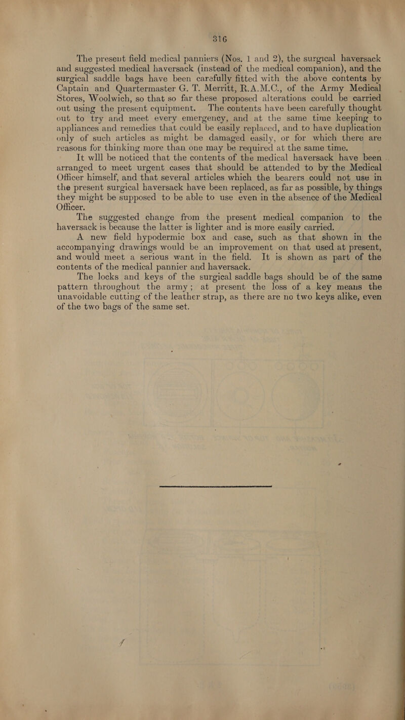 The preseut field medical panniers (Nos, 1 and 2), the surgical haversack and suggested medical Me as (instead of the medical companion), and the surgical saddle bags have been carefully fitted with the above contents by Captain and Quartermaster G. T. Merritt, R.A.M.C., of the Army Medical Stores, Woolwich, so that so far these proposed alterations could be carried out using the present equipment. The contents have been carefully thought out to try and meet every emergency, and at the same time keeping to appliances and remedies that could be easily replaced, and to have duplication only of such articles as might be damaged easily, or for which there are reasons for thinking more than one may be required at the same time. It wlll be noticed that the contents of the medical haversack have been | arranged to meet urgent cases that should be attended to by the Medical Officer himself, and that several articles which the bearers could not use in the present surgical haversack have been replaced, as far as possible, by things they might be supposed to be able to use even in the absence of the Medical Officer. The suggested change from the present medical companion to the haversack is because the latter is lighter and is more easily carried. A new field hypodermic box and case, such as that shown in the accompanying drawings would be an improvement on that used at present, and would meet a serious want in the field. It is shown as part of the contents of the medical pannier and haversack. The locks and keys of the surgical saddle bags should be of the same pattern throughout the army; at present the loss of a key means the unavoidable cutting cf the leather strap, as there are no two keys alike, even of the two bags of the same set. 