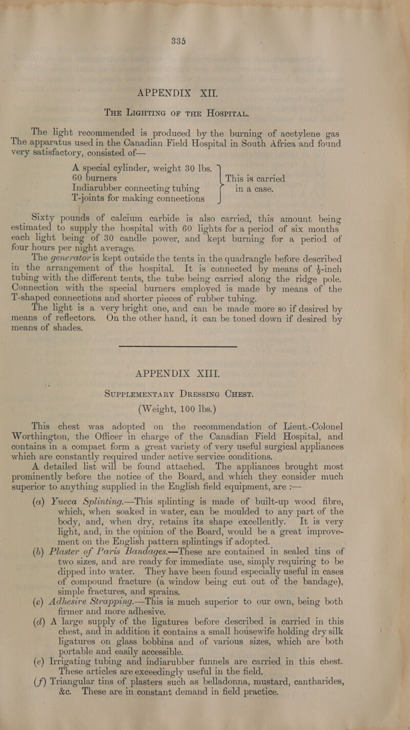 mee PEN DEX? ea. THe LIGHTING oF THE HOSPITAL. The light recommended is produced by the burning of acetylene gas The apparatus used in the Canadian Field Hospital in South Africa and found very satisfactory, consisted of— A special cylinder, weight 30 lbs. 60 burners This is carried Indiarubber connecting tubing in a case. T-joints for making connections _ Sixty pounds of calcium carbide is also carried, this amount being estimated to supply the hospital with 60 lights for a period of six months each light being of 30 candle power, and kept burning for a period of four hours per night average. _ The generator is kept outside the tents in the quadrangle before described in the arrangement of the hospital. It is connected by means of $-inch tubing with the different tents, the tube being carried along the ridge pole. Connection with the special burners employed is made by means of the T-shaped connections and shorter pieces of rubber tubing. The light is a very bright one, and can be made more so if desired by means of reflectors. On the other hand, it can be toned down if desired by means of shades. APPENDIX XIII. SUPPLEMENTARY DRESSING CHEST. (Weight, 100 lbs.) This chest was adopted on the recommendation of Lieut.-Colonel Worthington, the Officer in charge of the Canadian Field Hospital, and contains in a compact form a great variety of very useful surgical appliances which are constantly required under active service conditions. A detailed list will be found attached. The appliances brought most prominently before the notice of the Board, and which they consider much superior to anything supplied in the English field equipment, are :— (a) Yucca Splinting.—This splinting is made of built-up wood fibre, which, when soaked in water, can be moulded to any part of the body, and, when dry, retains its shape excellently. It is very light, and, in the opinion of the Board, would be a great improve- ment on the English pattern splintings if adopted. (b) Plaster of Paris Bandages.—These are contained in sealed tins of two sizes, and are ready for immediate use, simply requiring to be dipped into water. They have been found especially useful in cases of compound fracture (a window being cut out of the bandage), simple fractures, and sprains. (c) Adheswwe Strapping.—This is much superior to our own, being both firmer and more adhesive. (d) A large supply of the ligatures before described is carried in this chest, and in addition it contains a small housewife holding dry silk ligatures on glass bobbins and of various sizes, which are both portable and easily accessible. (¢) Irrigating tubing and indiarubber funnels are carried in this chest. These articles are exceedingly useful in the field. (f) Triangular tins of plasters such as belladonna, mustard, cantharides, &amp;c. These are in constant demand in field practice.