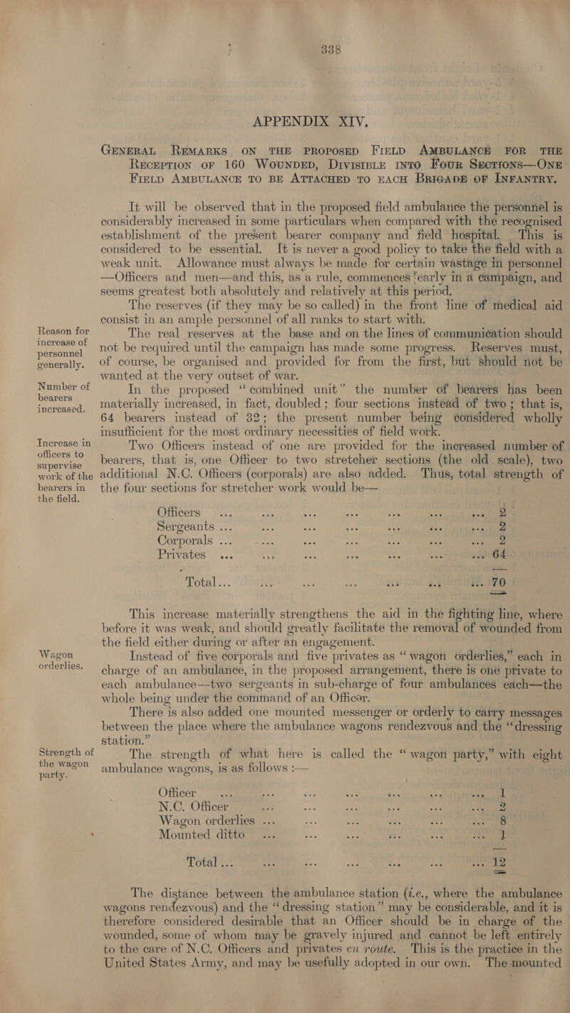 Reason for increase of personnel generally. Number of bearers increased. Increase in officers to supervise work of the bearers in the field. Wagon orderlies. Streneth of the wagon party. APPENDIX XIV, GENERAL REMARKS ON THE PROPOSED FIELD AMBULANCE FOR THE RecEPTION OF 160 WouNnDED, Drvistpte into Four Secettons—-ONE Fietp AMBULANCE TO BE ATTACHED TO EACH BRIGADE OF INFANTRY. It will be observed that in the proposed field ambulance the personnel is considerably increased in some particulars when compared with the recognised establishment of the present bearer company and field hospital. This is considered to be essential. It is never a good policy to take the field with a weak unit. Allowance must always be made for certain wastage in personnel —Officers and men—and this, as a rule, commences ‘early i a campaign, and seems greatest both absolutely and relatively at this period. , ; The reserves (if they may be so called) in the front line of medical aid consist in an ample personnel of all ranks to start with. The real reserves at the base and on the lines of communication should not be required until the campaign has made some progress. eserves must, of course, be organised and provided for from the first, but should not be wanted at the very outset of war. In the proposed ‘‘ combined unit” the number of bearers has been materially increased, in fact, doubled; four sections instead of two ; that is, 64 bearers instead of 82; the present number being corisidered wholly insufficient for the most ordinary necessities of field work. Two Officers instead of one are provided for the increased number of bearers, that is, one Officer to two stretcher sections (the old scale), two additional N.C. Officers (corporals) are also added. Thus, total strength of the four sections for stretcher work would be— Officers... aah a wae a <A ne Sergeants ... = os ee co ce 2 Corporals ... : : oe Ce Privaves ... $6: Oe ee aa 238064 Total... be ae fee! guy 30% 11.70 ——a This increase materially strengthens the aid in the fighting line, where before it was weak, and should greatly facilitate the removal of wounded from the field either during or after an engagement. Instead of five corporals and five privates as “wagon orderlies,” each in charge of an ambulance, in the proposed arrangement, there is one private to each ambulance--two sergeants in sub-charge of four ambulances each—the whole being under the command of an Officer. There is also added one mounted messenger or orderly to carry messages between the place where the ambulance wagons rendezvous and the “dressing station.” The strength of what here is called the “ wagon party,” with eight ambulance wagons, is as follows :— Officer cake re, ia th aa. noe apt | N.C. Officer 2 Wagon orderlies 8 Mounted ditto 1 Total ... pe - iy e 12 The distance between the ambulance station (2.e., where the ambulance wagons rendezvous) and the “dressing station” may be considerable, and it is therefore considered desirable that an Officer should be in charge of the wounded, some of whom may be gravely injured and cannot be left entirel to the care of N.C. Officers and privates en route. This is the practice in the United States Army, and may be usefully adopted in our own. The mounted