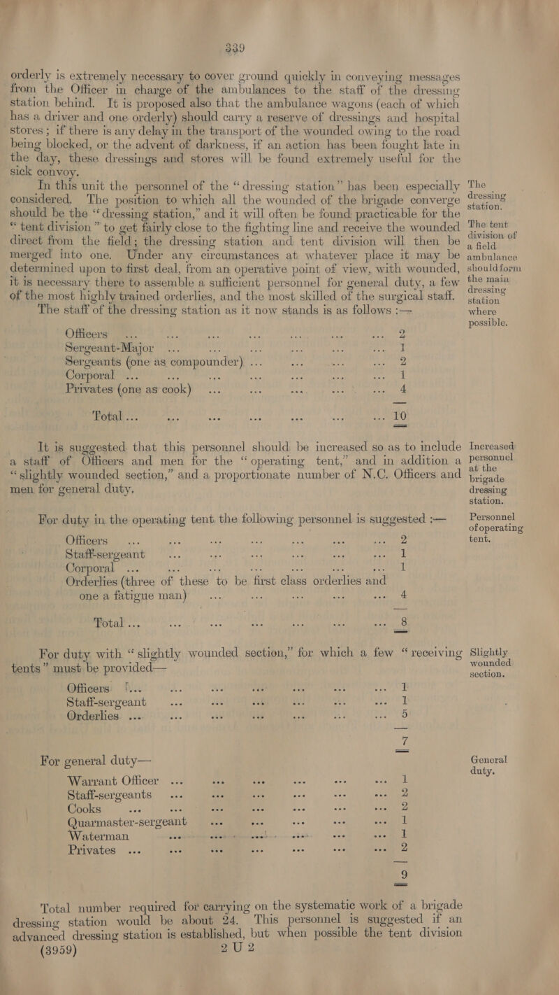 from the Officer in charge of the ambulances to the staff of the dressing station behind. It is proposed also that the ambulance wagons (each of which has a driver and one orderly) should carry a reserve of dressings and hospital stores ; if there is any delay in the transport of the wounded owing to the road being blocked, or the advent of darkness, if an action has been fought late in the day, these dressings and stores will be found extremely useful for the sick convoy. Tn this unit the personnel of the “dressing station” has been especially considered. The position to which all the wounded of the brigade converge should be the “dressing station,” and it will often be found practicable for the “tent division ” to get fairly close to the fighting line and receive the wounded direct from the field; the dressing station and tent division will then be merged into one. Under any circumstances at whatever place it may be determined upon to first deal, from an operative point of view, with wounded, It 1s necessary there to assemble a suthicient personnel for general duty, a few of the most highly trained orderlies, and the most skilled of the surgical staff. The staff of the dressing station as it now stands is as follows :— Officers nae sib Sergeant-Major ... oa ie Sergeants (one as compounder) ... Corporal ... a of AA ‘ef Privates (one as cook)... sine of Fotal ... Sips are Rich hn It is suggested that this personnel should be increased so as to include a staff of Officers and men for the “ operating tent,’ and in addition a “slichtly wounded section,” and a proportionate number of N.C. Officers and men, for general duty. For duty in, the operating tent. the following personnel is suggested :— Officers a BN ee ft es Aare: Staffsergeant ... Hi is Hs kee ye anil Corporal ... iceane | Orderlies (three of these to be first class orderlies and one a fatigue man) loo lm Total ... bh For duty with “slightly wounded section,” for which a few “ receiving tents” must be provided— Officers !... 2. Ws vé ee me 1 Staff-sergeant ... dik ot = at pent wy Orderlies ... ry. . , g | 5 am! For general duty— Warrant Officer ... mA i. oe ec Pace i Staff-sergeants ... ine sic oe BSE Beh Cooks ae ote ods Ae as one Bee ik Quarmaster-sergeant ... pe oe ue ened Waterman sonbneeaia SS hs Rie 4h Privates ... AY a Pe se nie Fay’ BN Total number required for carrying on the systematic work of a brigade dressing station would be about 24. This personnel is suggested if an advanced dressing station is established, but when possible the tent division (3959) 2U 2 The dressing station. The tent division of a field ambulance shouldform the main dressing station where possible, Increased personvel at the brigade dressing station. Personnel of operating tent, Slightly wounded section. General duty.
