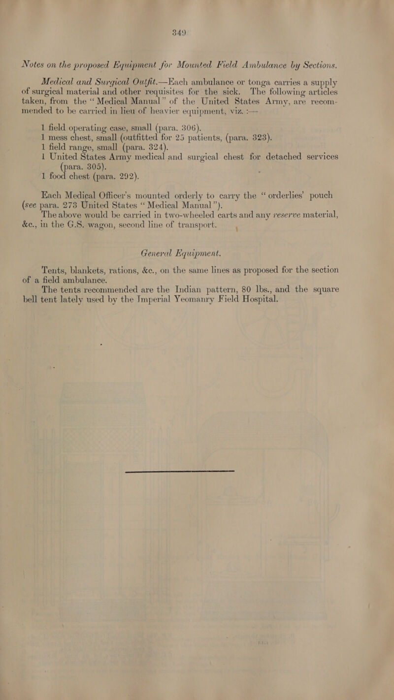 Notes on the proposed Equipment for Mounted Field Ambulance by Sections. Medical and Surgical Outfit.—EKach ambulance or tonga carries a supply of surgical material and other requisites for the sick. The following articles taken, from the ‘‘ Medical Manual” of the United States Army, are recom- mended to be carried in lieu of heavier equipment, viz. :— 1 field operating case, small (para. 306). 1 mess chest, small (outfitted for 25 patients, (para. 323). 1 field range, small (para. 324). i United States Army medical and surgical chest for detached services (para. 305). 1 food chest (para. 292). Each Medical Officer’s mounted orderly to carry the “ orderlies’ pouch (see para. 273 United States ‘“ Medical Manual”). The above would be carried in two-wheeled carts and any reserve material, &amp;c., in the G.S. wagon, second line of transport. General Hquipment. Tents, blankets, rations, &amp;c., on the same lines as proposed for the section of a field ambulance. The tents recommended are the Indian pattern, 80 lbs., and the square _ bell tent lately used by the Imperial Yeomanry Field Hospital.