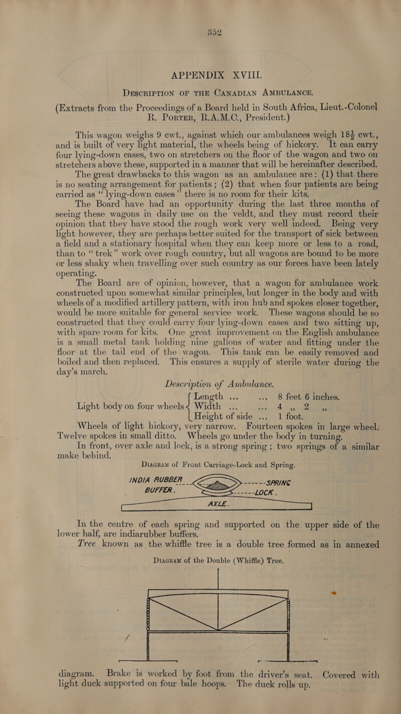 302 APPENDIX XVIII. DESCRIPTION OF THE CANADIAN AMBULANCE, (Extracts from the Proceedings of a Board held in South Africa, Lieut.-Colonel R, Porter, R.A.M.C., President.) This wagon weighs 9 ewt., against which our ambulances weigh 18} ewt., and is built of very light material, the wheels being of hickory. It can carry four lying-down cases, two on stretchers on the floor of the wagon and two on stretchers above these, supported in a manner that will be hereinafter described. The great drawbacks to this wagon as an ambulance are: (1) that there is no seating arrangement for patients ; (2) that when four patients are being carried as ‘‘ lying-down cases’ there is no room for their kits. The Board have had an opportunity during the last three months of seeing these wagons in daily use on the veldt, and they must record their opinion that they have stood the rough work very well indeed. Being very hight however, they are perhaps better suited for the transport of sick between a field and a stationary hospital when they can keep more or less to a road, than to “trek” work over rough country, but all wagons are bound to be more or less shaky when travelling over such country as our forces have been lately operating. The Board are of opinion, however, that a wagon for ambulance work constructed upon somewhat similar principles, but longer in the body and with wheels of a modified artillery pattern, with iron hub and spokes closer together, would be more suitable for general service work. These wagons should be so constructed that they could carry four lying-down cases and two sitting up, with spare room for kits. One great improvement on the English ambulance is a small metal tank holding nine gallons of water and fitting under the floor at the tail end of the wagon. This tank can be easily removed and boiled and then replaced, This ensures a supply of sterile water during the day’s march, Description of Ambulance. Length ... ... 8 feet 6 inches. Light body on four wheels< Width .., SP. Annies Height of side ... 1 foot. Wheels of light hickory, very narrow. Fourteen spokes in large wheel. Twelve spokes in small ditto. Wheels go under the body in turning. In front, over axle and lock, is a strong spring ; two springs of a similar make behind, In the centre of each spring and supported on the upper side of the lower half, are indiarubber buffers. Tree known as_the whiffle tree is a double tree formed as in annexed Dracram of the Double (Whiffle) Tree. diagram. Brake is worked by foot from the driver’s seat. Covered with light duck supported on four bale hoops. The duck rolls up.