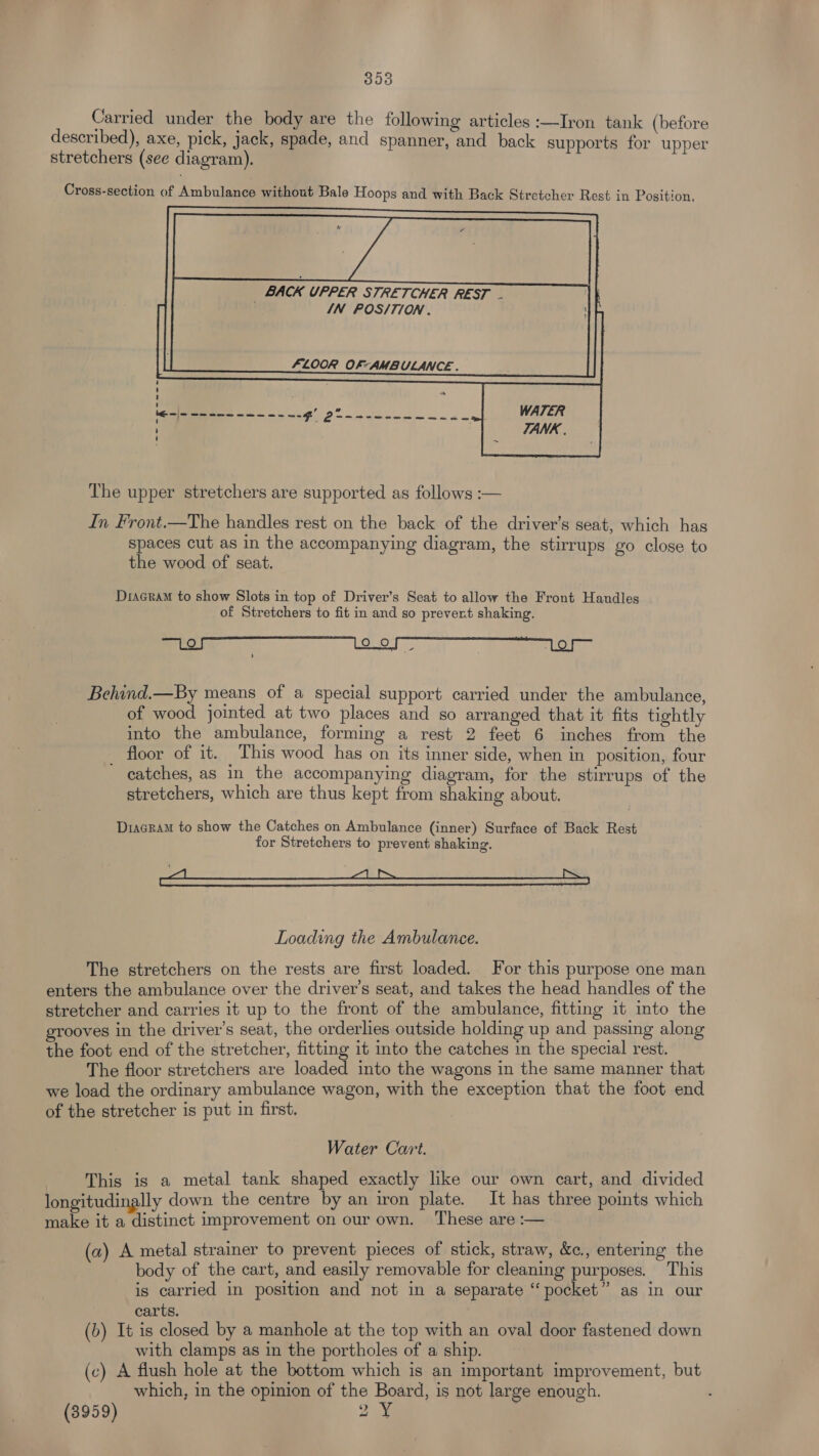 393 Carried under the body are the following articles :—Iron tank (before described), axe, pick, jack, spade, and spanner, and back supports for upper stretchers (see diagram). Cross-section of Ambulance without Bale Hoops and with Back Stretcher Rest in Position. BACK UPPER STRETCHER REST IN POS/TION . FLOOR OF- AMBULANCE . ‘ ‘ 1 ' , ” Se = i é we ee m ewe ee RL =}- ’ U The upper stretchers are supported as follows :-— In Front.—The handles rest on the back of the driver’s seat, which has spaces cut as in the accompanying diagram, the stirrups go close to the wood of seat. Dracram to show Slots in top of Driver’s Seat to allow the Front Handles of Stretchers to fit in and so prevent shaking. aos, Behind.—By means of a special support carried under the ambulance, of wood jointed at two places and so arranged that it fits tightly into the ambulance, forming a rest 2 feet 6 inches from the floor of it. This wood has on its inner side, when in position, four catches, as in the accompanying diagram, for the stirrups of the stretchers, which are thus kept from shaking about. Diagram to show the Catches on Ambulance (inner) Surface of Back Rest for Stretchers to prevent shaking. | Loading the Ambulance. The stretchers on the rests are first loaded. For this purpose one man enters the ambulance over the driver’s seat, and takes the head handles of the stretcher and carries it up to the front of the ambulance, fitting it into the grooves in the driver's seat, the orderlies outside holding up and passing along the foot end of the stretcher, fitting it into the catches in the special rest. The floor stretchers are loaded into the wagons in the same manner that we load the ordinary ambulance wagon, with the exception that the foot end of the stretcher is put in first. Water Cart. This is a metal tank shaped exactly like our own cart, and divided longitudinally down the centre by an iron plate. It has three points which make it a distinct improvement on our own. ‘These are :— (a) A metal strainer to prevent pieces of stick, straw, &c., entering the body of the cart, and easily removable for cleaning purposes. This is carried in position and not in a separate “pocket” as in our carts. (b) It is closed by a manhole at the top with an oval door fastened down with clamps as in the portholes of a ship. (c) A flush hole at the bottom which is an important improvement, but which, in the opinion of the Board, is not large enough. : (3959) Ja