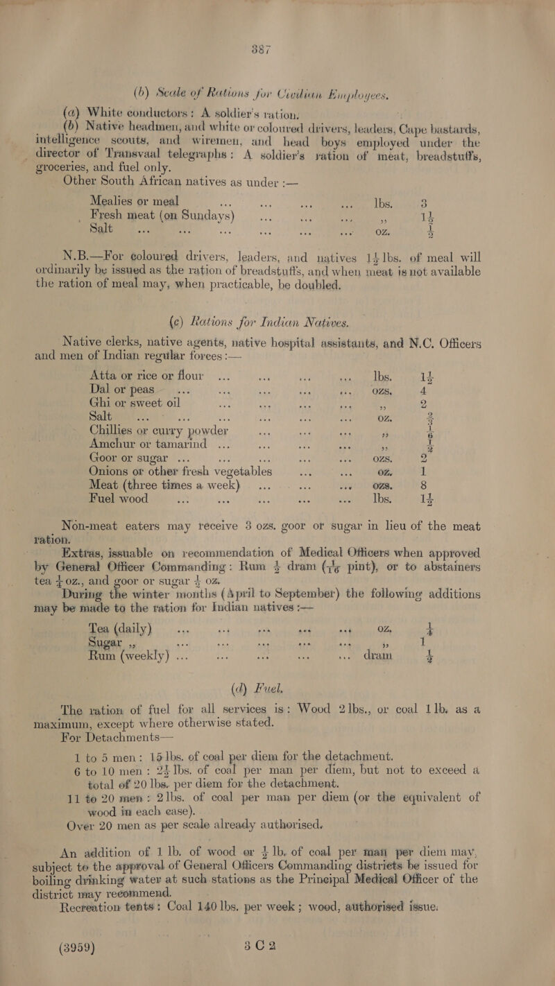 (15's) Oo a | (6) Secale of Rations for Civilian Binployces. (24) White conductors: A soldier's ration. | . (b) Native headmen, anc white or coloured drivers, leaders, Cape bastards, intelligence scouts, and wiremen, and head boys employed under the director of Transvaal telegraphs: A soldier's yation of meat, breadstufts, groceries, and fuel only. Other South African natives as under :— Mealies or meal -, a pee Lbs, 3 Fresh meat (on Sundays) of as Kf 13 Salt eooe eee eee eee eee eee OZ, i N.B.—For e¢oloured drivers, leaders, and uatives 1£1bs. of meal will ordinarily be issued as the ration of breadstuffs, and when meat is not available the ration of meal may, when practicable, be doubled. (c) Rations for Indian Natives. ‘Native clerks, native agents, native hospital assistants, and N.C. Officers and men of Indian regular forees :— | Atta or rice or flour... 7 ve earn id Dal or peas... te a AF ai ade OLE, 4 Ghi or sweet oil os nee Me ve a 2 Dalim)... i} i Ay fish OZ. 3 Chillies or curry powder 3 a Amechur or tamarind \S a8 Goor or sugar ... i 2 iy Tenet 2 Onions ot other fresh vegetables ane vee) BREY 1 Meat (three times a week)... sy woe) OM. 8 Fuel wood ae be e. a Jicte’ Sle 1k Non-meat eaters may receive 3 ozs. goor of sugar in lieu of the meat ration. Extras, issuable on recommendation of Medical Officers when approved by General Officer Commanding: Rum 4 dram (;/g pint), or to abstainers tea {0z., and goor or sugar 4 oz. : During the winter months (April to September) the followime additions may be made to the ration for Indian natives — Tea (daily) ... 44 aN ‘id a4 Biles O28 4 ugar ,, ye eh ee Ai jan 4; 1 Rum (weekly) ... oa a aa .. drain a (d) Fuel, The vation of fuel for all services is: Wood 2l]bs., or coal Llb as a maximum, except where otherwise stated, For Detachments— 1 to 5 men: 15/1bs. of coal per diem for the detachment. 6 to 10 men: 2E1bs. of coal per man per diem, but not to exceed a total of 20 lbs. per diem for the detachment. 11 te 20 men: 2lbs. of coal per man per diem (or the equivalent of wood im each ease). Over 20 men as per scale already authorised. An addition of 1 lb. of wood or $ lb. of coal per mati per diem may, subject to the approval of General Officers Commanding distriets be issued for boiling dvyinking water at such stations as the Prineipal Medical Officer of the district may recommend. Recreation tents: Coal 140 lbs. per week ; wood, authorised issue: (3959) | 802