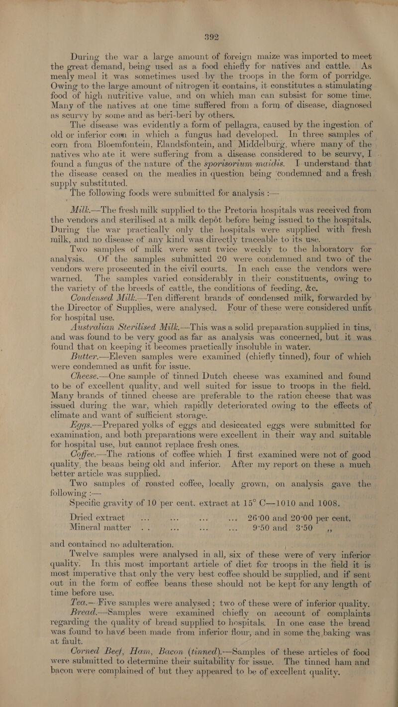 During the war a large amount of foreign maize was imported to meet the great demand, being used as a food chiefly for natives and cattle. As mealy meal it was sometimes used by the troops in the form of porridge. Owing to the large amount of nitrogen it contains, it constitutes a stimulating food of high nutritive value, and on which man can subsist for some time. Many of the natives at one time suffered from a form of disease, diagnosed us scurvy by some and as beri-beri by others. The disease was evidently a form of pellagra, caused by the ingestion of old or inferior com in which a fungus had developed. In three samples of corn from Bloemfontein, Elandsfontein, and Middelburg, where many of the natives who ate it were suffering from a disease considered to be scurvy, I found a fungus of the nature of the sporisoriwm maidis. 1 understand: that the disease ceased on the mealies in question being ‘condemned and a fresh supply substituted. a The following foods were submitted for analysis :— -Mitk.—The fresh milk supplied to the Pretoria hospitals was received from the vendors and sterilised at a milk depéot before being issued to the hospitals. During the war practically only the hospitals were supplied with fresh milk, and no disease of any kind was directly traceable to its use. Two samples of milk were sent twice weekly to the laboratory for analysis. Of the samples submitted 20 were condemned and two of the vendors were prosecuted in the civil courts. In each case the vendors were warned. The samples varied considerably in their constituents, owing to the variety of the breeds of cattle, the conditions of feeding, &amp;c. Condensed Milk.—Ten different brands of condensed milk, forwarded by the Director of Supplies, were analysed. Four of these were considered unfit for hospital use. , Australian Sterilised Milk.—This was a solid preparation.supplied in tins, and was found to be very good as far as analysis was concerned, but it was found that on keeping it becomes practically insoluble in water. Butter.—Kleven samples were examined (chiefly tinned), four of which were condemned as unfit for issue. Cheese.—One sample of tinned Dutch cheese was examined and found to be of excellent quality, and well suited for issue to troops in the field. Many brands of tinned cheese are preferable to the ration cheese that was issued during the war, which rapidly deteriorated owing to the effects of climate and want of sufficient storage. 7 . igqs.—Prepared yolks of eggs and desiccated eggs were submitted for examination, and both preparations were excellent in their way and suitable for hospital use, but cannot replace fresh ones. Coffee.—The rations of coffee which I first examined were not of good quality, the beaias being old and inferior. After my report on these a much better article was supplied. Two samples of roasted coffee, locally grown, on analysis gave the following :— Specific gravity of 10 per cent. extract at 15° C—1010 and 1008. Dried extract Ae Aan pe ... 26°00 and 20:00 per cent, Mineral matter .. ae fe +e 9°50 and 3°50   39 and contained no adulteration. . Twelve samples were analysed in all, six of these were of very inferior quality. In this most important article of diet for troops in the field it is most imperative that only the very best coffee should be supplied, and if sent out in the form of coffee beans these should not be kept for any length of time before use. : Tea,— Five samples were analysed ; two of these were of inferior quality. Bread.—Samples were examined chiefly on account of complaints regarding the quality of bread supplied to hospitals. In one case the bread was found to havé been made from inferior flour, and in some the baking was at fault. | Corned Beef, Ham, Bacon (tinned).-—Samples of these articles of food were submitted to determine their suitability for issue. The tinned ham and bacon were complained of but they appeared to be of excellent quality.