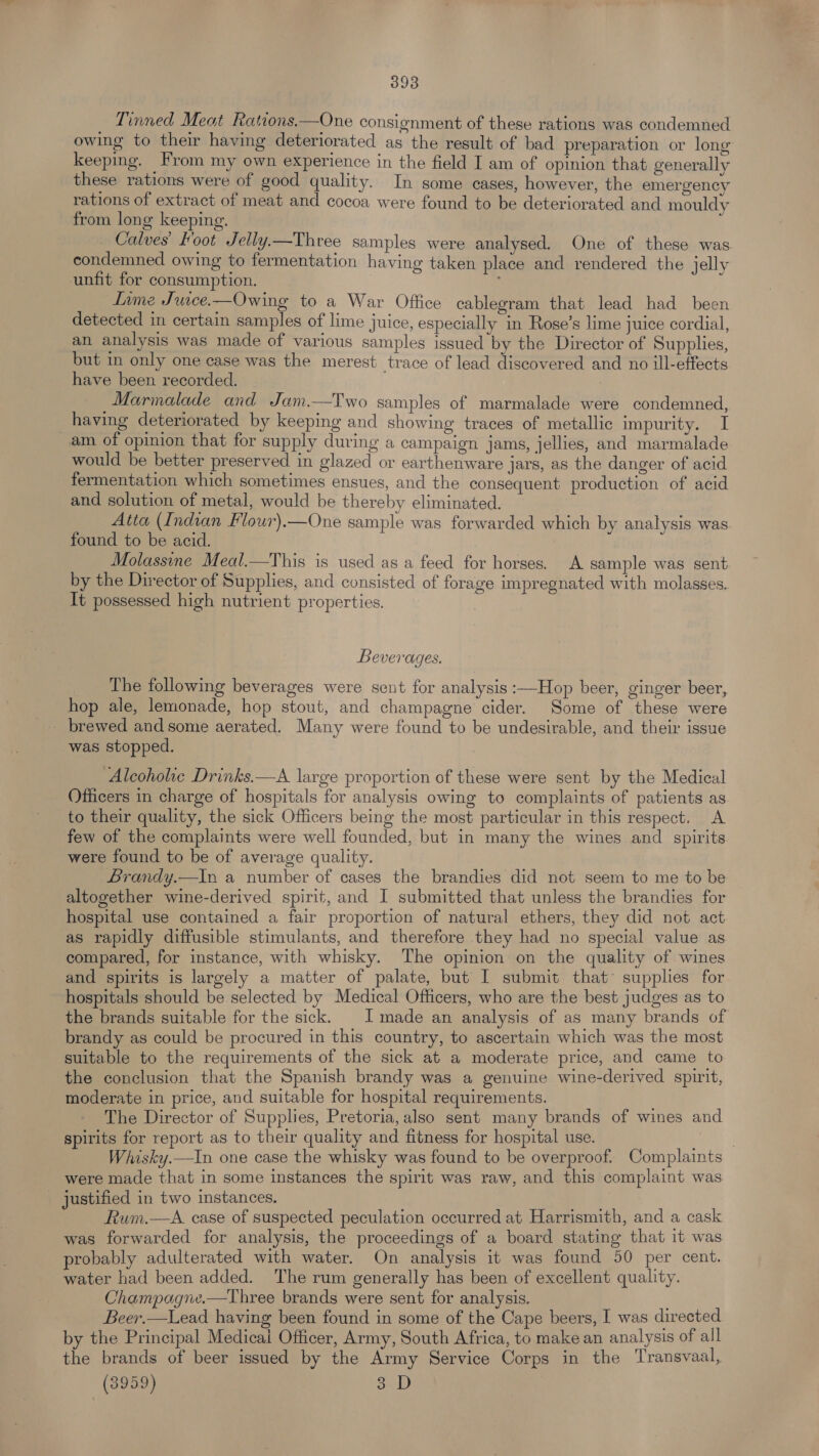 Tinned Meat Rations.—One consignment of these rations was condemned owing to their having deteriorated as the result of bad preparation or long keeping. From my own experience in the field I am of opinion that generally these rations were of good quality. In some cases, however, the emergency rations of extract of meat and cocoa were found to be deteriorated and mouldy from long keeping. : Calves’ Foot Jelly.—Three samples were analysed. One of these was condemned owing to fermentation having taken place and rendered the jelly unfit for consumption. | Inme Juice.—Owing to a War Office cablegram that lead had been detected in certain samples of lime juice, especially in Rose’s lime juice cordial, an analysis was made of various samples issued by the Director of Supplies, but in only one case was the merest trace of lead discovered and no ill-effects have been recorded. Marmalade and Jam.—Two samples of marmalade were condemned, _having deteriorated by keeping and showing traces of metallic impurity. I am of opinion that for supply during a campaign jams, jellies, and marmalade would be better preserved in glazed or earthenware jars, as the danger of acid fermentation which sometimes ensues, and the consequent production of acid and solution of metal, would be thereby eliminated. Atta (Indian Flour).—One sample was forwarded which by analysis was found to be acid. Molassine Meal.—This is used as a feed for horses. A sample was sent by the Director of Supplies, and consisted of forage impregnated with molasses. It possessed high nutrient properties. Beverages. The following beverages were sent for analysis :—Hop beer, ginger beer, hop ale, lemonade, hop stout, and champagne cider. Some of these were _ brewed and some aerated. Many were found to be undesirable, and their issue was stopped. Alcoholic Drinks.—A large proportion of these were sent by the Medical Officers in charge of hospitals for analysis owing to complaints of patients as to their quality, the sick Officers being the most particular in this respect. A few of the complaints were well founded, but in many the wines and spirits were found to be of average quality. Brandy.—In a number of cases the brandies did not seem to me to be altogether wine-derived spirit, and I submitted that unless the brandies for hospital use contained a fair proportion of natural ethers, they did not act as rapidly diffusible stimulants, and therefore they had no special value as compared, for instance, with whisky. The opinion on the quality of wines and spirits is largely a matter of palate, but I submit that* supplies for hospitals should be selected by Medical Officers, who are the best judges as to the brands suitable for the sick. | I made an analysis of as many brands of brandy as could be procured in this country, to ascertain which was the most suitable to the requirements of the sick at a moderate price, and came to the conclusion that the Spanish brandy was a genuine wine-derived spirit, moderate in price, and suitable for hospital requirements. The Director of Supplies, Pretoria, also sent many brands of wines and spirits for report as to their quality and fitness for hospital use. . Whisky.—In one case the whisky was found to be overproof. Complaints were made that in some instances the spirit was raw, and this complaint was justified in two instances. Rum.—A case of suspected peculation occurred at Harrismith, and a cask was forwarded for analysis, the proceedings of a board stating that it was probably adulterated with water. On analysis it was found 50 per cent. water had been added. The rum generally has been of excellent quality. Champagne.—Three brands were sent for analysis. Beer,—Lead having been found in some of the Cape beers, I was directed by the Principal Medicai Officer, Army, South Africa, to make an analysis of all the brands of beer issued by the Army Service Corps in the Transvaal, (3959) 3 D