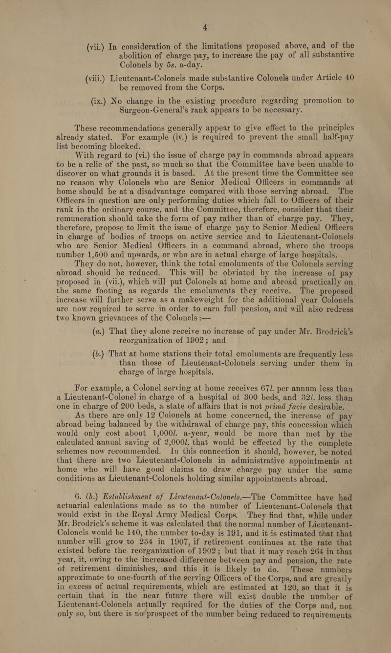 (vii.) In consideration of the limitations proposed above, and of the abolition of charge pay, to increase the pay of all substantive Colonels by 5s. a-day. (viii.) Lieutenant-Colonels made substantive Colonels under Article 40 be removed from the Corps. (ix.) No change in the existing procedure regarding promotion. to Surgeon-General’s rank appears to be necessary. These recommendations generally appear to give effect to the principles already stated. For example (iv.) is required to prevent the small half-pay list becoming blocked. | With regard to (vi.) the issue of charge pay in commands abroad appears to be a relic of the past, so much so that the Committee have been unable to discover on what grounds it is based. At the present time the Committee see no reason why Colonels who are Senior Medical Officers in commands at home should be at a disadvantage compared with those serving abroad. The Officers in question are only performing duties which fall to Officers of their rank in the ordinary course, and the Committee, therefore, consider that their remuneration should take the form of pay rather than of charge pay. ‘They, therefore, propose to limit the issue of charge pay to Senior Medical Officers in charge of bodies of troops on active service and to Lieutenant-Colonels who are Senior Medical Officers in a command abroad, where the troops number 1,500 and upwards, or who are in actual charge of large hospitals. They do not, however, think the total emoluments of the Colonels serving abroad should be reduced. ‘This will be obviated by the increase of pay proposed in (vil.), which will put Colonels at home and abroad practically on the same footing as regards the emoluments they receive. The proposed increase will further serve as a makeweight for the additional year Colonels are now required to serve in order to earn full pension, and will also redress two known grievances of the Colonels :— (a.) That they alone receive no increase of pay under Mr. Brodrick’s reorganization of 1902; and | (b.) That at home stations their total emoluments are frequently less , than those of Lieutenant-Colonels serving under them in charge of large hospitals. For example, a Colonel serving at home receives 67/. per annum less than a Lieutenant-Colonel in charge of a hospital of 300 beds, and 32/. less than one in charge of 200 beds, a state of affairs that is not primd facie desirable. As there are only 12 Colonels at home concerned, the increase of pay abroad being balanced by the withdrawal of charge pay, this concession which would only cost about 1,000]. a-year, would be more than met by the calculated annual saving of 2,000/, that would be effected by the complete schemes now recommended. In this connection it should, however, be noted that there are two Lieutenant-Colonels in administrative appointments at home who will have good claims to draw charge pay under the same conditions as Lieutenant-Colonels holding similar appointments abroad. 6. (b.) Establishment of Lieutenant-Colonels—The Committee have had actuarial calculations made as to the number of Lieutenant-Colonels that would exist in the Royal Army Medical Corps. They find that, while under Mr. Brodrick’s scheme it was calculated that the normal number of Lieutenant- Colonels would be 140, the number to-day is 191, and it is estimated that that number will grow to 234 in 1907, if retirement continues at the rate that existed before the reorganization of 1902; but that it may reach 264 in that year, if, owing to the increased difference between pay and pension, the rate of retirement diminishes, and this it is likely to do. These numbers approximate to one-fourth of the serving Officers of the Corps, and are greatly in excess of actual requirements, which are estimated at 120, so that it is certain that in the near future there will exist double the number of Lieutenant-Colonels actually required for the duties of the Corps and, not. only so, but there is uo prospect of the number being reduced to requirements