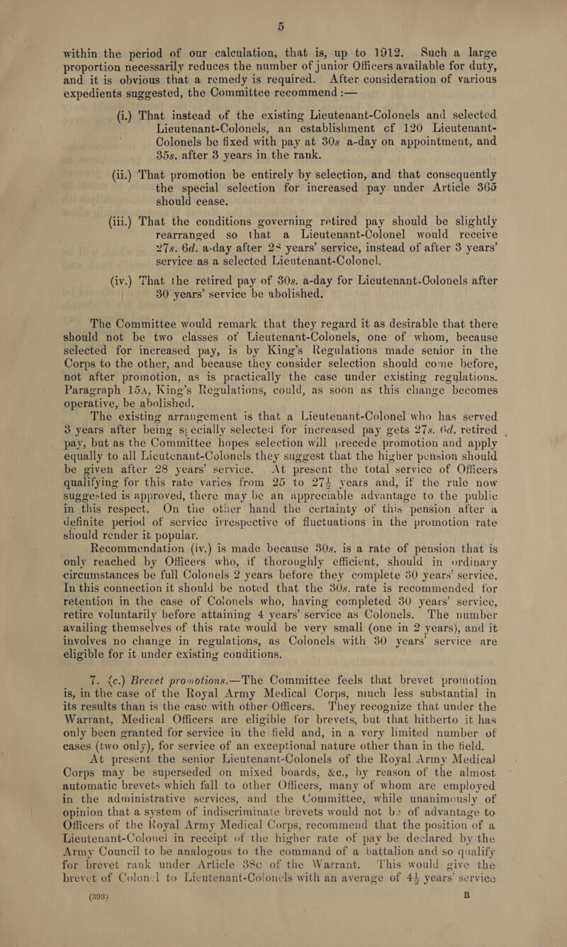 within the period of our calculation, that is, up to 1912. Such a large proportion necessarily reduces the number of junior Officers available for duty, and it is obvious that a remedy is required. After consideration of various expedients suggested, the Committee recommend :— (i.) That instead of the existing Lieutenant-Colonels and selected Lieutenant-Colonels, an establishment cf 120 Lieutenant- Colonels be fixed with pay at 30s a-day on appointment, and 35s. after 3 years in the rank. (ii.) That promotion be entirely by selection, and that consequently the special selection for increased pay under Article 365 should cease. (iii.) That the conditions governing retired pay should be slightly rearranged so that a Lieutenant-Colonel would receive 27s. 6d. a-day after 23 years’ service, instead of after 3 years’ service as a selected Lieutenant-Colonel. (iv.) That the retired pay of 30s. a-day for Lieutenant-Oolonels after | 30 years’ service be abolished. The Committee would remark that they regard it as desirable that there should not be two classes ot Lieutenant-Colonels, one of whom, because selected for increased pay, is by King’s Regulations made senior in the Corps to the other, and because they consider selection should come before, not after promotion, as is practically the case under existing regulations. Paragraph 15a, King’s Regulations, could, as soon as this change becomes operative, be abolished. The existing arrangement is that a Lieutenant-Colonel who has served 3 years after being s; ecially selected for increased pay gets 27s. (d. retired | pay, but as the Committee hopes selection will precede promotion and apply equally to all Licutenant-Colonels they suggest that the higher pension should be given after 28 years’ service. At present the total service of Officers qualifying for this rate varies from 25 to 274 years and, if the rule now suggested is approved, there may be an appreciable advantage to the public in this respect. On the other hand the certainty of this pension after a definite period of service irrespective of fluctuations in the promotion rate should render it popular. Recommendation (iv.) is made because 30s. is a rate of pension that is only reached by Officers who, if thoroughly efficient, should in ordinary circumstances be full Colonels 2 years before they complete 30 years’ service. In this connection it should be noted that the 30s. rate is recommended for retention in the case of Coionels who, having completed 30 years’ service, retire voluntarily before attaining 4 years’ service as Colonels. The number availing themselves of this rate would be very small (one in 2 years), and it involves no change in regulations, as Colonels with 30 years’ service are eligible for it under existing conditions. 7. &lt;c.) Brevet promotions.—The Committee feels that brevet promotion is, in the case of the Royal Army Medical Corps, much less substantial in its results than is the case with other Officers. They recognize that under the Warrant, Medical Officers are eligible for brevets, but that hitherto it has only been granted for service in the field and, in a very lhmited number of cases (two only), for service of an exceptional nature other than in the field. At present the senior Lieutenant-Colonels of the Royal Army Medical Corps may be superseded on mixed boards, &amp;c., by reason of the almost automatic brevets which fall to other Officers, many of whom are employed in the administrative services, and the Committee, while unanimously of opinion that a system of indiscriminate brevets would not be of advantage to Officers of the Royal Army Medical Corps, recommend that the position of a Lieutenant-Colonel in receipt of the higher rate of pay be declared by the Army Council to be analogous to the command of a battalion and so qualify for brevet rank under Article 38c of the Warrant. ‘This would give the brevet of Colonel to Lieutenant-Colonels with an average of 43 years’ service