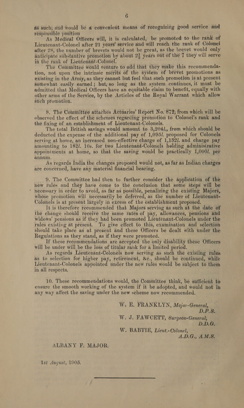 48 such; atid would be @ corivenient means of recognizing good service and responsible position Af As Medical Officers will, it is calculated, be promoted to the rank of Lieutenant-Colonel after 21 years’ service and will reach the rank of Colonel after 28, the number of brevets would not be great, as the brevet would only anticipate substantive promotion by about 25 years out of the 7 they will serve in the rank of Lieutenant-Colonel. | The Committee would venture to add that they make this recommenda- tion, not upon the intrinsic merits of the system of brevet promotions as existing in the Atniy; as they cannot but feel that such promotion is at present Somewhat easily earned; but, so long as the system continues, it must be admitted that Medical Officers have an equitable claim to benefit, equally with other arms of the Service, by the Articles of the Royal Warrant which allow such promotion. . 8. The Committee attaches Actuaries’ Report No. 872; from which will be observed the effect of the schemes regarding promotion to Colonel’s rank and — the fixing of an establishment of Lieutenant-Colonels. The total British savings would amount to 3,204/., from which should be deducted the expense of the additional pay of 1,095/. proposed for Colonels serving at home, an increased non-effective charge of 1,182]. and charge pay amounting to 182/. 10s. for two Lieutenant-Colonels holding administrative appointments at home, so that the saving would be practically 1,000/. per annum. | | ¥ As regards India the changes proposed would not, as far as Indian charges are concerned, have any material financial bearing. 9. The Committee had then to further consider the application of the new rules and they have come to the conclusion that some steps will be ‘ necessary in order to avoid, as far as possible, penalizing the existing Majors, whose promotion will necessarily be deferred, as the number of Lieutenant- Colonels is at present largely in excess of the establishment proposed. . It is therefore recommended that Majors serving as such at the date of the change should receive the same rates of pay, allowances, pensions and widows’ pensions as if they had been promoted Lieutenant-Colonels under the © rules existing at present. To give effect to this, examination and selection should take place as at present and these Officers be dealt with under the Regulations as they stand, as if they were promoted. ; If these recommendations are accepted the only disability these Officers will be under will be the loss of titular rank for a limited period. As regards Lieutenant-Colonels now serving as such the existing rules as to selection for higher pay, retirement, &amp;c., should be continued, while Lieutenant-Colonels appointed under the new rules would be subject to them in all respects. 10. These recommendations would, the Committee think, be sufficient to ensure the smooth working of the system if it be adopted, and would not in any way affect the saving under the new scheme now recommended. W. E. FRANKLYN, Major-General, D.P.S. W. J. FAWCETT, Surgeon-General, D.D.G. W. BABTIE, Lieut.- Colonel, A.D:G., A.M.S. ALBANY F. MAJOR: 1st August, 1905.