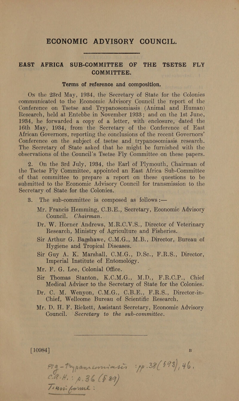 ECONOMIC ADVISORY COUNCIL. EAST AFRICA SUB-COMMITTEE OF THE TSETSE FLY COMMITTEE. Terms of reference and composition. On the 28rd May, 1984, the Secretary of State for the Colonies communicated to the Economic Advisory Council the report of the Conference on 'T'setse and Trypanosomiasis (Animal and Human) Research, held at Entebbe in November 1938; and on the Ist June, 1984, he forwarded a copy of a letter, with enclosure, dated the 16th May, 1984, from the Secretary of the Conference of Hast African Governors, reporting the conclusions of the recent Governors’ Conference on the subject of tsetse and trypanosomiasis research. The Secretary of State asked that he might be furnished with the observations of the Council’s Tsetse Fly Committee on these papers. 2. On the 8rd July, 1934, the Harl of Plymouth, Chairman of the Tsetse Fly Committee, appointed an East Africa Sub-Committee of that committee to prepare a report on these questions to be submitted to the Economic Advisory Council for transmission to the Secretary of State for the Colonies. 8. The sub-committee is composed as follows :— Mr. Francis Hemming, C.B.E., Secretary, Economic Advisory Council. Chairman. Dr. W. Horner Andrews, M.R.C.V.8., Director of Veterinary Research, Ministry of Agriculture and Fisheries. Sir Arthur G. Bagshawe, C.M.G., M.B., Director, Bureau of Hygiene and Tropical Diseases. Sir Guy A. K. Marshall, C.M.G., D.Sc., F.R.S., Director, Imperial Institute of Entomology. Mr. F. G. Lee, Colonial Office. Sir Thomas Stanton, K.C.M.G., M.D., F.R.C.P., Chief Medical Adviser to the Secretary of State for the Colonies. Dr. G. M. Wenyon, C.M.G., C.B.E., F.R.S., Director-in- Chief, Wellcome Bureau of Scientific Research. Mr. D. H. F. Rickett, Assistant Secretary, Economic Advisory Council. Secretary to the sub-committee.  [10984] B { &gt;” o te ae 29/694) yf fre a a j it 2) a 74 Ce ¥ 444 44-4 Cae ’ 38 / 7 y wy / u 1G) ) £ ti P hy ‘y . ~ f C.AH,' 42h ($ 84) /ite fomnk : Ceti anen remnant Saha